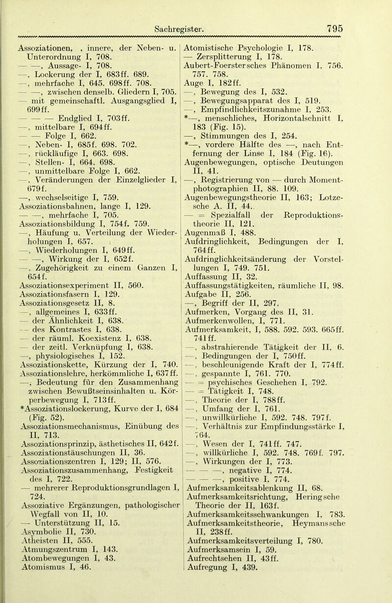Assoziationen, , innere, der Neben- u. Unterordnung I, 708. , Aussage- I, 708. —, Lockerung der I, 683ff. 689. —, mehrfache I, 645. 698 ff. 708. -, zwischen denselb. Gliedern I, 705. mit gemeinschaftl. Ausgangsglied I, 699 ff. Endglied I, 703 ff. —, mittelbare I, 694ff. Folge I, 662. —, Neben- I, 685f. 698. 702. —, rückläufige I, 663. 698. —, Stellen- I, 664. 698. —, unmittelbare Folge I, 662. —. Veränderungen der Einzelglieder I, 679f. —, wechselseitige I, 759. Assoziationsbahnen, lange I, 129. •, mehrfache I, 705. Assoziationsbildung I, 754f. 759. —, Häufung u. Verteilung der Wieder- holungen I, 657. —, Wiederholungen I, 649 ff. , Wirkung der I, 652 f. —. Zugehörigkeit zu einem Ganzen I, 654 f. Assoziationsexperiment II, 560. Assoziationsfasern I, 129. Assoziationsgesetz II, 8. —, allgemeines I, 633ff. der Ähnlichkeit I, 638. — des Kontrastes I, 638. der räuml. Koexistenz I, 638. - der zeitl. Verknüpfung I, 638. —, physiologisches I, 152. Assoziationskette, Kürzung der I, 740. Assoziationslehre, herkömmliche I, 637 ff. —, Bedeutung für den Zusammenhang zwischen Bewußtseinsinhalten u. Kör- perbewegung I, 713ff. *Assoziationslockerung, Kurve der I, 684 (Fig. 52). Assoziationsmechanismus, Einübung des II, 713. Assoziationsprinzip, ästhetisches II, 642f. Assoziationstäuschungen II, 36. Assoziationszentren I, 129; II, 576. Assoziationszusammenhang, Festigkeit des I, 722. — mehrerer Reproduktionsgrundlagen I, 724. Assoziative Ergänzungen, pathologischer Wegfall von II, 10. — Unterstützung II, 15. Asymbolie II, 730. Atheisten II, 555. Atmungszentrum I, 143. Atombewegungen I, 43. Atomismus I, 46. Atomistische Psychologie I, 178. -—- Zersplitterung I, 178. Aubert-Foerstersches Phänomen I, 756. 757. 758. Auge I, 182 ff. —, Bewegung des I, 532. —, Bewegungsapparat des I, 519. —, Empfindlichkeitszunahme I, 253. *—, menschliches, Horizontalschnitt I, 183 (Fig. 15). —, Stimmungen des I, 254. *—, vordere Hälfte des —, nach Ent- fernung der Linse I, 184 (Fig. 16). Augenbewegungen, optische Deutungen II, 4L —, Registrierung von — durch Moment- photographien II, 88. 109. Augenbewegungstheorie II, 163; Lotze- sche A. II, 44.. — = Spezialfall der Reproduktions- theorie II, 121. Augenmaß I, 488. Aufdringlichkeit, Bedingungen der I, 764 ff. Aufdringlichkeitsänderung der Vorstel- lungen I, 749. 751. Auffassung II, 32. Auffassungstätigkeiten, räumliche II, 98. Aufgabe II, 256. —, Begriff der II, 297. Aufmerken, Vorgang des II, 31. Aufmerkenwollen, I, 771. Aufmerksamkeit, I, 588. 592. 593. 665 ff. 741 ff. —, abstrahierende Tätigkeit der II, 6. —, Bedingungen der I, 750ff. —, beschleunigende Kraft der I, 774ff. —, gespannte I, 761. 770. — = psychisches Geschehen I, 792. — = Tätigkeit I, 748. —, Theorie der I, 788ff. —, Umfang der I, 761. —. unwillkürliche I, 592. 748. 797f. — , Verhältnis zur Empfindungsstärke I, 764. —, Wesen der I, 741 ff. 747. —, willkürliche I, 592. 748. 769f. 797. —, Wirkungen der I, 773. , negative I, 774. ■ —, positive I. 774. Aufmerksamkeitsablenkung II, 68. Aufmerksamkeitsrichtung, Hering sehe Theorie der II, 163f. Aufmerksamkeitsschwankungen I, 783. Aufm erksamkeitstheorie, Hey mans sehe II, 238ff. Aufmerksamkeitsverteilung I, 780. Aufmerksamsein I, 59. Aufrechtsehen II, 43 ff. Aufregung I, 439.