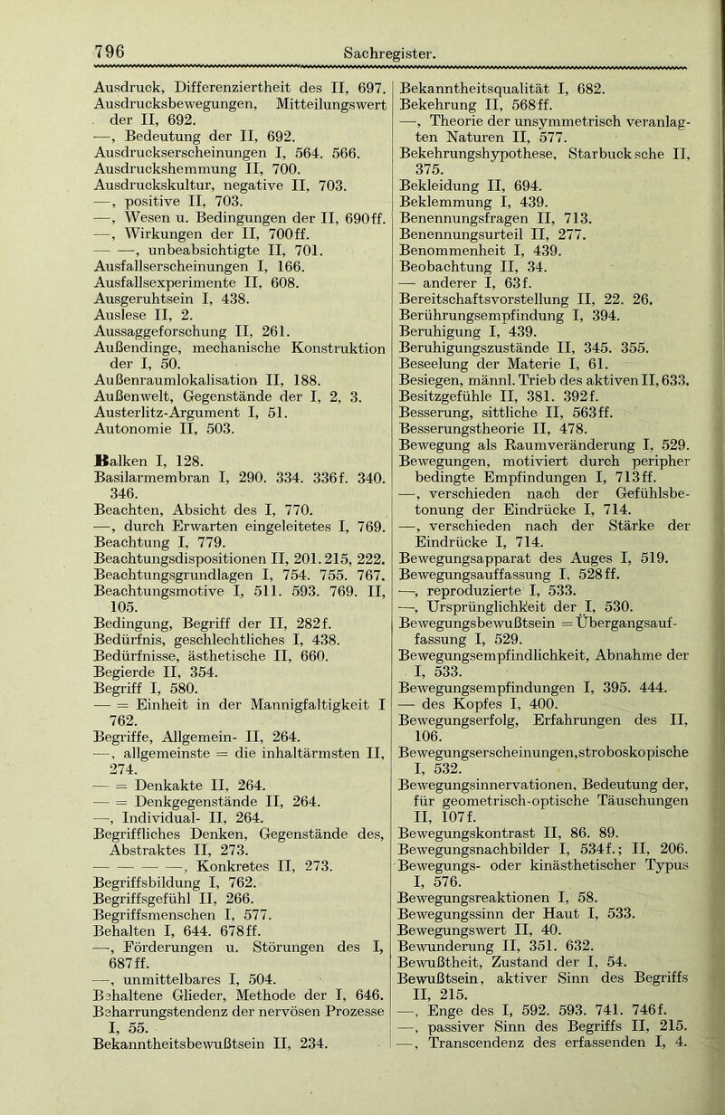 Ausdruck, Differenziertheit des II, 697. Ausdrucksbewegungen, Mitteilungswert der II, 692. —, Bedeutung der II, 692. Ausdruckserscheinungen I, 564. 566. Ausdruckshemmung II, 700. Ausdruckskultur, negative II, 703. —, positive II, 703. —, Wesen u. Bedingungen der II, 690ff. —, Wirkungen der II, 700ff. , unbeabsichtigte II, 701. Ausfallserscheinungen I, 166. Ausfallsexperimente II, 608. Ausgeruhtsein I, 438. Auslese II, 2. Aussaggeforschung II, 261. Außendinge, mechanische Konstruktion der I, 50. Außenraumlokalisation II, 188. Außenwelt, Gegenstände der I, 2, 3. Austerlitz-Argument I, 51. Autonomie II, 503. Balken I, 128. Basilarmembran I, 290. 334. 336 f. 340. 346. Beachten, Absicht des I, 770. —, durch Erwarten eingeleitetes I, 769. Beachtung I, 779. Beachtungsdispositionen II, 201.215, 222. Beachtungsgrundlagen I, 754. 755. 767. Beachtungsmotive I, 511. 593. 769. II, 105. Bedingung, Begriff der II, 282f. Bedürfnis, geschlechtliches I, 438. Bedürfnisse, ästhetische II, 660. Begierde II, 354. Begriff I, 580. — = Einheit in der Mannigfaltigkeit I 762. Begriffe, Allgemein- II, 264. —, allgemeinste = die inhaltärmsten II, 274. — = Denkakte II, 264. — = Denkgegenstände II, 264. —, Individual- II, 264. Begriffliches Denken, Gegenstände des, Abstraktes II, 273. , Konkretes II, 273. Begriffsbildung I, 762. Begriffsgefühl II, 266. Begriffsmenschen I, 577. Behalten I, 644. 678ff. —, Förderungen u. Störungen des I, 687 ff. —, unmittelbares I, 504. Behaltene Glieder, Methode der I, 646. Beharrungstendenz der nervösen Prozesse I, 55. Bekanntheitsbewußtsein II, 234. Bekanntheitsqualität I, 682. Bekehrung II, 568 ff. —, Theorie der unsymmetrisch veranlag- ten Naturen II, 577. Bekehrungshypothese, Starbuck sehe II, 375. Bekleidung II, 694. Beklemmung I, 439. Benennungsfragen II, 713. Benennungsurteil II, 277. Benommenheit I, 439. Beobachtung II, 34. — anderer I, 63 f. Bereitschaftsvorstellung II, 22. 26. Berührungsempfindung I, 394. Beruhigung I, 439. Beruhigungszustände II, 345. 355. Beseelung der Materie I, 61. Besiegen, männl. Trieb des aktiven II, 633. Besitzgefühle II, 381. 392 f. Besserung, sittliche II, 563ff. Besserungstheorie II, 478. Bewegung als Raumveränderung I, 529. Bewegungen, motiviert durch peripher bedingte Empfindungen I, 713 ff. —, verschieden nach der Gefühlsbe- tonung der Eindrücke I, 714. —, verschieden nach der Stärke der Eindrücke I, 714. Bewegungsapparat des Auges I, 519. Bewegungsauffassung I, 528 ff. —, reproduzierte I, 533. —, Ursprünglichkeit der I, 530. Bewegungsbewußtsein = Übergangsauf- fassung I, 529. Bewegungsempfindlichkeit, Abnahme der I, 533. Bewegungsempfindungen I, 395. 444. —- des Kopfes I, 400. Bewegungserfolg, Erfahrungen des II, 106. Bewegungserscheinungen,stroboskopische I, 532. Bewegungsinnervationen, Bedeutung der, für geometrisch-optische Täuschungen II, 107 f. Bewegungskontrast II, 86. 89. Bewegungsnachbilder I, 534 f.; II, 206. Bewegungs- oder kinästhetischer Typus I, 576. Bewegungsreaktionen I, 58. Bewegungssinn der Haut I, 533. Bewegungswert II, 40. Bewunderung II, 351. 632. Bewußtheit, Zustand der I, 54. Bewußtsein, aktiver Sinn des Begi’iffs II, 215. —, Enge des I, 592. 593. 741. 746 f. —, passiver Sinn des Begriffs II, 215. —, Transcendenz des erfassenden I, 4.
