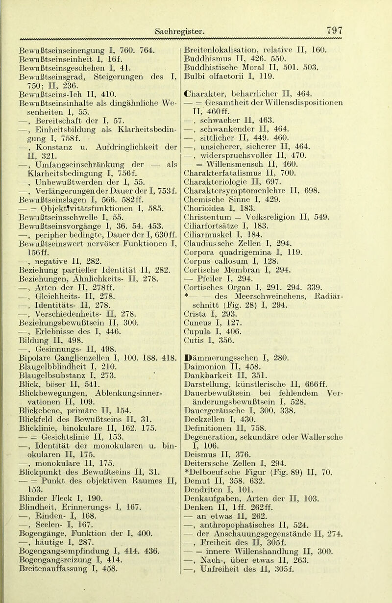 Bewußtseinseinengung I, 760. 764. Bewußtseinseinheit I, 16 f. Bewußtseinsgeschehen I, 41. Bewußtseinsgrad, Steigerungen des I, 750; II, 236. Bewußtseins-Ich II, 410. Bewußtseinsinhalte als dingähnliche We- senheiten I, 55. —, Bereitschaft der I, 57. —, Einheitsbildung als Klarheitsbedin- gung I, 758 f. —, Konstanz u. Aufdringlichkeit der II, 321. —, Umfangseinschränkung der — als Klarheitsbedingung I, 756f. —, Unbewußtwerden der I, 55. —, Verlängerungen der Dauer der I, 753f. Bewußtseinslagen I, 566. 582 ff. — = Objektfvitätsfunktionen I, 585. Bewußtseinsschwelle I, 55. Bewußtseinsvorgänge I, 36. 54. 453. —, peripher bedingte, Dauer der I, 630 ff. Bewußtseinswert nervöser Funktionen I, 156 ff. —, negative II, 282. Beziehung partieller Identität II, 282. Beziehungen, Ähnliehkeits- II, 278. —, Arten der II, 278ff. —, Gleichheits- II, 278. —, Identitäts- II, 278. —, Verschiedenheits- II, 278. Beziehungsbewußtsein II, 300. —, Erlebnisse des I, 446. Bildung II, 498. —, Gesinnungs- II, 498. Bipolare Ganglienzellen I, 100. 188. 418. Blaugelbblindheit I, 210. Blaugelbsubstanz I, 273. Blick, böser II, 541. Blickbewegungen, Ablenkungsinner- vationen II, 109. Blickebene, primäre II, 154. Blickfeld des Bewußtseins II, 31. Blicklinie, binokulare II, 162. 175. — = Gesichtslinie II, 153. —, Identität der monokularen u. bin- okularen II, 175. —, monokulare II, 175. Blickpunkt des Bewußtseins II, 31. — = Punkt des objektiven Raumes II, 153. Blinder Fleck I, 190. Blindheit, Erinnerungs- I, 167. —, Rinden- I, 168. —, Seelen- I, 167. Bogengänge, Funktion der I, 400. —, häutige I, 287. Bogengangsempfindung I, 414. 436. Bogengangsreizung I, 414. Breitenauffassung I, 458. Breitenlokalisation, relative II, 160. Buddhismus II, 426. 550. Buddhistische Moral II, 501. 503. Bulbi olfactorii I, 119. Charakter, beharrlicher II, 464. — = Gesamtheit der Willensdispositionen II, 460 ff. —, schwacher II, 463. —, schwankender II, 464. —, sittlicher II, 449. 460. —, unsicherer, sicherer II, 464. —, widerspruchsvoller II, 470. — = Willensmensch II, 460. Charakterfatalismus II, 700. Charakteriologie II, 697. Charaktersymptomen lehre II, 698. Chemische Sinne I, 429. Chorioidea I, 183. Christentum = Volksreligion II, 549. Ciliarfortsätze I, 183. Ciliarmuskel I, 184. Claudius sehe Zellen I, 294. Corpora quadrigemina I, 119. Corpus callosum I, 128. Cortische Membran I, 294. — Pfeiler I, 294. Cortisches Organ I, 291. 294. 339. *— — des Meerschweinchens, Radiär- schnitt (Fig. 28) I, 294. Crista I, 293. Cuneus I, 127. Cupula I, 406. Cutis I, 356. JDämmerungssehen I, 280. Daimonion II, 458. Dankbarkeit II, 351. Darstellung, künstlerische II, 666ff. Dauerbewußtsein bei fehlendem Ver- änderungsbewußtsein I, 528. Dauergeräusche I, 300. 338. Deckzellen I, 430. Definitionen II, 758. Degeneration, sekundäre oder Waller sehe I, 106. Deismus II, 376. Deiters sehe Zellen I, 294. *Delboeuf sehe Figur (Fig. 89) II, 70. Demut II, 358. 632. Dendriten I, 101. Denkaufgaben, Arten der II, 103. Denken II, lff. 262 ff. — an etwas II, 262. —, anthropophatisches II, 524. — der Anschauungsgegenstände II, 274. —, Freiheit des II, 305 f. — = innere Willenshandlung II, 300. —, Nach-, über etwas II, 263. —, Unfreiheit des II, 305 f.