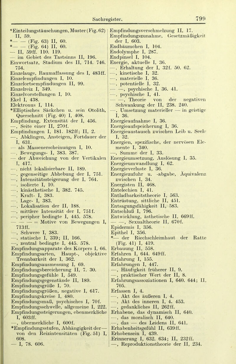 *Einteilungstäuschungen, Muster (Fig. 62) II, 59. * (Fig. 63) II, 60. * (Fig. 64) II, 60. — II, 59ff. 110. 119. — im Gebiet des Tastsinns II, 196. Einwortsatz, Stadium des II, 714. 746. 754. Einzelauge, Raumaffassung des I, 483 ff. Einzelempfindungen I, 10. Einzelortsempfindungen II, 99. Einzelreiz I, 349. Einzelvorstellungen I, 10. Ekel I, 438. Elektronus I, 114. *Elliptisches Säckchen u. sein Otolith, Querschnitt (Fig. 40) I, 408. Empfindung, Extensität der I, 456. —, Seite einer II, 270 f. Empfindungen I, 181. 182ff; II, 2. —, Abklingen, Ansteigen, Fortdauer der I, 631. — als Massenerscheinungen I, 10. —, Bewegungs- I, 383. 387. — der Abweichung von der Vertikalen I, 417. —, nicht lokalisierbare II, 189. —, gegenseitige Abhebung der I, 751. —, Intensitätssteigerung der I, 764. —, isolierte I, 10. —, kinästhetische I, 382. 745. —, Kraft- I, 383. —, Lage- I, 383. —, Lokalisation der II, 188. —, mittlere Intensität der I, 751 f. —, peripher bedingte I, 445. 578. = Motive von Bewegungen I, 713ff. —, Schwere I, 383. —, statische I, 339; II, 166. —, zentral bedingte I, 445. 578. Empfindungsapparate des Körpers I, 66. Empfindungsarten, Haupt-, objektive Trennbarkeit der I, 362. Empfindungsausmessung I, 69. Empfindungsbereicherung II, 7. 30. Empfindungsgefühle I, 549. Empfindungsgegenstände II, 189. Empfindungsgröße I, 70. Empfindungsgrößen, negative I, 617. Empfindungskreise I, 480. Empfindungsmaß, psychisches I, 70f. Empfindungsschwelle, allgemeine I, 222. Empfindungssteigerungen, ebenmerkliche I, 603 ff. —, übermerkliche I, 600 f. *Empfindungsstufen, Abhängigkeit der—• von den Reizintensitäten (Fig. 51) I, 608. — I, 78. 606. Empfindungsverschmelzung II, 17. Empfindungszunahme, Gesetzmäßigkeit der I, 603. Endbäumchen I, 104. Endolymphe I, 287. Endpinsel I, 104. Energie, aktuelle I, 36. —, Erhaltung der I, 32 f. 50. 62. —, kinetische I, 32. —, materielle I, 36. —, potentielle I. 32. — —, psychische I, 36. 41. —, psychische I, 41. , Theorie von der negativen Schwankung der II, 238. 240. —, Umsetzung materieller — in geistige I, 36. Energieaufnahme I, 36. Energieaufspeicherung I, 36. Energieaustausch zwischen Leib u. Seele I, 32. Energien, spezifische, der nervösen Ele- mente I, 340. —, Summe der I, 33. Energieumsetzung, Auslösung I, 35. Energieumwandlung I, 62. Energieverluste I, 36. Energiezufuhr u. -abgabe, Äquivalenz zwischen I, 34. Energisten II, 468. Entelechien I, 4L Entladbarkeitstheorie I, 563. Entrüstung, sittliche II, 451. Entsagungsfähigkeit II, 583. Entschluß I, 796. Entwicklung, ästhetische II, 669 ff. , Sexualtheorie II, 670f. Epidermis I, 356. Epithel I, 356. *— der Riechschleimhaut der Ratte (Fig. 41) I, 419. Erbauung II, 558. Erfahren I, 644. 649ff. Erfahrung I, 155. Erfahrungen I, 447. —, Häufigkeit früherer II, 9. —, praktischer Wert der II, 8. Erfahrungsassoziationen I, 640. 644; II, 705. Erfassen I, 4. —, Akt des äußeren I, 4. —, Akt des inneren I, 4. 453. —, gedankliches II, 262 ff. Erhabene, das dynamisch II, 640. —, das moralisch II, 640. —, das —- des Leidens II, 641. Erhabenheitsgefühl II, 639 ff. Erhobensein I, 439. Erinnerung I, 632. 634; II, 232 ff. —, Reproduktionstheorie der II, 234.