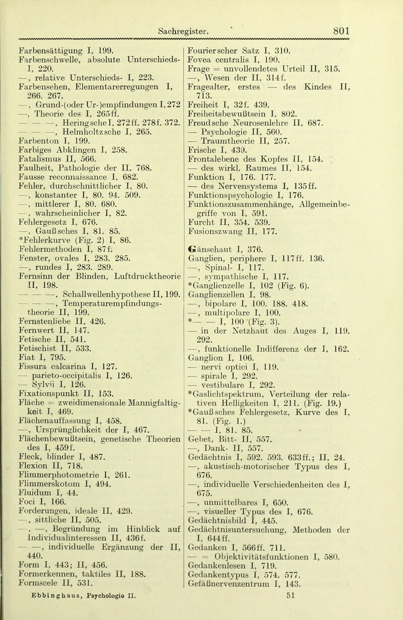 Farbensättigung I, 199. Farbenschwelie, absolute Unterschieds- I, 220. —, relative Unterschieds- I, 223. Farbensehen, Elementarerregungen I, 266. 267. —, Grund-(oder Ur-)empfindungen 1,272 —, Theorie des I, 265 ff. —, Hering sehe I, 272 ff. 278 f. 372. , Helmholtz sehe I, 265. Farbenton I, 199. Farbiges Abklingen I, 258. Fatalismus II, 566. Faulheit, Pathologie der II, 768. Fausse reconnaissance I, 682. Fehler, durchschnittlicher I, 80. —, konstanter I, 80. 94. 509. —, mittlerer I, 80. 680. —, wahrscheinlicher I, 82. Fehlergesetz I, 676. —, Gaußsches I, 81. 85. *Fehlerkurve (Fig. 2) I, 86. Fehlermethoden I, 87f. Fenster, ovales I, 283. 285. —, rundes I, 283. 289. Fernsinn der Blinden, Luftdrucktheorie II, 198. , Schallwellenhypothese II, 199. —, Temperaturempfindungs- theorie II, 199. Femstenliebe II, 426. Fernwert II, 147. Fetische II, 541. Fetischist II, 533. Fiat I, 795. Fissura calcarina I, 127. — parieto-occipitalis I, 126. — Sylvü I, 126. F’ixationspunkt II, 153. Fläche = zweidimensionale Mannigfaltig- keit I, 469. Flächenauffassung I, 458. —, Ursprünglichkeit der I, 467. Flächenbewußtsein, genetische Theorien des I, 459 f. Fleck, blinder I, 487. Flexion II, 718. Flimmerphotometrie I, 261. Flimmerskotom I, 494. Fluidum I, 44. Foci I, 166. Forderungen, ideale II, 429. —, sittliche II, 505. —, —, Begründung im Hin bück auf Individualinteressen II, 436 f. , individuelle Ergänzung der II, 440. Form I, 443; II, 456. Formerkennen, taktiles II, 188. Formseele II, 531. Ebbinghaus, Psychologie II. Fourier scher Satz I, 310. Fovea centralis I, 190. Frage = unvollendetes Urteil II, 315. —, Wesen der II, 314 f. Fragealter, erstes — des Kindes II, 713. Freiheit I, 32 f. 439. Freiheitsbewußtsein I, 802. Freud sehe Neurosenlehre II, 687. — Psychologie II, 560. — Traumtheorie II, 257. Frische I, 439. Frontalebene des Kopfes II, 154. — des wirkl. Raumes II, 154. Funktion I, 176. 177. — des Nervensystems I, 135 ff. Funktionspsychologie I, 176. Funktionszusammenhänge, Allgemeinbe- griffe von I, 591. Furcht II, 354. 539. Fusionszwang II, 177. Gänsehaut I, 376. Ganglien, periphere I, 117ff. 136. —, Spinal- I, 117. —, sympathische I, 117. * Ganglienzelle I, 102 (Fig. 6). Ganglienzellen I, 98. —, bipolare I, 100. 188. 418. —, multipolare I, 100. * I, 100 (Fig. 3). — in der Netzhaut des Auges I, 119. 292. —, funktionelle Indifferenz der I, 162. Ganghon I, 106. — nervi optici I, 119. — spirale I, 292. — vestibuläre I, 292. * Gaslichtspektrum, Verteilung der rela- tiven Helligkeiten I, 211. (Fig. 19.) *Gaußsches Fehlergesetz, Kurve des I, 81. (Fig. 1.) I, 81. 85. Gebet, Bitt- II, 557. —, Dank- II, 557. Gedächtnis I, 592. 593. 633ff.; II, 24. —, akustisch-motorischer Typus des I, 676. —, individuelle Verschiedenheiten des I, 675. -—, unmittelbares I, 650. —, visueller Typus des I, 676. Gedächtnisbild I, 445. Gedächtnisuntersuchung, Methoden der I, 644 ff. Gedanken I, 566 ff. 711. — = Objektivitätsfunktionen I, 580. Gedankenlesen I, 719. Gedankentypus I, 574. 577. Gefäßnervenzentrum I, 143. 51