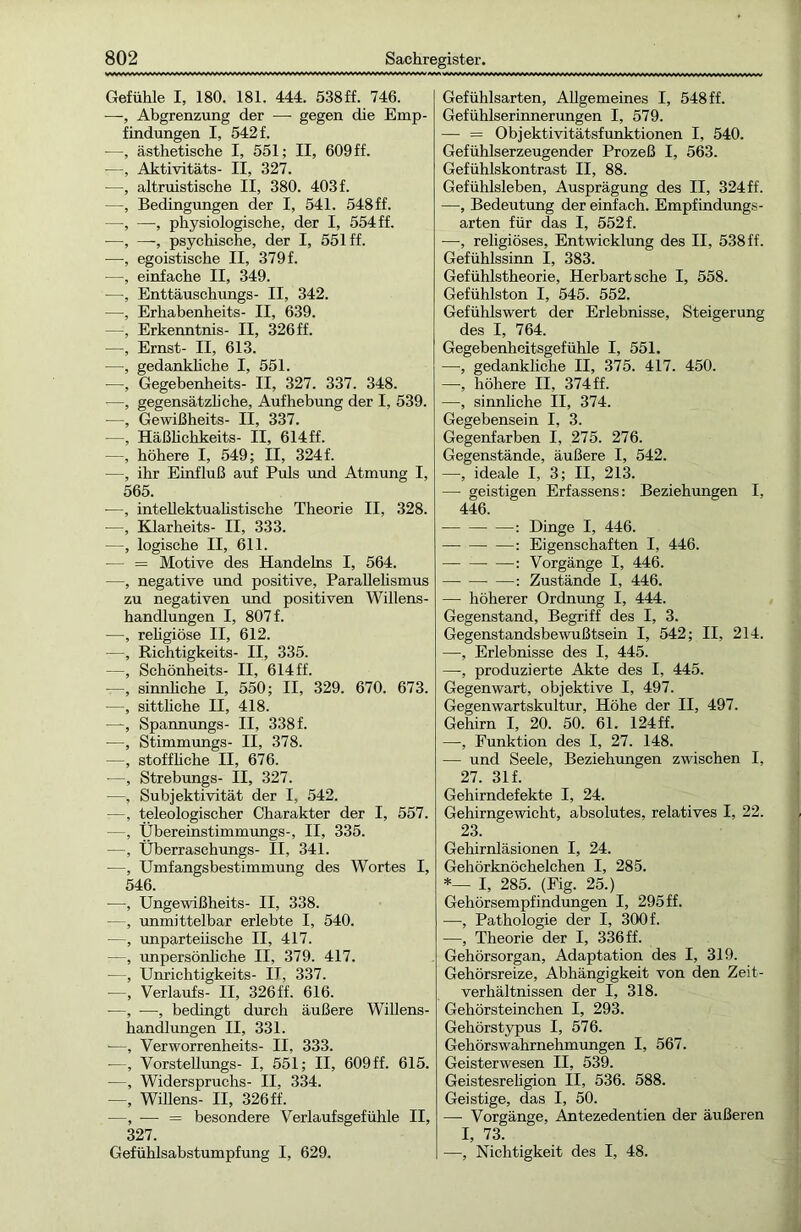 Gefühle I, 180. 181. 444. 538ff. 746. —, Abgrenzung der —■ gegen die Emp- findungen I, 542 f. —, ästhetische I, 551; II, 609 ff. -—, Aktivitäts- II, 327. —, altruistische II, 380. 403 f. —, Bedingungen der I, 541. 548ff. —, —■, physiologische, der I, 554 ff. —, —, psychische, der I, 551 ff. —, egoistische II, 379 f. -—, einfache II, 349. —, Enttäuschungs- II, 342. —, Erhabenheits- II, 639. —, Erkenntnis- II, 326 ff. —, Ernst- II, 613. —, gedankliche I, 551. -—, Gegebenheits- II, 327. 337. 348. —, gegensätzliche, Aufhebung der I, 539. —, Gewißheits- II, 337. —, Häßlichkeits- II, 614ff. —, höhere I, 549; II, 324 f. —, ihr Einfluß auf Puls und Atmung I, 565. -—, intellektualistische Theorie II, 328. —, Klarheits- II, 333. —, logische II, 611. — = Motive des Handelns I, 564. —, negative und positive, Parallelismus zu negativen und positiven Willens- handlungen I, 807 f. —, religiöse II, 612. —, Richtigkeits- II, 335. —, Schönheits- II, 614 ff. —, sinnliche I, 550; II, 329. 670. 673. -—, sittliche II, 418. —, Spannungs- II, 338 f. —, Stimmungs- II, 378. —, stoffliche II, 676. —, Strebungs- II, 327. —, Subjektivität der I, 542. —, teleologischer Charakter der I, 557. —, Übereinstimmungs-, II, 335. —, Überraschungs- II, 341. —, Umfangsbestimmung des Wortes I, 546. —, Ungewißheits- II, 338. —, unmittelbar erlebte I, 540. —, unparteiische II, 417. —, unpersönliche II, 379. 417. ■—, Unrichtigkeits- II, 337. —, Verlaufs- II, 326ff. 616. —, —, bedingt durch äußere Willens- handlungen II, 331. —, Verworrenheits- II, 333. —, Vorstellungs- I, 551; II, 609 ff. 615. —, Widerspruchs- II, 334. —, Willens- II, 326ff. —, — = besondere Verlaufsgefühle II, 327. Gefühlsabstumpfung I, 629. Gefühlsarten, Allgemeines I, 548 ff. Gefühlserinnerungen I, 579. — = Objektivitätsfunktionen I, 540. Gefühlserzeugender Prozeß I, 563. Gefühlskontrast II, 88. Gefühlsleben, Ausprägung des II, 324 ff. —, Bedeutung der einfach. Empfindungs- arten für das I, 552 f. —, religiöses, Entwicklung des II, 538 ff. Gefühlssinn I, 383. Gefühlstheorie, Herbart sehe I, 558. Gefühlston I, 545. 552. Gefühlswert der Erlebnisse, Steigerung des I, 764. Gegebenheitsgefühle I, 551. —, gedankliche II, 375. 417. 450. —, höhere II, 374 ff. —, sinnliche II, 374. Gegebensein I, 3. Gegenfarben I, 275. 276. Gegenstände, äußere I, 542. —, ideale I, 3; II, 213. — geistigen Erfassens: Beziehungen I, 446. : Dinge I, 446. : Eigenschaften I, 446. Vorgänge I, 446. : Zustände I, 446. — höherer Ordnung I, 444. Gegenstand, Begriff des I, 3. Gegenstandsbewußtsein I, 542; II, 214. —, Erlebnisse des I, 445. —-, produzierte Akte des I, 445. Gegenwart, objektive I, 497. Gegenwartskultur, Höhe der II, 497. Gehirn I, 20. 50. 61. 124ff. —, Funktion des I, 27. 148. — und Seele, Beziehungen zwischen I, 27. 31 f. Gehirndefekte I, 24. Gehirngewicht, absolutes, relatives I, 22. 23. Gehirnläsionen I, 24. Gehörknöchelchen I, 285. *— I, 285. (Fig. 25.) Gehörsempfindungen I, 295 ff. —, Pathologie der I, 300 f. —, Theorie der I, 336 ff. Gehörsorgan, Adaptation des I, 319. Gehörsreize, Abhängigkeit von den Zeit- verhältnissen der I, 318. Gehörsteinchen I, 293. Gehörstypus I, 576. Gehörswahrnehmungen I, 567. Geisterwesen II, 539. Geistesreligion II, 536. 588. Geistige, das I, 50. — Vorgänge, Antezedentien der äußeren I, 73. —, Nichtigkeit des I, 48.