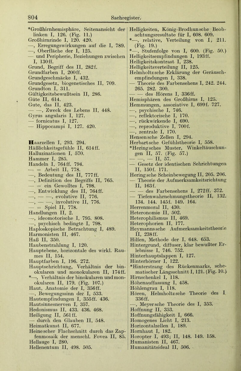 * Großhirnhemisphäre, Seitenansicht der linken I, 126. (Fig. 11.) Großhirnrinde I, 120. 420. —■, Erregungswirkungen auf die I, 789. —, Oberfläche der I, 125. — und Peripherie, Beziehungen zwischen I, 130 ff. Grund, Begriff des II, 282 f. Grundfarben I, 200 ff. Grundgeschmäcke I, 432. Grundgesetz, biogenetisches II, 709. Grundton I, 311. Gültigkeitsbewußtsein II, 286. Güte II, 614. Gute, das II, 423. , Zweck des Lebens II, 448. Gyrus angularis I, 127. —■ fornicatus I, 127. — Hippocampi I, 127. 420. Haarzellen I, 293. 294. Häßlichkeitsgefühle II, 614 ff. Halluzinationen I, 570. Hammer I, 285. Handeln I, 764ff. 794. — = Arbeit II, 778. —, Bedeutung des II, 777 ff. —, Definition des Begriffs II, 765. — = ein Gewolltes I, 798. —, Entwicklung des II, 764ff. —, , evolutive II, 776. —, , involutive II, 776. — = Spiel II, 778. Handlungen II, 2. —, ideomotorische I, 795. 808. —, psychisch bedingte I, 798. Haploskopische Betrachtung I, 489. Harmonisten II, 467. Haß II, 350. Haubenstrahlung I, 120. Hauptebene, horizontale des wirkl. Rau- mes II, 154. Hauptfarben I, 196. 272. Hauptsehrichtung, Verhältnis der bin- okularen und monokularen II, 174 ff. *—■, Verhältnis der binokularen und mon- okularen II, 179. (Fig. 107.) Haut, Anatomie der I, 356 ff. —, Bewegungssinn der I, 533. Hautempfindungen I, 355 ff. 436. Hautsinnesnerven I, 357. Hedonismus II, 433. 436. 468. Heiligung II, 561 ff. — durch den Glauben II, 548. Heimatkunst II, 677. Heine scher Flachschnitt durch das Zap- fenmosaik der menschl. Fovea II, 85. Hellauge I, 280. Hellenentum II, 498. 505. Helhgkeiten, König-Brodhunsclie Beob- achtungsresultate für I, 608. 609. *—, relative, Verteilung von I, 211. (Fig. 19.) *—, Stufenfolge von I, 600. (Fig. 50.) Helligkeitsempfindungen I, 193 ff. Helligkeitskontrast I, 238. Helligkeitsverteilung II, 125. Helmholtzsche Erklärung der Geräusch- empfindungen I, 338. — Theorie des Farbensehens I, 242. 244. 265. 282. 300. des Hörens I, 336ff. Hemisphären des Großhirns I, 125. Hemmungen, assoziative I, 699 f. 727. —, psychische I, 746. —, reflektorische I, 170. —, rückwirkende I, 690. —, reproduktive I, 700 f. —, zentrale I, 170. Hensensche Zellen I, 294. Herbart sehe Gefühlstheorie I, 558. *Heringsches Muster, Winkeltäuschun- gen II, 57. (Fig. 57.) , — II, 57. — Gesetz der identischen Sehrichtungen II, 150 f. 171. Hering sehe Scheinbewegung II, 205. 206. — Theorie der Aufmerksamkeitsrichtung II, 163 f. des Farbensehens I, 272 ff. 372. — Tiefen Wahrnehmungstheorie II, 132. 134. 144. 145 f. 149. 164. Herrenmoral II, 430. Heteronomie II, 502. Heterophilismus II, 469. Heterophorien II, 177. Heymanns sehe Aufmerksamkeitstheorie II 238 ff Hilfen, Methode der I, 648. 653. Hintergrund, diffuser, klar bewußter Er- lebnisse I, 746. 752. Hinterhauptslappen I, 127. Hinterhörner I, 122. *Hinterstrang des Rückenmarks, sche- matischer Längsschnitt 1,121. (Fig. 10.) Hirnschenkel I, 118. Höhenauffassung I, 458. Höhlengrau I, 118. Hören, Helmholtz sehe Theorie des I 336 ff. —, Meyer sehe Theorie des I, 353. Hoffnung II, 353. Hoffnungsfähigkeit I, 666. Homogenes Licht I, 213. Horizontalzellen I, 189. Hornhaut I, 182. Horopter I, 493; II, 148. 149. 158. Humanisten II, 467. Humanitätsideal II, 506.