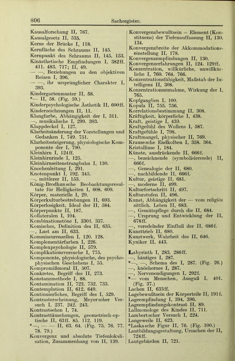 Kausalforschung II, 767. Kausalgesetz II, 535. Kerne der Brücke I, 118. Kernfläche des Sehraums II, 145. Kernpunkt des Sehraums II, 145. 153. Kinästhetische Empfindungen I, 382 ff. 411. 483. 717; II, 49. —■ —, Beziehungen zu den objektiven Reizen I, 396. , ihr ursprünglicher Charakter I, 393. Kindergartenmuster II, 58. *— II, 58. (Fig. 59.) Kinderpsychologische Ästhetik II, 600ff. Kinderzeichnungen II, 11. Klangfarbe, Abhängigkeit der I, 311. —•, musikalische I, 299. 303. Klappdeckel I, 127. Klarheitsänderung der Vorstellungen und Gedanken I, 749. 751. Klarheitssteigerung, physiologische Kom- ponente der I, 790. Kleinhirn I, 124 ff. Kleinhirnrinde I, 125. Kleinhirnseitenstrangbahn I, 130. Knochenleitung I, 291. Knotenpunkt I, 192. 345. —, mittlerer II, 153. König-Brodhunsche Beobachtungsresul- tate für Helligkeiten I, 608. 609. Körper, materielle I, 29. Körperkulturbestrebungen II, 693. Körperlosigkeit, Ideal der II, 584. Körperpunkte II, 187. Kollateralen I, 104. Kombinationstöne I, 330 f. 337. Komisches, Definition des II, 635. —, Lust am II, 633. Kommissurenzellen I, 120. 128. Komplementärfarben I, 226. Komplexpsychologie II, 579. Komplikationsversuche I, 775. Komponente, physiologische, des psycho- physischen Geschehens I, 55. Kompromißmoral II, 507. Konkretes, Begriff des II, 273. Konstanzmethode I, 88. Kontamination II, 722. 732. 733. Kontemplation II, 612. 649. Kontinuierliches, Begriff des I, 529. Kontrasterscheinung, Meyer scher Ver- such I, 237. 242. 243. Kontrastsehen I, 74. Kontrasttäuschungen, geometrisch-op- tische II, 63ff. 85. 112. 119. — — II, 63. 64. (Fig. 75. 76. 77. 78. 79.) Konvergenz und absolute Tiefenlokali- sation, Zusammenhang von II, 139. Konvergenzbewußtsein = Element (Kon- stituens) der Tiefenauffassung II, 130. 134. Konvergenzbreite der Akkommodations- einstellung II, 178. Konvergenzempfindungen II, 130. Konvergenzerfahrungen II, 124. 129 ff. Konzentration, willkürliche, unwillkür- liche I, 760. 764. 766. Konzentrationsfähigkeit, Maßstab der In- telligenz II, 308. Konzentrationszunahme, Wirkung der I, 765. Kopfganglien I, 100. Kopula II, 755. 756. Korrelationsbestimmung II, 308. Kräftigkeit, körperliche I, 438. Kraft, geistige I, 439. Kraftgefühl des Wollens I, 587. Kraftgefühle I, 798. Kraftmangel, physischer II, 769. Krausesche Endkolben I, 358. 364. Kristallinse I, 184. Künste, ausdrückende II, 666 f. —, bezeichnende (symbolisierende) II, 666 f. —, Genealogie der II, 680. —, nach bildende II, 666 f. Kultur, geistige II, 681. —, moderne II, 499. Kulturfortschritt II, 497. Kulturstufen II, 496. Kunst, Abhängigkeit der — vom religiös sittlich. Leben II, 683. —, Gemütspflege durch die II, 684. —, Ursprung und Entwicklung der II, 678 ff. —, veredelnder Einfluß der II, 686f. Kunsttrieb II, 680. Kunstwerk, Wahrheit des II, 646. Kyniker II, 443. Labyrinth I, 283. 286 ff. —, häutiges I, 287. *—, —•, Schema des I, 287. (Fig. 26.) —, knöchernes I, 287. —, Nervenendigungen I, 292 f. *—- vom Menschen, Ausguß I, 401. (Fig. 37.) Lachen II, 633 ff. Lagebewußtsein der Körperteile II, 191 f. Lageempfindung I, 394. 396. Lageempfindungskontrast II, 89. Lallmonologe des Bandes II, 711. Lambert scher Versuch I, 224. Langeweile II, 623. *Laskasche Figur II, 76. (Fig. 100.) Lautbildungsgestaltung, Ursachen der II, 724 ff. Lautgebärden II, 721.