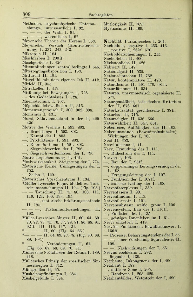 Methoden, psychophysische Untersu- chungs-, unwissenthche I, 92. —, , der Wahl I, 91. —, , wissentliche I, 92. Meyer sehe Theorie des Hörens I, 353. Meyer scher Versuch (Kontrasterschei- nung) I, 237. 242. 243. Mikropsie II, 184. Mischfarben I, 200 ff. Mischgerüche I, 426. Mitempfindungen, zentral bedingte I, 545. Miterregungsdisposition I, 153. Mitfurcht II, 401. Mitgefühl mit dem eigenen Ich II. 412. Mitleid II, 355. Mitralzellen I, 419. Mitübung bei Bewegungen I, 728. —- des Gedächtnisses I, 728. Mnemotechnik I, 707. Mögliehkeitsbewußtsein II, 315. Momentangeräusch I, 300. 302. 338. Monismus I, 43 f. Moral, Sklavenaufstand in der II, 429. 430. Motive des Wollens I, 593. 803. —, Beachtungs- I, 593. 803. —, Kampf der I, 803. —, Produktions- I, 591. 803. —, Reproduktions- I, 591. 803. —, Siegreich werden der I, 796. —, Siegreich werdenlassen der I, 796. Motivenergiehemmung II, 461. Motivwirksamkeit, Steigerung der I, 774. Motorische Kerne, Umlagerungen der I, 1*52. ■— Zellen I, 120. Motorisches Sprachzentrum I, 134. *Müller-Lyersche Figur, Modell zu Tast- reizuntersuchungen II, 194. (Fig. 108.) Täuschung II, 75. 80. 103. 111. 119. 121. 166. 193. 195. , motorische Erklärungsmethode II, 195. * , Tastsinnuntersuchungen II, 193. Müller-Lyersches Muster II, 60. 64. 69. 70. 72. 73. 75. 76. 77. 78. 81. 86. 88. 91. 92 ff. 111. 116. 117. 121. * II, 60. (Fig. 64. 65.) * II, 64. 69. 70. 78. (Fig. 80. 88. 89. 103.) * , Veränderungen II, 61. (Fig. 66. 67. 68. 69. 70. 71.) Müller sehe Stützfasern der Retina I, 189. 418. Müllersches Prinzip der spezifischen Sin- nesenergien I, 342. Münzgrößen II, 65. Muskelempfindungen I, 384. Muskelgefühle I, 384. Mutlosigkeit II, 769. Mystizismus II, 469. Nachbild, Purkinjesches I, 264. Nachbilder, negative I, 255. 415. —, positive I, 262 f. 570. Nachbilderscheinungen I, 215. Nacherleben II, 400. Nächstenliebe II, 426. Nahwert II, 147. Nationalgott II, 535. Nationalsprachen II, 762. Natur, kontemplative II, 470. Naturalismus II, 446. 470. 681 f. Naturdämonen II, 534. Naturen, unsymmetrisch organisierte II, 577. Naturgemäßheit, ästhetisches Kriterium der II, 676. 681. Naturkausalität, geschlossene I, 38 ff. Naturlaut II, 715. Naturreligion II, 536. 566. Naturwahrheit II, 647. 651. Nebenreize, Auffälligkeit der II, 103. Nebenumstände (Bewußtseinsinhalte), Wirkungen der I, 763. Neid II, 353. Neovitalismus I, 41. Nerv, Ermüdung des I, 111. —, Ruhestrom des I, 114. Nerven I, 106. —, Bau der I, 98 ff. —, doppelsinniges Leitungsvermögen der I, 108. —, Erregungsleitung der I, 107. —, Funktion der I, 107 ff. —, isolierte Leitung der I, 108. Nervenfaserplexus I, 359. Nervenfasern I, 99. Nervenfluidum I, 113. Nervenfortsatz I, 101. Nervensubstanz, weiße, graue I, 106. Nervensystem, Bau des I, 116 ff. —, Funktion des I, 135. —, geistiges Innenleben im I, 61. Nervi olfactorii I, 419. Nervöse Funktionen, Bewußtseinswert I, • 156 ff. — Prozesse, Beharrungstendenz der I, 55. , einer Vorstellung äquivalenter II, 108. , Nachwirkungen der I, 56. Nervus cochlearis I, 292. — lingualis I, 430. Netzhäute, Inkongruenz der I, 490. Netzhaut I, 187. —, mittlere Zone I, 205. —, Randzone I, 205. 220. Netzhautbilder, Wettstreit der I, 490.
