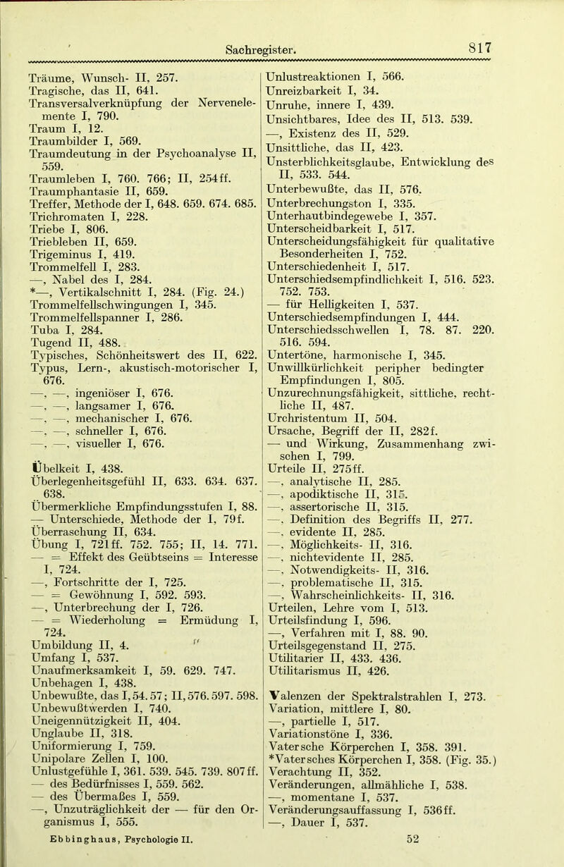 Träume, Wunsch- II, 257. Tragische, das II, 641. Transversal Verknüpfung der Nervenele- mente I, 790. Traum I, 12. Traumbilder I, 569. Traumdeutung in der Psychoanalyse II, 559. Traumleben I, 760. 766; II, 254 ff. Traumphantasie II, 659. Treffer, Methode der I, 648. 659. 674. 685. Trichromaten I, 228. Triebe I, 806. Triebleben II, 659. Trigeminus I, 419. Trommelfell I, 283. —, Nabel des I, 284. *—, Vertikalschnitt I, 284. (Fig. 24.) Trommelfellschwingungen I, 345. Trommelfellspanner I, 286. Tuba I, 284. Tugend II, 488. Typisches, Schönheitswert des II, 622. Typus, Lern-, akustisch-motorischer I, ‘676. —, -—, ingeniöser I, 676. —, —, langsamer I, 676. —, —, mechanischer I, 676. —, —, schneller I, 676. —. —, visueller I, 676. Übelkeit I, 438. Überlegenheitsgefühl II, 633. 634. 637. 638. tibermerkliche Empfindungsstufen I, 88. — Unterschiede, Methode der 1, 79f. Überraschung II, 634. Übung I, 721 ff. 752. 755; II, 14. 771. - = Effekt des Geübtseins = Interesse I, 724. —, Fortschritte der I, 725. - = Gewöhnung I, 592. 593. —, Unterbrechung der I, 726. - = Wiederholung = Ermüdung I, 724. Umbildung II, 4.  Umfang I, 537. Unaufmerksamkeit I, 59. 629. 747. Unbehagen I, 438. Unbewußte, das 1,54.57; II, 576.597. 598. Unbewußtwerden I, 740. Uneigennützigkeit II, 404. Unglaube II, 318. Uniformierung I, 759. Unipolare Zellen I, 100. Unlustgefühle I, 361. 539. 545. 739. 807 ff. — des Bedürfnisses I, 559. 562. — des Übermaßes I, 559. —, Unzuträglichkeit der — für den Or- ganismus I, 555. Ebbinghaus, Psychologie II. Unlustreaktionen I, 566. Unreizbarkeit I, 34. Unruhe, innere I, 439. Unsichtbares, Idee des II, 513. 539. —, Existenz des II, 529. Unsittliche, das II, 423. Unsterblichkeitsglaube, Entwicklung des II, 533. 544. Unterbewußte, das II, 576. Unterbrechungston I, 335. Unterhautbindegewebe I, 357. Unterscheidbarkeit I, 517. Unterscheidungsfähigkeit für qualitative Besonderheiten I, 752. Unterschiedenheit I, 517. Unterschiedsempfindlichkeit I, 516. 523. 752. 753. — für Helligkeiten I, 537. Unterschiedsempfindungen I, 444. Unterschiedsschwellen I, 78. 87. 220. 516. 594. Untertöne, harmonische I, 345. Unwillkürlichkeit peripher bedingter Empfindungen I, 805. Unzurechnungsfähigkeit, sitthche, recht- liche II, 487. Urchristentum II, 504. Ursache, Begriff der II, 282f. -— und Wirkung, Zusammenhang zwi- schen I, 799. Urteile II, 275 ff. —, analytische II, 285. —, apodiktische II, 315. —, assertorische II, 315. —. Definition des Begriffs II, 277. —. evidente II, 285. —. Möghchkeits- II, 316. —, nichtevidente II, 285. —, Notwendigkeits- II, 316. —, problematische II, 315. —, Wahrscheinlichkeits- II, 316. Urteilen, Lehre vom I, 513. Urteilsfindung I, 596. —, Verfahren mit I, 88. 90. Urteilsgegenstand II, 275. Utilitarier II, 433. 436. Utilitarismus II, 426. Valenzen der Spektralstrahlen I, 273. Variation, mittlere I, 80. —, partielle I, 517. Variationstöne I, 336. Vatersche Körperchen I, 358. 391. * Vater sches Körperchen I, 358. (Fig. 35.) Verachtung II, 352. Veränderungen, allmähliche I, 538. —, momentane I, 537. Veränderungsauffassung I, 536 ff. —, Dauer I, 537. 52