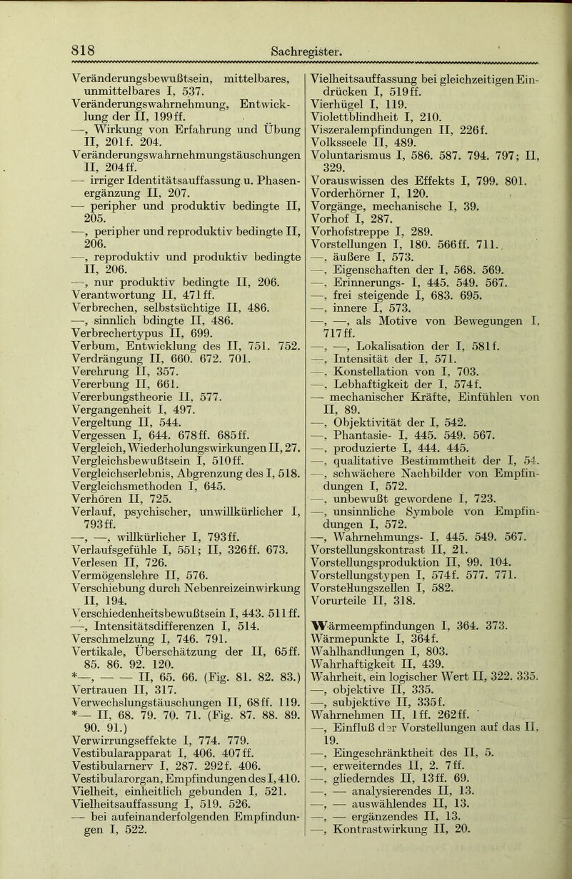 Veränderungsbewußtsein, mittelbares, unmittelbares I, 537. VeränderungsWahrnehmung, Entwick- lung der II, 199 ff. —, Wirkung von Erfahrung und Übung II, 201 f. 204. Veränderungswahrnehmungstäuschungen II, 204 ff. — irriger Identitätsauffassung u. Phasen- ergänzung II, 207. — peripher und produktiv bedingte II, 205. —, peripher und reproduktiv bedingte II, 206. —, reproduktiv und produktiv bedingte II, 206. —, nur produktiv bedingte II, 206. Verantwortung II. 471 ff. Verbrechen, selbstsüchtige II, 486. —, sinnlich bdingte II, 486. Verbrechertypus II, 699. Verbum, Entwicklung des II, 751. 752. Verdrängung II, 660. 672. 701. Verehrung II, 357. Vererbung II, 661. Vererbungstheorie II, 577. Vergangenheit I, 497. Vergeltung II, 544. Vergessen I, 644. 678 ff. 685 ff. Vergleich, Wiederholungswirkungen II, 27. Vergleichsbewußtsein I, 510 ff. Vergleichserlebnis, Abgrenzung des I, 518. Vergleichsmethoden I, 645. Verhören II, 725. Verlauf, psychischer, unwillkürlicher I, 793 ff. —, —, willkürlicher I, 793ff. Verlaufsgefühle I, 551; II, 326ff. 673. Verlesen II, 726. Vermögenslehre II. 576. Verschiebung durch Nebenreizeinwirkung II, 194. Verschiedenheitsbewußtsein I, 443. 511 ff. —, Intensitätsdifferenzen I, 514. Verschmelzung I, 746. 791. Vertikale, Überschätzung der II, 65 ff. 85. 86. 92. 120. *—, II, 65. 66. (Fig. 81. 82. 83.) Vertrauen II, 317. Verwechslungstäuschungen II, 68 ff. 119. *— II, 68. 79. 70. 71. (Fig. 87. 88. 89. 90. 91.) Verwirrungseffekte I, 774. 779. Vestibularapparat I, 406. 407 ff. Vestibularnerv I, 287. 292 f. 406. Vestibularorgan, Empfindungen des 1,410. Vielheit, einheitlich gebunden I, 521. Vielheitsauffassung I, 519. 526. — bei aufeinanderfolgenden Empfindun- gen I, 522. Vielheitsauffassung bei gleichzeitigen Ein- drücken I, 519 ff. Vierhügel I, 119. Violettblindheit I, 210. Viszeralempfindungen II, 226 f. Volksseele II, 489. Voluntarismus I, 586. 587. 794. 797; II, 329. Vorauswissen des Effekts I, 799. 801. Vorderhörner I, 120. Vorgänge, mechanische I, 39. Vorhof I, 287. Vorhofstreppe I, 289. Vorstellungen I, 180. 566 ff. 711. —, äußere I, 573. —, Eigenschaften der I, 568. 569. —, Erinnerungs- I, 445. 549. 567. —, frei steigende I, 683. 695. —, innere I, 573. —, —, als Motive von Bewegungen I, 717 ff. —, —, Lokalisation der I, 581 f. —, Intensität der I, 571. —, Konstellation von I, 703. —, Lebhaftigkeit der I, 574f. — mechanischer Kräfte, Einfühlen von II, 89. —, Objektivität der I, 542. —, Phantasie- I, 445. 549. 567. —, produzierte I, 444. 445. —, qualitative Bestimmtheit der I, 54. —, schwächere Nachbilder von Empfin- dungen I, 572. —, unbewußt gewordene I, 723. —, unsinnliche Symbole von Empfin- dungen I, 572. —, Wahrnehmungs- I, 445. 549. 567. Vorstellungskontrast II, 21. Vorstellungsproduktion II, 99. 104. Vorstellungstypen I, 574f. 577. 771. VorsteHungszellen I, 582. Vorurteile II, 318. Wärmeempfindungen I, 364. 373. Wärmepunkte I, 364 f. Wahlhandlungen I, 803. Wahrhaftigkeit II, 439. Wahrheit, ein logischer Wert II, 322. 335. —, objektive II, 335. —, subjektive II, 335f. Wahrnehmen II, lff. 262 ff. —, Einfluß der Vorstellungen auf das II, 19. —, Eingeschränktheit des II, 5. —, erweiterndes II, 2. 7 ff. —, gliederndes II, 13 ff. 69. —, — analysierendes II, 13. —, — auswählendes II, 13. —, — ergänzendes II, 13. —, Kontrastwirkung II, 20.