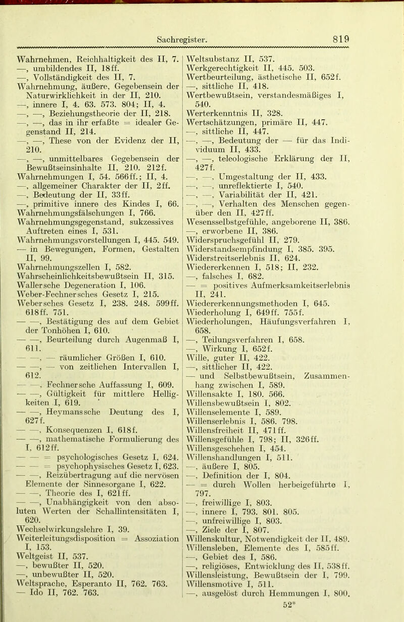 Wahrnehmen, Reichhaltigkeit des II, 7. —, umbildendes II, 18 ff. —, Vollständigkeit des II, 7. Wahrnehmung, äußere, Gegebensein der Naturwirklichkeit in der II, 210. —, innere I, 4. 63. 573. 804; II, 4. —, —, Beziehungstheorie der II, 218. —, —, das in ihr erfaßte = idealer Ge- genstand II, 214. —, —, These von der Evidenz der II, 210. —, —, unmittelbares Gegebensein der Bewußtseinsinhalte II, 210. 212f. Wahrnehmungen I, 54. 566ff.; II, 4. —, allgemeiner Charakter der II, 2 ff. —, Bedeutung der II, 33ff. —, primitive innere des Kindes I, 66. Wahrnehmungsfälschungen I, 766. Wahrnehmungsgegenstand, sukzessives Auftreten eines I, 531. Wahrnehmungsvorstellungen I, 445. 549. — in Bewegungen, Formen, Gestalten II, 99. Wahrnehmungszellen I, 582. Wahrscheinlichkeitsbewußtsein II, 315. Waller sehe Degeneration I, 106. Weber-Feclinersches Gesetz I, 215. Webersches Gesetz I, 238. 248. 599ff. 618 ff. 751. , Bestätigung des auf dem Gebiet der Tonhöhen I, 610. -, Beurteilung durch Augenmaß I, 611. —, — räumlicher Größen I, 610. , — von zeitlichen Intervallen I, 612. —. Fechnersche Auffassung I, 609. , Gültigkeit für mittlere Hellig- keiten I, 619. , Hevmanssche Deutung des I, 627 f. . Konsequenzen I, 618 f. , mathematische Formulierung des I. 612 ff. - = psychologisches Gesetz I, 624. - = psychophysisches Gesetz I, 623. , Reizübertragung auf die nervösen Elemente der Sinnesorgane I, 622. , Theorie des I, 621 ff. , Unabhängigkeit von den abso- luten Werten der Schallintensitäten I, 620. Wechselwirkungslehre I, 39. Weiterleitungsdisposition = Assoziation I, 153. Weitgeist II, 537. —, bewußter II, 520. —, unbewußter II, 520. Weltsprache, Esperanto II, 762. 763. — Ido II, 762. 763. Weltsubstanz II, 537. Werkgerechtigkeit II, 445. 503. Wertbeurteilung, ästhetische II, 652 f. —, sittliche II, 418. Wertbewußtsein, verstandesmäßiges I, 540. Werterkenntnis II, 328. Wertschätzungen, primäre II, 447. —, sittliche II, 447. —, —, Bedeutung der — für das Indi- viduum II, 433. —, —, teleologische Erklärung der II, 427 f. —, —. Umgestaltung der II, 433. —, —, unreflektierte I, 540. —, —. Variabilität der II, 421. —, —, Verhalten des Menschen gegen- über den II. 427 ff. Wesensselbstgefühle, angeborene II, 386. —, erworbene II, 386. Widerspruchsgefühl II, 279. Widerstandsempfindung I, 385. 395. Widerstreitserlebnis II. 624. Wiedererkennen I, 518; II, 232. —, falsches I, 682. — = positives Aufmerksamkeitserlebnis II. 241. Wiedererkennungsmethoden I, 645. Wiederholung I, 649 ff. 755 f. Wiederholungen, Häufungsverfahren I, 658. —, Teilungsverfahren I, 658. —, Wirkung I, 652 f. Wille, guter II, 422. —, sittlicher II, 422. — und Selbstbewußtsein, Zusammen- hang zwischen I, 589. Willensakte I, 180. 566. Willensbewußtsein I, 802. Willenselemente I, 589. Willenserlebnis I, 586. 798. Willensfreiheit II, 471 ff. Willensgefühle I, 798; II, 326ff. Willensgeschehen I. 454. Willenshandlungen I, 511. —, äußere I, 805. —, Definition der I, 804. — = durch Wollen herbeigeführte I, 797. —, freiwillige I, 803. —, innere I, 793. 801. 805. —, unfreiwillige I, 803. —, Ziele der I, 807. Willenskultur, Notwendigkeit der II, 489. Willensleben, Elemente des I, 585 ff. —, Gebiet des I, 586. —, religiöses, Entwicklung des II, 538 ff. Willensleistung, Bewußtsein der I, 799. Willensmotive I, 511. —, ausgelöst durch Hemmungen I, 800. 52*
