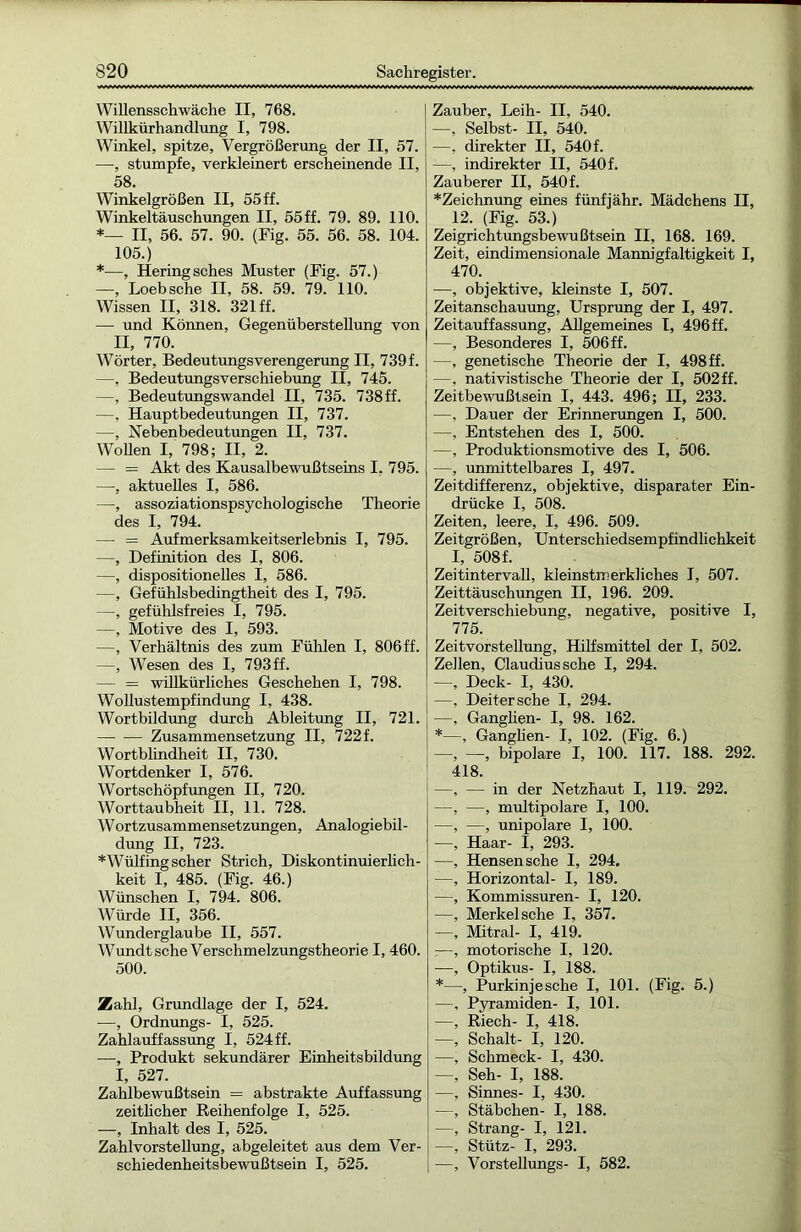 Willensschwäche II, 768. Willkürhandlung I, 798. Winkel, spitze, Vergrößerung der II, 57. —, stumpfe, verkleinert erscheinende II, 58. Winkelgrößen II, 55ff. Winkeltäuschungen II, 55 ff. 79. 89. 110. *— II, 56. 57. 90. (Fig. 55. 56. 58. 104. 105.) *—, Hering sches Muster (Fig. 57.) —, Loebsche II, 58. 59. 79. 110. Wissen II, 318. 321 ff. —- und Können, Gegenüberstellung von II, 770. Wörter, Bedeutungsverengerung II, 739f. —, Bedeutungsverschiebung II, 745. —, Bedeutungswandel II, 735. 738 ff. —, Hauptbedeutungen II, 737. —, Nebenbedeutungen II, 737. Wollen I, 798; II, 2. — = Akt des Kausalbewußtseins I, 795. —, aktuelles I, 586. —, assoziationspsychologische Theorie des I, 794. — = Aufmerksamkeitserlebnis I, 795. —, Definition des I, 806. —, dispositionelles I, 586. —, Gefühlsbedingtheit des I, 795. —, gefühlsfreies I, 795. —, Motive des I, 593. —, Verhältnis des zum Fühlen I, 806ff. —, Wesen des I, 793ff. — = willkürliches Geschehen I, 798. Wollustempfindung I, 438. Wortbildung durch Ableitung II, 721. —- -— Zusammensetzung II, 722 f. Wortblindheit II, 730. Wortdenker I, 576. Wortschöpfungen II, 720. Worttaubheit II, 11. 728. WOrtzusammensetzungen, Analogiebil- dung II, 723. *Wülfing scher Strich, Diskontinuierlich- keit I, 485. (Fig. 46.) Wünschen I, 794. 806. Würde II, 356. Wunderglaube II, 557. Wundtsche Verschmelzungstheorie I, 460. 500. Zahl, Grundlage der I, 524. —, Ordnungs- I, 525. Zahlauffassung I, 524 ff. —, Produkt sekundärer Einheitsbildung I, 527. Zahlbewußtsein = abstrakte Auffassung zeitlicher Reihenfolge I, 525. —, Inhalt des I, 525. Zahlvorstellung, abgeleitet aus dem Ver- schiedenheitsbewußtsein I, 525. Zauber, Leih- II, 540. —, Selbst- II, 540. —, direkter II, 540 f. —, indirekter II, 540f. Zauberer II, 540f. *Zeichnung eines fünfjähr. Mädchens II, 12. (Fig. 53.) Zeigrichtungsbewußtsein II, 168. 169. Zeit, eindimensionale Mannigfaltigkeit I, 470. —, objektive, kleinste I, 507. Zeitanschauung, Ursprung der I, 497. Zeitauffassung, Allgemeines I, 496 ff. —, Besonderes I, 506ff. —, genetische Theorie der I, 498 ff. —, nativistische Theorie der I, 502ff. Zeitbewußtsein I, 443. 496; II, 233. —, Dauer der Erinnerungen I, 500. —, Entstehen des I, 500. —, Produktionsmotive des I, 506. —, unmittelbares I, 497. Zeitdifferenz, objektive, disparater Ein- drücke I, 508. Zeiten, leere, I, 496. 509. Zeitgrößen, Unterschiedsempfindlichkeit I, 508f. Zeitintervall, kleinstmerkliches I, 507. Zeittäuschungen II, 196. 209. Zeitverschiebung, negative, positive I, 775. Zeitvorstellung, Hilfsmittel der I, 502. Zellen, Claudius sehe I, 294. —, Deck- I, 430. —, Deitersche I, 294. —, Ganglien- I, 98. 162. *—, Ganglien- I, 102. (Fig. 6.) —, —, bipolare I, 100. 117. 188. 292. 418. —, — in der Netzhaut I, 119. 292. —, —, multipolare I, 100. —, —, unipolare I, 100. —, Haar- I, 293. —, Hensensche I, 294, —, Horizontal- I, 189. —, Kommissuren- I, 120. —. Merkel sehe I, 357. —, Mitral- I, 419. :—, motorische I, 120. -—, Optikus- I, 188. *—, Purkinjesche I, 101. (Fig. 5.) —, Pyramiden- I, 101. —, Riech- I, 418. —, Schalt- I, 120. —, Schmeck- I, 430. —, Seh- I, 188. —, Sinnes- I, 430. —, Stäbchen- I, 188. —, Strang- I, 121. —, Stütz- I, 293. —, Vorstellungs- I, 582.