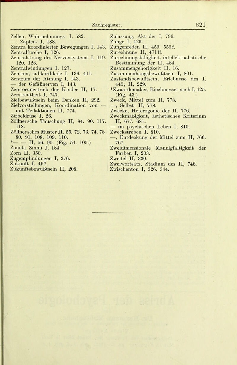 Zellen, Wahrnehmungs- I, 582. —, Zapfen- I, 188. Zentra koordinierter Bewegungen I, 143. Zentralfurche I, 126. Zentralstrang des Nervensystems I, 119. 120. 128. Zentralwindungen I, 127. Zentren, subkordikale I, 136. 411. Zentrum der Atmung I, 143. — der Gefäßnerven I, 143. Zerstörungstrieb der Kinder II, 17. Zerstreutheit I, 747. Zielbewußtsein beim Denken II, 292. Zielvorstellungen, Koordination von — mit Teilaktionen II, 774. Zirbeldrüse I, 26. Zöllner sehe Täuschung II, 84. 90. 117. 118. Zöllnersches Muster II, 55. 72. 73. 74. 78. 80. 91. 108. 109. 110. * II, 56. 90. (Fig. 54. 105.) Zonula Zinnii I, 184. Zorn II, 350. Zugempfindungen I, 376. Zukunft I, 497. Zukunftsbewußtsein II, 208. Zulassung, Akt der I, 796. Zunge I, 429. Zungenreden II, 459. 559 f. Zurechnung II, 471 ff. Zurechnungsfähigkeit, intellektualistische Bestimmung der II, 484. Zusammengehörigkeit II, 16. Zusammenhangsbewußtsein I, 801. Zustandsbewußtsein, Erlebnisse des I, 445; II, 229. *Zwaardemaker, Riechmesser nach I, 425. (Fig. 43.) Zweck, Mittel zum II, 778. —, Selbst- II, 778. Zwecke, Heterogonie der II, 776. Zweckmäßigkeit, ästhetisches Kriterium II, 677. 681. — im psychischen Leben I, 810. Zweckstreben I, 810. —, Entdeckung der Mittel zum II, 766. 767. Zweidimensionale Mannigfaltigkeit der Farben I, 203. Zweifel II, 330. Zweiwortsatz, Stadium des II, 746. Zwischenton I, 326. 344.