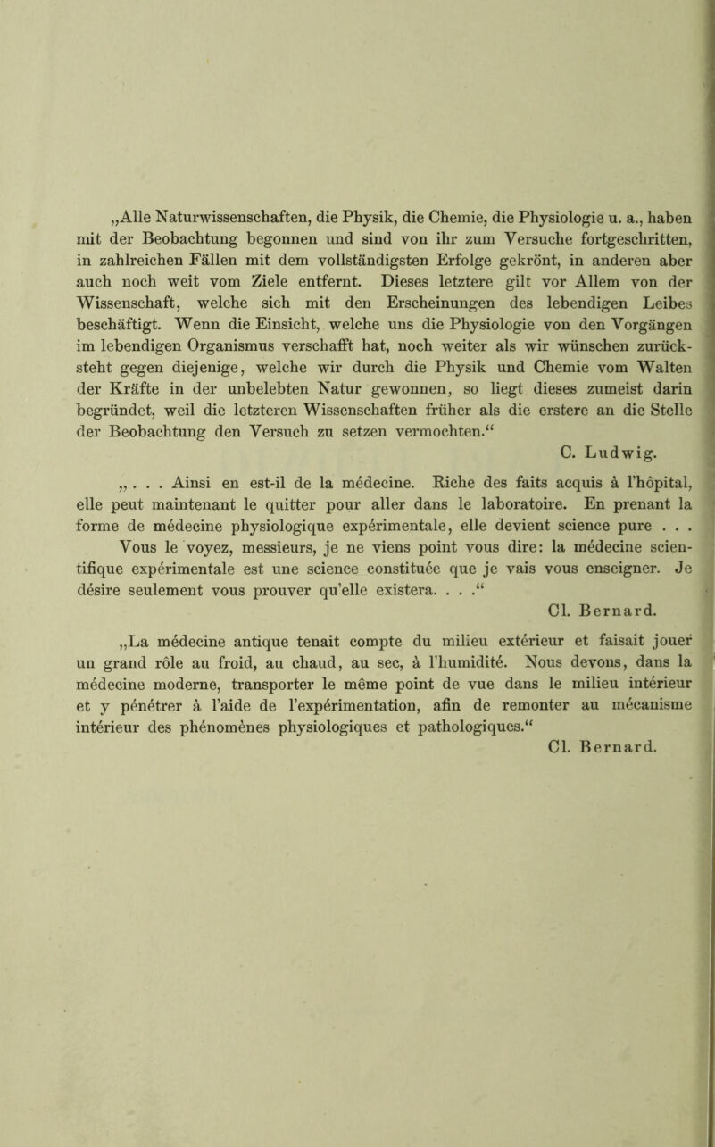 „Alle Naturwissenschaften, die Physik, die Chemie, die Physiologie u. a., haben mit der Beobachtung begonnen und sind von ihr zum Versuche fortgeschritten, in zahlreichen Fällen mit dem vollständigsten Erfolge gekrönt, in anderen aber auch noch weit vom Ziele entfernt. Dieses letztere gilt vor Allem von der Wissenschaft, welche sich mit den Erscheinungen des lebendigen Leibes beschäftigt. Wenn die Einsicht, welche uns die Physiologie von den Vorgängen im lebendigen Organismus verschafft hat, noch weiter als wir wünschen zurück- steht gegen diejenige, welche wir durch die Physik und Chemie vom Walten der Kräfte in der unbelebten Natur gewonnen, so liegt dieses zumeist darin begründet, weil die letzteren Wissenschaften früher als die erstere an die Stelle der Beobachtung den Versuch zu setzen vermochten.“ C. Ludwig. i „ , . . Ainsi en est-il de la medecine. Riehe des faits acquis ä l’höpital, eile peut maintenant le quitter pour aller dans le laboratoire. En prenant la forme de medecine physiologique experimentale, eile devient Science pure . . . Vous le voyez, messieurs, je ne viens point vous dire: la medecine scien- tifique experimentale est une Science constituee que je vais vous enseigner. Je desire seulement vous prouver qu’elle existera. . . .“ CI. Bernard. „La medecine antique tenait compte du milleu exterieur et faisait jouef un grand role au froid, au chaud, au sec, ä l’humidite. Nous devous, dans la medecine moderne, transporter le meme point de vue dans le milieu Interieur et y penetrer ä l’aide de l’experimentation, afin de remonter au mecanisme interieur des phenom^nes physiologiques et pathologiques.“ CI. Bernard.