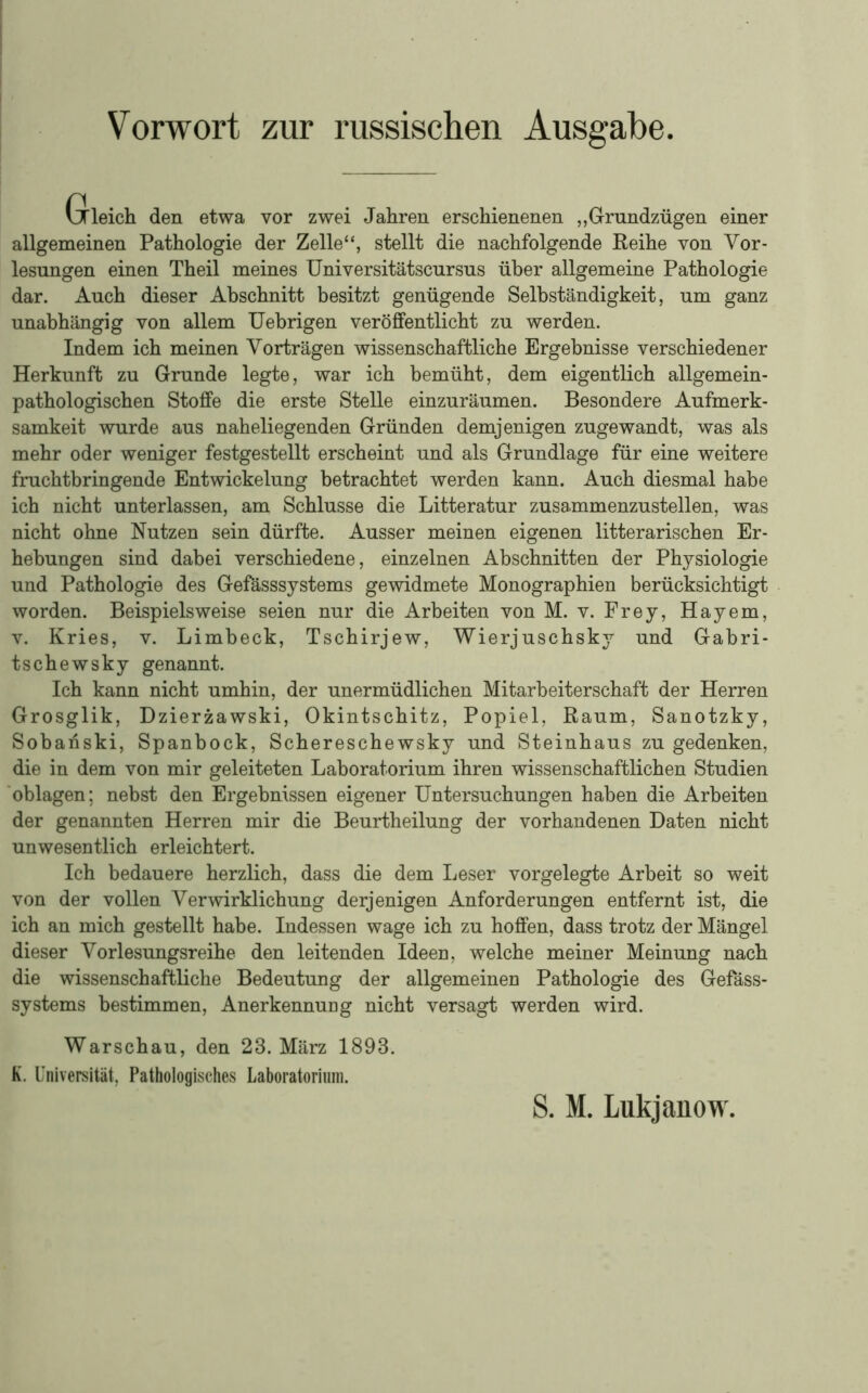 VJleich den etwa vor zwei Jahren erschienenen ,,Grundzügen einer allgemeinen Pathologie der Zelle“, stellt die nachfolgende Reihe von Vor- lesungen einen Theil meines Universitätscursus über allgemeine Pathologie dar. Auch dieser Abschnitt besitzt genügende Selbständigkeit, um ganz unabhängig von allem Uehrigen veröffentlicht zu werden. Indem ich meinen Vorträgen wissenschaftliche Ergebnisse verschiedener Herkunft zu Grunde legte, war ich bemüht, dem eigentlich allgemein- pathologischen Stoffe die erste Stelle einzuräumen. Besondere Aufmerk- samkeit wurde aus naheliegenden Gründen demjenigen zugewandt, was als mehr oder weniger festgestellt erscheint und als Grundlage für eine weitere fnichtbringende Entwickelung betrachtet werden kann. Auch diesmal habe ich nicht unterlassen, am Schlüsse die Litteratur zusammenzustellen, was nicht ohne Nutzen sein dürfte. Ausser meinen eigenen litterarischen Er- hebungen sind dabei verschiedene, einzelnen Abschnitten der Physiologie und Pathologie des Gefässsystems gewidmete Monographien berücksichtigt worden. Beispielsweise seien nur die Arbeiten von M. v. Frey, Hayem, V. Kries, v. Limbeck, Tschirjew, Wierjuschsky und Gabri- tschewsky genannt. Ich kann nicht umhin, der unermüdlichen Mitarbeiterschaft der Herren Grosglik, Dzierzawski, Okintschitz, Popiel, Raum, Sanotzky, Sobanski, Spanbock, Schereschewsky und Steinhaus zu gedenken, die in dem von mir geleiteten Laboratorium ihren wissenschaftlichen Studien 'oblagen; nebst den Ergebnissen eigener Untersuchungen haben die Arbeiten der genannten Herren mir die Beurtheilung der vorhandenen Daten nicht unwesentlich erleichtert. Ich bedauere herzlich, dass die dem Leser vorgelegte Arbeit so weit von der vollen Verwirklichung derjenigen Anforderungen entfernt ist, die ich an mich gestellt habe. Indessen wage ich zu hoffen, dass trotz der Mängel dieser Vorlesungsreihe den leitenden Ideen, welche meiner Meinung nach die wissenschaftliche Bedeutung der allgemeinen Pathologie des Gefäss- systems bestimmen, Anerkennung nicht versagt werden wird. Warschau, den 23. März 1893. K. Universität, Pathologisches Laboratorium. S. M. Lukjanow.