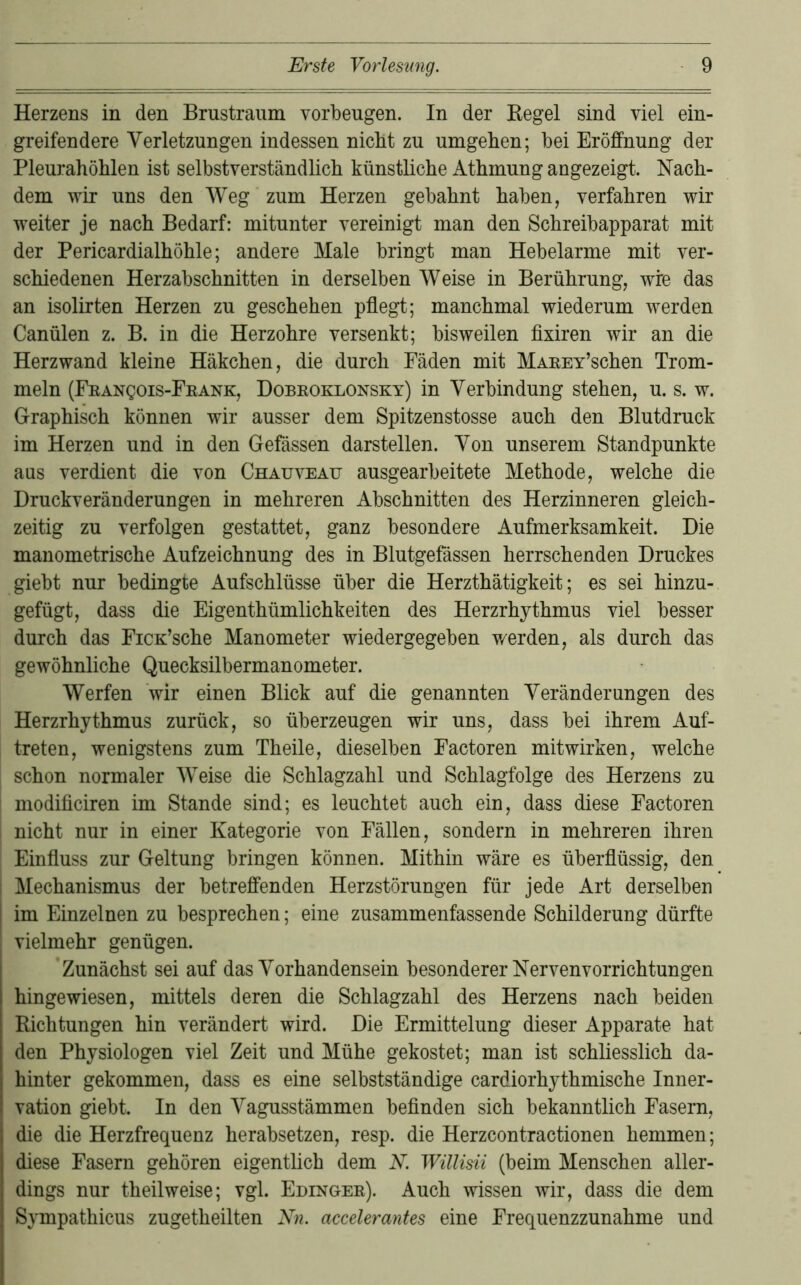 Herzens in den Brustraum verbeugen. In der Kegel sind viel ein- greifendere Verletzungen indessen nicht zu umgeben; bei Eröffnung der Pleurahöhlen ist selbstverständlich künstliche Athmung angezeigt. Nach- dem wir uns den Weg zum Herzen gebahnt haben, verfahren wir weiter je nach Bedarf: mitunter vereinigt man den Schreibapparat mit der Pericardialhöhle; andere Male bringt man Hebelarme mit ver- schiedenen Herzabschnitten in derselben Weise in Berührung, wfe das an isolirten Herzen zu geschehen pflegt; manchmal wiederum werden Canülen z. B. in die Herzohre versenkt; bisweilen fixiren wir an die Herzwand kleine Häkchen, die durch Fäden mit MAEEY’schen Trom- meln (FRANgois-FKANK, Dobroklonsky) in Verbindung stehen, u. s. w. Graphisch können wir ausser dem Spitzenstosse auch den Blutdruck im Herzen und in den Gefässen darstellen. Von unserem Standpunkte aus verdient die von Chauveau ausgearbeitete Methode, welche die Druckveränderungen in mehreren Abschnitten des Herzinneren gleich- zeitig zu verfolgen gestattet, ganz besondere Aufmerksamkeit. Die manometrische Aufzeichnung des in Blutgefässen herrschenden Druckes giebt nur bedingte Aufschlüsse über die Herzthätigkeit; es sei hinzu- gefügt, dass die Eigenthümlichkeiten des Herzrhythmus viel besser durch das FiCK’sche Manometer wiedergegeben werden, als durch das gewöhnliche Quecksilbermanometer. Werfen wir einen Blick auf die genannten Veränderungen des Herzrhythmus zurück, so überzeugen wir uns, dass bei ihrem Auf- treten, wenigstens zum Theile, dieselben Factoren mitwirken, welche schon normaler Weise die Schlagzahl und Schlagfolge des Herzens zu modiflciren im Stande sind; es leuchtet auch ein, dass diese Factoren nicht nur in einer Kategorie von Fällen, sondern in mehreren ihren Einfluss zur Geltung bringen können. Mithin wäre es überflüssig, den Mechanismus der betreffenden Herzstörungen für jede Art derselben im Einzelnen zu besprechen; eine zusammenfassende Schilderung dürfte vielmehr genügen. Zunächst sei auf das Vorhandensein besonderer Nervenvorrichtungen hingewiesen, mittels deren die Schlagzahl des Herzens nach beiden Richtungen hin verändert wird. Die Ermittelung dieser Apparate hat den Physiologen viel Zeit und Mühe gekostet; man ist schliesslich da- hinter gekommen, dass es eine selbstständige cardiorhythmische Inner- vation giebt. In den Vagusstämmen befinden sich bekanntlich Fasern, die die Herzfrequenz herabsetzen, resp. die Herzcontractionen hemmen; diese Fasern gehören eigentlich dem N. Wülisii (beim Menschen aller- dings nur theilweise; vgl. Edinger). Auch wissen wir, dass die dem Sympathicus zugetheilten Nn. accelerantes eine Frequenzzunahme und