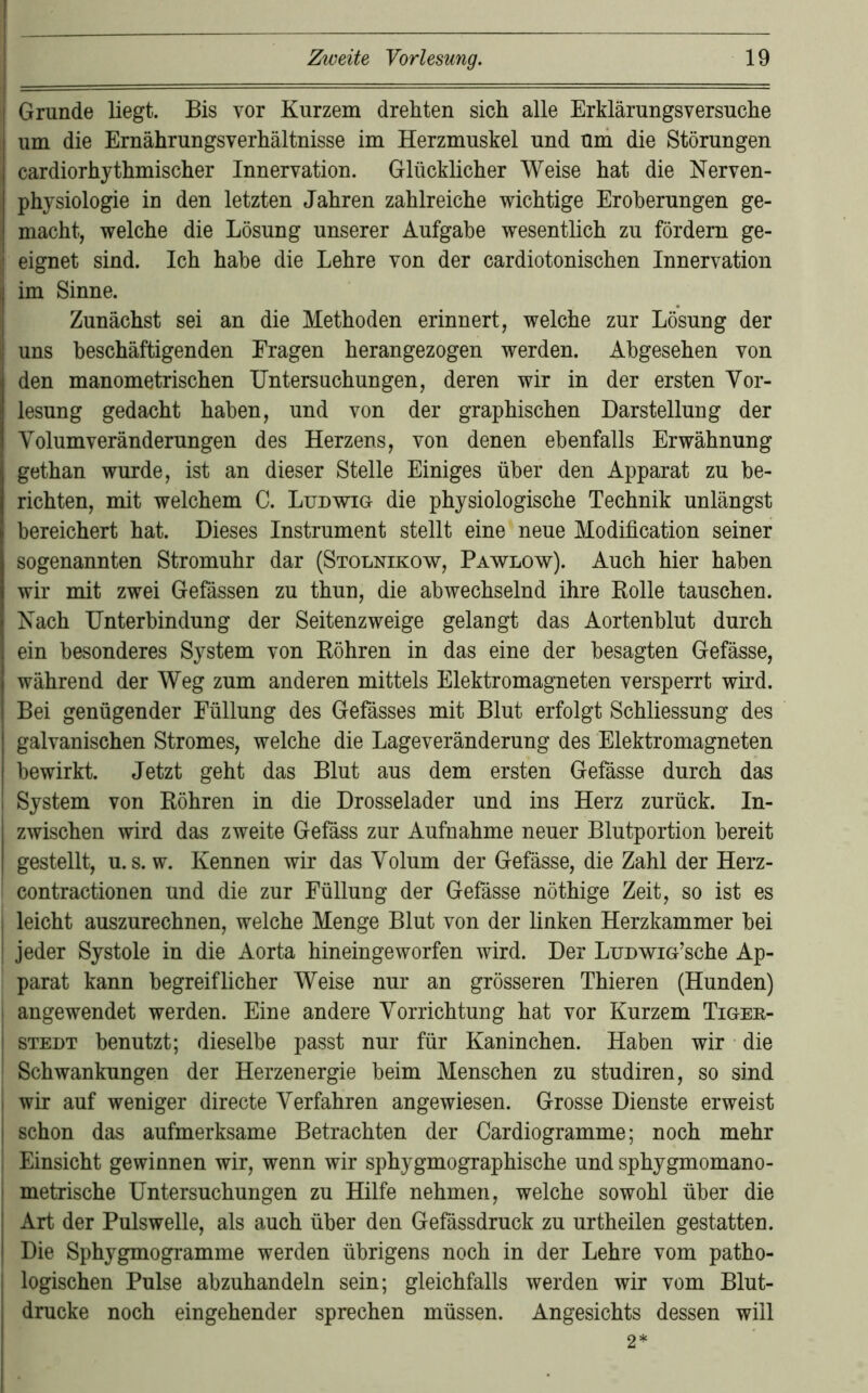 Grunde liegt. Bis vor Kurzem drehten sich alle Erklärungsversuche um die Ernährungsverhältnisse im Herzmuskel und um die Störungen cardiorhythmischer Innervation. Glücklicher Weise hat die Nerven- physiologie in den letzten Jahren zahlreiche wichtige Eroberungen ge- macht, welche die Lösung unserer Aufgabe wesentlich zu fördern ge- eignet sind. Ich habe die Lehre von der cardiotonischen Innervation im Sinne. Zunächst sei an die Methoden erinnert, welche zur Lösung der uns beschäftigenden Eragen herangezogen werden. Abgesehen von den manometrischen Untersuchungen, deren wir in der ersten Vor- lesung gedacht haben, und von der graphischen Darstellung der Volumveränderungen des Herzens, von denen ebenfalls Erwähnung gethan wurde, ist an dieser Stelle Einiges über den Apparat zu be- richten, mit welchem C. Ludwig die physiologische Technik unlängst bereichert hat. Dieses Instrument stellt eine neue Modification seiner sogenannten Stromuhr dar (Stolnikow, Pawlow). Auch hier haben wir mit zwei Gefässen zu thun, die abwechselnd ihre Bolle tauschen. Nach Unterbindung der Seitenzweige gelangt das Aortenblut durch ein besonderes System von Böhren in das eine der besagten Gefässe, während der Weg zum anderen mittels Elektromagneten versperrt wird. Bei genügender Eüllung des Gefässes mit Blut erfolgt Schliessung des galvanischen Stromes, welche die Lageveränderung des Elektromagneten bewirkt. Jetzt geht das Blut aus dem ersten Gefässe durch das System von Böhren in die Drosselader und ins Herz zurück. In- zwischen wird das zweite Gefäss zur Aufnahme neuer Blutportion bereit gestellt, u. s. w. Kennen wir das Volum der Gefässe, die Zahl der Herz- contractionen und die zur Füllung der Gefässe nöthige Zeit, so ist es leicht auszurechnen, welche Menge Blut von der linken Herzkammer bei jeder Systole in die Aorta hineingeworfen wird. Der LuDwiG’sche Ap- parat kann begreiflicher Weise nur an grösseren Thieren (Hunden) angewendet werden. Eine andere Vorrichtung hat vor Kurzem Tigek- STEDT benutzt; dieselbe passt nur für Kaninchen. Haben wir ■ die Schwankungen der Herzenergie beim Menschen zu studiren, so sind wir auf weniger directe Verfahren angewiesen. Grosse Dienste erweist schon das aufmerksame Betrachten der Cardiogramme; noch mehr Einsicht gewinnen wir, wenn wir sphygmographische und sphygmomano- metrische Untersuchungen zu Hilfe nehmen, welche sowohl über die Art der Pulswelle, als auch über den Gefässdruck zu urtheilen gestatten. Die Sphygmogi’amme werden übrigens noch in der Lehre vom patho- logischen Pulse abzuhandeln sein; gleichfalls werden wir vom Blut- drucke noch eingehender sprechen müssen. Angesichts dessen will 2*