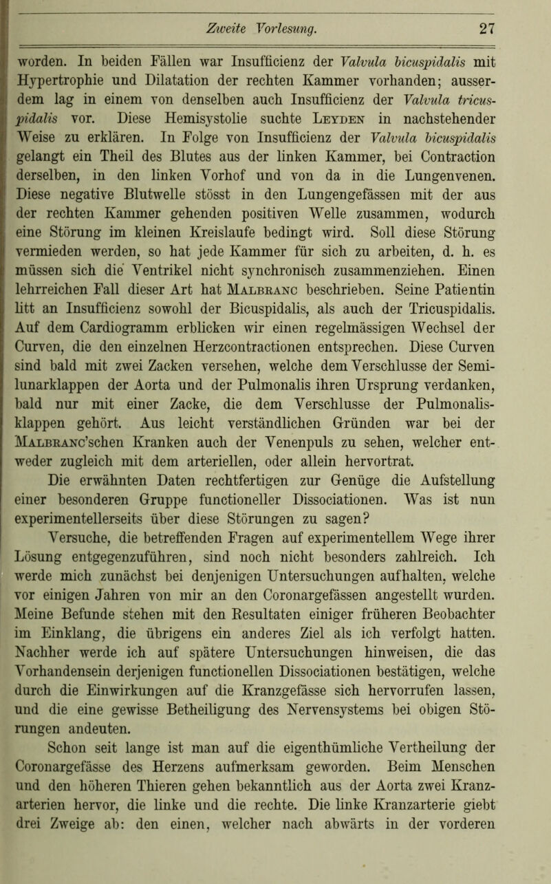 worden. In beiden Fällen war Insufficienz der Valvula bicuspidalis mit Hypertrophie und Dilatation der rechten Kammer vorhanden; ausser- dem lag in einem von denselben auch Insufficienz der Valvula tricus- pidalis vor. Diese Hemisystolie suchte Leyden in nachstehender Weise zu erklären. In Folge von Insufficienz der Valvula bicuspidalis gelangt ein Theil des Blutes aus der linken Kammer, bei Contraction derselben, in den linken Vorhof und von da in die Lungenvenen. Diese negative Blutwelle stösst in den Lungengefässen mit der aus der rechten Kammer gehenden positiven Welle zusammen, wodurch eine Störung im kleinen Kreisläufe bedingt wird. Soll diese Störung vermieden werden, so hat jede Kammer für sich zu arbeiten, d. h. es müssen sich die Ventrikel nicht synchronisch zusammenziehen. Einen lehrreichen Fall dieser Art hat Malbeanc beschrieben. Seine Patientin litt an Insufficienz sowohl der Bicuspidalis, als auch der Tricuspidalis. Auf dem Cardiogramm erblicken wir einen regelmässigen Wechsel der Curven, die den einzelnen Herzcontractionen entsprechen. Diese Curven sind bald mit zwei Zacken versehen, welche dem Verschlüsse der Semi- lunarklappen der Aorta und der Pulmonalis ihren Ursprung verdanken, bald nur mit einer Zacke, die dem Verschlüsse der Pulmonalis- klappen gehört. Aus leicht verständlichen Gründen war bei der MALBRANc’schen Kranken auch der Venenpuls zu sehen, welcher ent- weder zugleich mit dem arteriellen, oder allein hervortrat. Die erwähnten Daten rechtfertigen zur Genüge die Aufstellung einer besonderen Gruppe functioneller Dissociationen. Was ist nun experimentellerseits über diese Störungen zu sagen? Versuche, die betreffenden Fragen auf experimentellem Wege ihrer Lösung entgegenzuführen, sind noch nicht besonders zahlreich. Ich werde mich zunächst bei denjenigen Untersuchungen aufhalten, welche vor einigen Jahren von mir an den Coronargefässen angestellt wurden. Meine Befunde stehen mit den Kesultaten einiger früheren Beobachter im Einklang, die übrigens ein anderes Ziel als ich verfolgt hatten. Nachher werde ich auf spätere Untersuchungen hin weisen, die das Vorhandensein derjenigen functionellen Dissociationen bestätigen, welche durch die Einwirkungen auf die Kranzgefässe sich hervorrufen lassen, und die eine gewisse Betheiligung des Nervensystems bei obigen Stö- rungen andeuten. Schon seit lange ist man auf die eigenthümliche Vertheilung der Coronargefässe des Herzens aufmerksam geworden. Beim Menschen und den höheren Thieren gehen bekanntlich aus der Aorta zwei Kranz- arterien hervor, die linke und die rechte. Die linke Kranzarterie giebt drei Zweige ab: den einen, welcher nach abwärts in der vorderen