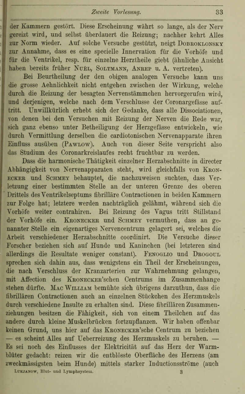 der Kammern gestört. Diese Erscheinung währt so lange, als der Nerv gereizt wird, und seihst überdauert die Reizung; nachher kehrt Alles zur Norm wieder. Auf solche Versuche gestützt, neigt Dobroklonsky zur Annahme, dass es eine specielle Innervation für die Vorhöfe und für die Ventrikel, resp. für einzelne Herztheile gieht (ähnliche Ansicht haben bereits früher Nuel, Soltmann, Anrep u. A. vertreten). Bei Beurtheilung der den obigen analogen Versuche kann uns die grosse Aehnlichkeit nicht entgehen zwischen der Wirkung, welche durch die Reizung der besagten Nervenstämmchen hervorgerufen wird, und derjenigen, welche nach dem Verschlüsse der Coronargefässe auf- tritt. Unwillkürlich erhebt sich der Gedanke, dass alle Dissociationen, von denen bei den Versuchen mit Reizung der Nerven die Rede war, sich ganz ebenso unter Betheiligung der Herzgefässe entwickeln, wie durch Vermittlung derselben die cardiotonischen Nervenapparate ihren Einfluss ausüben (Pawlow). Auch von dieser Seite verspricht also das Studium des Coronarkreislaufes recht fruchtbar zu werden. Dass die harmonische Thätigkeit einzelner Herzabschnitte in directer Abhängigkeit von Nervenapparaten steht, wird gleichfalls von Kron- ECKER und ScHMEY behauptet, die nachzuweisen suchten, dass Ver- letzung einer bestimmten Stelle an der unteren Grenze des oberen Drittels des Ventrikelseptums fibrilläre Contractionen in beiden Kammern zur Folge hat; letztere werden nachträglich gelähmt, während sich die Vorhöfe weiter contrahiren. Bei Reizung des Vagus tritt Stillstand der Vorhöfe ein. Kronecker und Schmey vermuthen, dass an ge- nannter Stelle ein eigenartiges Nervencentrum gelagert sei, welches die Arbeit verschiedener Herzabschnitte coordinirt. Die Versuche dieser Forscher beziehen sich auf Hunde und Kaninchen (bei letzteren sind allerdings die Resultate weniger constant). FENoanio und Drogoul sprechen sich dahin aus, dass wenigstens ein Theil der Erscheinungen, die nach Verschluss der Kranzarterien zur Wahrnehmung gelangen, mit Afi’ection des KRONECKER’schen Centrums im Zusammenhänge stehen dürfte. Mac William bemühte sich übrigens darzuthun, dass die fibrillären Contractionen auch an einzelnen Stückchen des Herzmuskels durch verschiedene Insulte zu erhalten sind. Diese fibrillären Zusammen- ziehungen besitzen die Fähigkeit, sich von einem Theilchen auf das andere durch kleine Muskelbrücken fortzupflanzen. Wir haben offenbar keinen Grund, uns hier auf das KnoNECKER’sche Centrum zu beziehen — es scheint Alles auf Ueberreizung des Herzmuskels zu beruhen. — Es sei noch des Einflusses der Elektricität auf das Herz der Warm- blüter gedacht: reizen wir die entblösste Oberfläche des Herzens (am zweckmässigsten beim Hunde) mittels starker Inductionsströme (auch Lckjanow, Blut- und Lymphsystem. 3