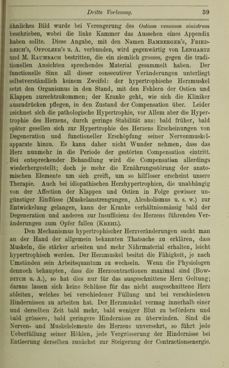 ähnliches Bild wurde hei Verengerung des Ostium venosum sinistrum beschrieben, wobei die linke Kammer das Aussehen eines Appendix haben sollte. Diese Angabe, mit den Namen Bambeegee’s, Feied- eeich’s, Oppolzee’s u. A. verbunden, wird gegenwärtig von Lenhaetz und M. Rauvebach bestritten, die ein ziemlich grosses, gegen die tradi- tionellen Ansichten sprechendes Material gesammelt haben. Der functionelle Sinn all dieser consecutiver Veränderungen unterliegt selbstverständlich keinem Zweifel: der hypertrophische Herzmuskel setzt den Organismus in den Stand, mit den Fehlern der Ostien und Klappen zurechtzukommen; der Kranke geht, wie sich die Kliniker auszudrücken pflegen, in den Zustand der Compensation über. Leider zeichnet sich die pathologische Hypertrophie, vor Allem aber die Hyper- trophie des Herzens, durch geringe Stabilität aus: bald früher, bald später gesellen sich zur Hypertrophie des Herzens Erscheinungen von Degeneration und functioneller Erschöpfung seiner Nervenmuskel- apparate hinzu. Es kann daher nicht Wunder nehmen, dass das Herz nunmehr in die Periode der gestörten Compensation eintritt. Bei entsprechender Behandlung wird die Compensation allerdings wiederhergestellt; doch je mehr die Ernährungsstörung der anato- mischen Elemente um sich greift, um so hilfloser erscheint unsere Therapie. Auch bei idiopathischen Herzhypertrophien, die unabhängig von der Affection der Klappen und Ostien in Folge gewisser un- günstiger Einflüsse (Muskelanstrengungen, Alcoholismus u. s. w.) zur Entwickelung gelangen, kann der Kranke verhältnissmässig bald der Degeneration und anderen zur Insufflcienz des Herzens führenden Ver- änderungen zum Opfer fallen (Keehl). Den Mechanismus hypertrophischer Herzveränderungen sucht man an der Hand der allgemein bekannten Thatsache zu erklären, dass Muskeln, die stärker arbeiten und mehr Nährmaterial erhalten, leicht ^ hypertrophisch werden. Der Herzmuskel besitzt die Fähigkeit, je nach r Umständen sein Arbeitsquantum zu wechseln. Wenn die Physiologen dennoch behaupten, dass die Herzcontractionen maximal sind (Bow- j DiTCH u. A.), SO hat dies nur für das ausgeschnittene Herz Geltung; I' daraus lassen sich keine Schlüsse für das nicht ausgeschnittene Herz 3 ableiten, welches bei verschiedener Füllung und bei verschiedenen s Hindernissen zu arbeiten hat. Der Herzmuskel vermag innerhalb einer i und derselben Zeit bald mehr, bald weniger Blut zu befördern und I bald grössere, bald geringere Hindernisse zu überwinden. Sind die [ Nerven- und Muskelelemente des Herzens unversehrt, so führt jede * - Ueberfüllung seiner Höhlen, jede Vergrösserung der Hindernisse bei Entleerung derselben zunächst zur Steigerung der Contractionsenergie.