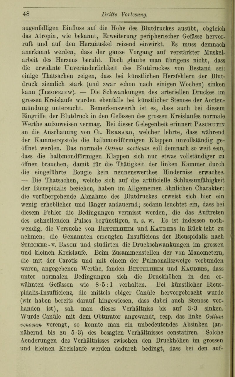 augenfälligen Einfluss auf die Höhe des Blutdruckes ausübt, obgleich das Atropin, wie bekannt, Erweiterung peripherischer Gefässe hervor- ruft und auf den Herzmuskel reizend einwirkt. Es muss demnach anerkannt werden, dass der ganze Vorgang auf verstärkter Muskel- arbeit des Herzens beruht. Doch glaube man übrigens nicht, dass die erwähnte Unveränderlichkeit des Blutdruckes von Bestand sei; einige Thatsachen zeigen, dass bei künstlichen Herzfehlern der Blut- druck ziemlich stark (und zwar schon nach einigen Wochen) sinken kann (Timofejew). — Die Schwankungen des arteriellen Druckes im grossen Kreisläufe wurden ebenfalls bei künstlicher Stenose der Aorten- mündung untersucht. Bemerkenswerth ist es, dass auch bei diesem Eingriffe der Blutdruck in den Gefässen des grossen Kreislaufes normale Werthe aufzuweisen vermag. Bei dieser Gelegenheit erinnert Paschutin an die Anschauung von Cl. Bernaed, welcher lehrte, dass während der Kammersystole die halbmondförmigen Klappen unvollständig ge- öffnet werden. Das normale Ostium aorticum soll demnach so weit sein, dass die halbmondförmigen Klappen sich nur etwas vollständiger zu öffnen brauchen, damit für die Thätigkeit der linken Kammer durch die eingeführte Bougie kein nennenswerthes Hinderniss erwachse. — Die Thatsachen, welche sich auf die artiflcielle Schlussunfähigkeit der Bicuspidalis beziehen, haben im Allgemeinen ähnlichen Charakter: die vorübergehende Abnahme des Blutdruckes erweist sich hier ein wenig erheblicher und länger andauernd; sodann leuchtet ein, dass bei diesem Fehler die Bedingungen vermisst werden, die das Auftreten des schnellenden Pulses begünstigen, u. s. w. Es ist indessen noth- wendig, die Versuche von Bettelheim und Kauders in Eück icht zu nehmen; die Genannten erzeugten Insufflcienz der Bicuspidalis nach Stricker-V. Basch und studirten die Druckschwankungen im grossen und kleinen Kreisläufe. Beim Zusammenstellen der von Manometern, die mit der Carotis und mit einem der Pulmonaliszweige verbunden waren, angegebenen Werthe, fanden Bettelheim und Kauders, dass unter normalen Bedingungen sich die Druckhöhen in den er- wähnten Gefässen wie 8-5:1 verhalten. Bei künstlicher Bicus- pidalis-Insufflcienz, die mittels obiger Canüle hervorgebracht wurde (wir haben bereits darauf hingewiesen, dass dabei auch Stenose vor- handen ist), sah man dieses Verhältniss bis auf 3-3 sinken. Wurde Canüle mit dem Obturator angewandt, resp. das linke Ostium venosum verengt, so konnte man ein unbedeutendes Absinken (an- nähernd bis zu 5-3) des besagten Verhältnisses constatiren. Solche Aenderungen des Verhältnisses zwischen den Druckhöhen im grossen und kleinen Kreisläufe werden dadurch bedingt, dass bei den auf-