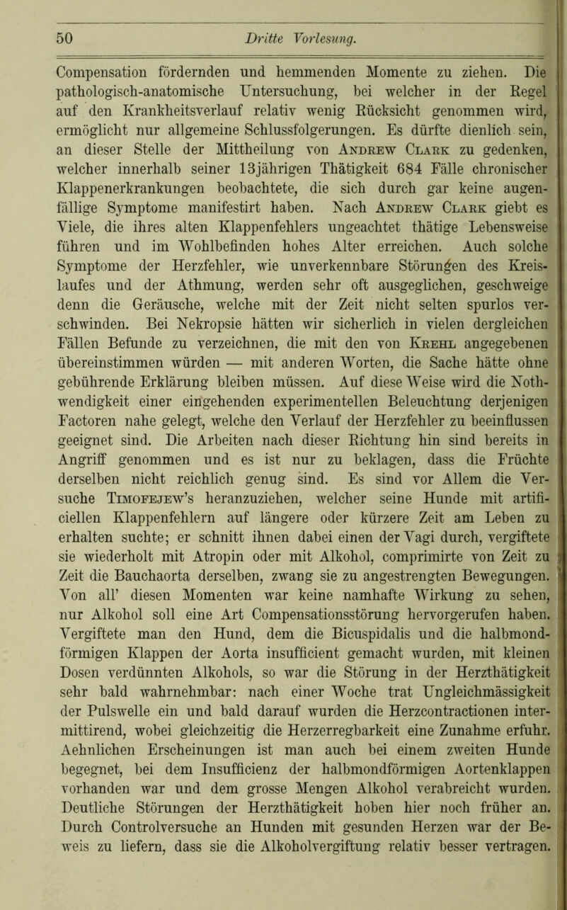 Compensation fördernden und hemmenden Momente zu ziehen. Die pathologisch-anatomische Untersuchung, bei welcher in der Kegel auf den Krankheitsverlauf relativ wenig Rücksicht genommen wird, ermöglicht nur allgemeine Schlussfolgerungen. Es dürfte dienlich sein, an dieser Stelle der Mittheilung von Andeew Claek zu gedenken, welcher innerhalb seiner 13jährigen Thätigkeit 684 Fälle chronischer Klappenerkrankungen beobachtete, die sich durch gar keine augen- fällige Symptome manifestirt haben. Nach Andeew Claek giebt es Viele, die ihres alten Klappenfehlers ungeachtet thätige Lebensweise führen und im Wohlbefinden hohes Alter erreichen. Auch solche Symptome der Herzfehler, wie unverkennbare Störungen des Kreis- laufes und der Athmung, werden sehr oft ausgeglichen, geschweige denn die Geräusche, welche mit der Zeit nicht selten spurlos ver- schwinden. Bei Nekropsie hätten wir sicherlich in vielen dergleichen Fällen Befunde zu verzeichnen, die mit den von Keehl angegebenen übereinstimmen würden — mit anderen Worten, die Sache hätte ohne gebührende Erklärung bleiben müssen. Auf diese Weise wird die Koth- wendigkeit einer eingehenden experimentellen Beleuchtung derjenigen Factoren nahe gelegt, welche den Verlauf der Herzfehler zu beeinfiussen geeignet sind. Die Arbeiten nach dieser Richtung hin sind bereits in Angriff genommen und es ist nur zu beklagen, dass die Früchte derselben nicht reichlich genug sind. Es sind vor Allem die Ver- suche Timoeejew’s heranzuziehen, welcher seine Hunde mit artifi- ciellen Klappenfehlern auf längere oder kürzere Zeit am Leben zu erhalten suchte; er schnitt ihnen dabei einen der Vagi durch, vergiftete sie wiederholt mit Atropin oder mit Alkohol, comprimirte von Zeit zu Zeit die Bauchaorta derselben, zwang sie zu angestrengten Bewegungen. Von air diesen Momenten war keine namhafte Wirkung zu sehen, nur Alkohol soll eine Art Compensationsstörung hervorgerufen haben. Vergiftete man den Hund, dem die Bicuspidalis und die halbmond- förmigen Klappen der Aorta insufficient gemacht wurden, mit kleinen Dosen verdünnten Alkohols, so war die Störung in der Herzthätigkeit sehr bald wahrnehmbar: nach einer Woche trat Ungleichmässigkeit der Pulswelle ein und bald darauf wurden die Herzcontractionen inter- mittirend, wobei gleichzeitig die Herzerregbarkeit eine Zunahme erfuhr. Aehnlichen Erscheinungen ist man auch bei einem zweiten Hunde begegnet, bei dem Insufficienz der halbmondförmigen Aortenklappen vorhanden war und dem grosse Mengen Alkohol verabreicht wurden. Deutliche Störungen der Herzthätigkeit hoben hier noch früher an. Durch Controlversuche an Hunden mit gesunden Herzen war der Be- weis zu liefern, dass sie die Alkoholvergiftung relativ besser vertragen.