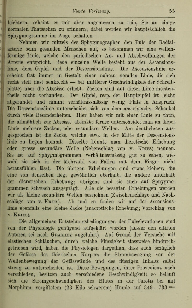 leichtern, scheint es mir aber angemessen zu sein, Sie an einige normalen Thatsachen zu erinnern; dabei werden wir hauptsächlich die Sphygmogramme im Auge behalten. Nehmen wir mittels des Sphygmographen den Puls der Eadial- arterie beim gesunden Menschen auf, so bekommen wir eine wellen- förmige Linie, welche den periodischen An- und Abschwellungen der Arterie entspricht. Jede einzelne Welle besteht aus der Ascensions- linie, dem Gipfel und der Descensionslinie. Die Ascensionslinie er- scheint fast immer in Gestalt einer nahezu geraden Linie, die sich recht steil (fast senkrecht — bei mittlerer Geschwindigkeit der Schreib- platte) über die Abscisse erhebt. Zacken sind auf dieser Linie meisten- theils nicht vorhanden. Der Gipfel, resp. der Hauptgipfel ist leicht abgerundet und nimmt verhältnissmässig wenig Platz in Anspruch. Die Descensionslinie unterscheidet sich von dem ansteigenden Schenkel durch viele Besonderheiten. Hier haben wir mit einer Linie zu thun, die allmählich zur Abscisse absinkt; ferner unterscheidet man an dieser Linie mehrere Zacken, oder secundäre Wellen. Am deutlichsten aus- gesprochen ist die Zacke, welche etwa in der Mitte der Descensions- linie zu liegen kommt. Dieselbe könnte man dicrotische Erhebung oder grosse secundäre Welle (Nebenschlag von v. Keies) nennen. Sie ist auf SphygmogTammen verhältnissmässig gut zu sehen, wie- wohl sie sich in der Mehrzahl von Fällen mit dem Finger nicht herausfühlen lässt. Die übrigen Erhebungen sind etwas kleiner; die eine von denselben liegt gewöhnlich oberhalb, die andere unterhalb der di erotischen Erhebung; übrigens sind sie auch auf Sphygmo- grammen schwach ausgeprägt.. Alle die besagten Erhebungen werden wir als kleine secundäre Wellen bezeichnen (Zwischenschläge und Nach- schläge von V. Keies). Ab und zu finden wir auf der Ascensions- linie ebenfalls eine kleine Zacke (anacrotische Erhebung; Vorschlag von V. Keies). Die allgemeinen Entstehungsbedingungen der Pulselevationen sind von der Physiologie genügend aufgeklärt worden (ausser den citirten Autoren sei noch Geashey angeführt). Auf Grund der Versuche mit elastischen Schläuchen, durch welche Flüssigkeit stossweise hindurch- getrieben wird, haben die Physiologen dargethan, dass auch bezüglich der Gefässe des thierischen Körpers die Strombewegung von der Wellenbewegung der Gefässwände und des fiüssigen Inhalts selbst streng zu unterscheiden ist. Diese Bewegungen, ihrer Provenienz nach verschieden, besitzen anch verschiedene Geschwindigkeit: so beläuft sich die Stromgeschwindigkeit des Blutes in der Carotis bei mit Morphium vergiftetem (23 Kilo schwerem) Hunde auf 349—733