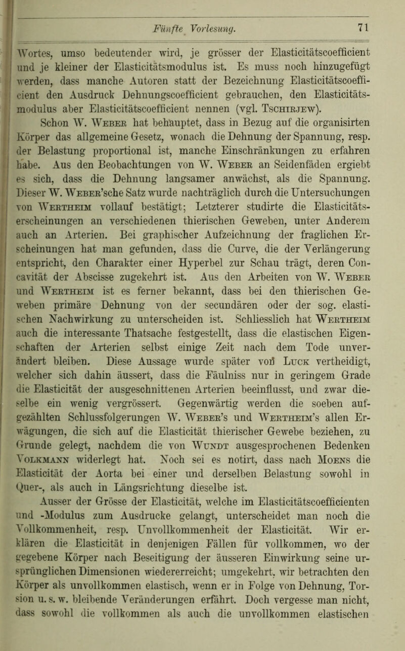 AVortes, umso bedeutender wii*d, je grösser der Elasticitätscoefficient und je kleiner der Elasticitätsmodulus ist. Es muss noch hinzugefügt werden, dass manche Autoren statt der Bezeichnung Elasticitätscoeffi- cient den Ausdruck Dehnungscoefficient gebrauchen, den Elasticitäts- modulus aber Elasticitätscoefficient nennen (vgl. Tschirjew). Schon AV. AVeber hat behauptet, dass in Bezug auf die organisirten Körper das allgemeine Gesetz, wonach die Dehnung der Spannung, resp. der Belastung proportional ist, manche Einschränkungen zu erfahren habe. Aus den Beobachtungen von AV. AVeber an Seidenfäden ergiebt es sich, dass die Dehnung langsamer an wächst, als die Spannung. Dieser AV. AVEBER’sche Satz wmrde nachträglich durch die Untersuchungen von AA^ertheim vollauf bestätigt; Letzterer studirte die Elasticitäts- erscheinungen an verschiedenen thierischen Geweben, unter Anderem auch an Arterien. Bei graphischer Aufzeichnung der fraglichen Er- scheinungen hat man gefunden, dass die Curve, die der Verlängerung entspricht, den Charakter einer Hyperbel zur Schau trägt, deren Con- cavität der Abscisse zugekehrt ist. Aus den Arbeiten von AV. Weber und AVertheim ist es ferner bekannt, dass bei den thierischen Ge- weben primäre Dehnung von der secundären oder der sog. elasti- schen Nachwirkung zu unterscheiden ist. Schliesslich hat Wertheim auch die interessante Thatsache festgestellt, dass die elastischen Eigen- schaften der Arterien selbst einige Zeit nach dem Tode unver- ändert bleiben. Diese Aussage wurde später vofi Luck vertheidigt, welcher sich dahin äussert, dass die Eäulniss nur in geringem Grade die Elasticität der ausgeschnittenen Arterien beeinflusst, und zwar die- selbe ein wenig vergrössert. Gegenwärtig werden die soeben auf- gezählten Schlussfolgerungen AV. AVeber’s und AVertheim’s allen Er- wägungen, die sich auf die Elasticität thierischer Gewebe beziehen, zu Grunde gelegt, nachdem die von AVundt ausgesprochenen Bedenken A^olkmann widerlegt hat. Noch sei es notirt, dass nach Moens die Elasticität der Aorta bei einer und derselben Belastung sowohl in Quer-, als auch in Längsrichtung dieselbe ist. Ausser der Grösse der Elasticität, welche im Elasticitätscoefficienten und -Modulus zum Ausdrucke gelangt, unterscheidet man noch die A'ollkommenheit, resp. Unvollkommenheit der Elasticität. AVir er- klären die Elasticität in denjenigen Fällen für vollkommen, wo der gegebene Körper nach Beseitigung der äusseren Einwirkung seine ur- sprünglichen Dimensionen wiedererreicht; umgekehrt, wir betrachten den Körper als unvollkommen elastisch, wenn er in Folge von Dehnung, Tor- sion u. s. w. bleibende Veränderungen erfährt. Doch vergesse man nicht, dass sowohl die vollkommen als auch die unvollkommen elastischen
