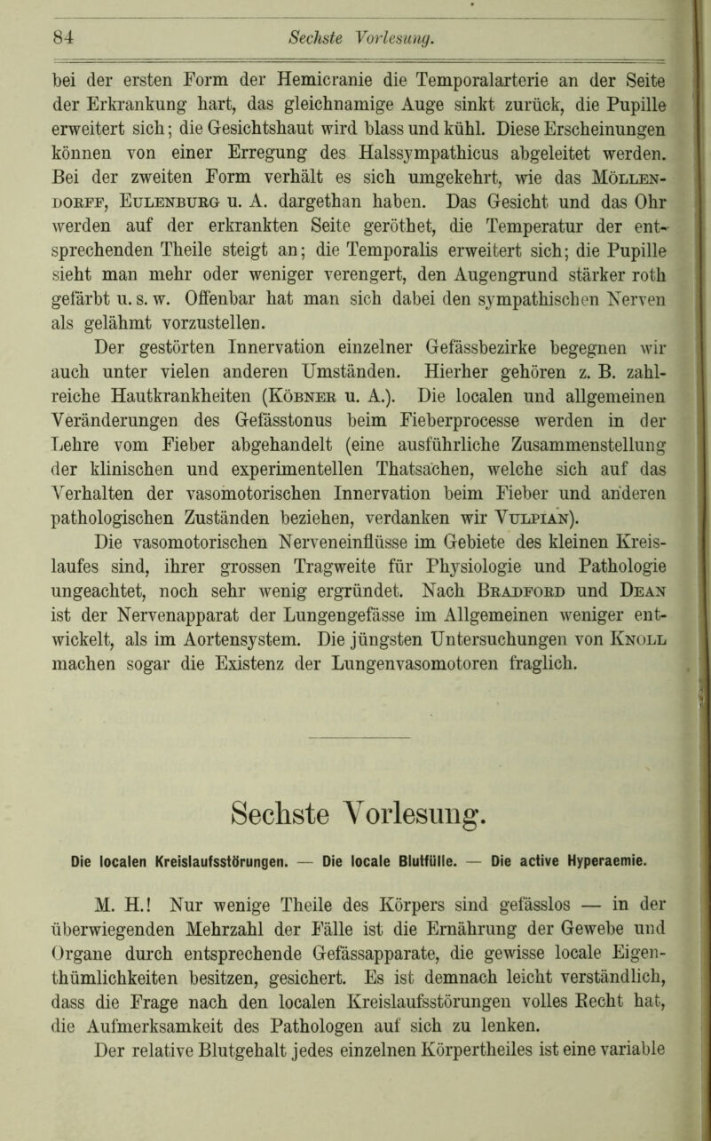 bei der ersten Form der Hemicranie die Temporalarterie an der Seite der Erkrankung hart, das gleichnamige Auge sinkt zurück, die Pupille erweitert sich; die Gesichtshaut wird blass und kühl. Diese Erscheinungen können von einer Erregung des Halssympathicus abgeleitet werden. Bei der zweiten Form verhält es sich umgekehrt, wie das Möllen- DOEFF, EuLENBUEa u. A. dargethan haben. Das Gesicht und das Ohr werden auf der erkrankten Seite geröthet, die Temperatur der ent- sprechenden Theile steigt an; die Temporalis erweitert sich; die Pupille sieht man mehr oder weniger verengert, den Augengrund stärker roth getärbt u. s. w. Offenbar hat man sich dabei den sympathischen Kerven als gelähmt vorzustellen. Der gestörten Innervation einzelner Gefässbezirke begegnen wir auch unter vielen anderen Umständen. Hierher gehören z. B. zahl- reiche Hautkrankheiten (Köbnee u. A.). Die localen und allgemeinen Veränderungen des Gefässtonus beim Fieberprocesse werden in der Lehre vom Fieber abgehandelt (eine ausführliche Zusammenstellung der klinischen und experimentellen Thatsächen, welche sich auf das Verhalten der vasomotorischen Innervation beim Fieber und anderen pathologischen Zuständen beziehen, verdanken wir Vulpian). Die vasomotorischen Nerveneinflüsse im Gebiete des kleinen Kreis- laufes sind, ihrer grossen Tragweite für Physiologie und Pathologie ungeachtet, noch sehr wenig ergründet. Nach Beabfoed und Dean ist der Nervenapparat der Lungengefässe im Allgemeinen weniger ent- wickelt, als im Aortensystem. Die jüngsten Untersuchungen von Knoll machen sogar die Existenz der Lungenvasomotoren fraglich. Sechste Vorlesung. Die localen Kreislaufsstörungen. — Die locale Blutfülle. — Die active Hyperaemie. M. H.! Nur wenige Theile des Körpers sind gefässlos — in der überwiegenden Mehrzahl der Fälle ist die Ernährung der Gewebe und Organe durch entsprechende Gefässapparate, die gewisse locale Eigen- thümlichkeiten besitzen, gesichert. Es ist demnach leicht verständlich, dass die Frage nach den localen Kreislaufsstörungen volles Kecht hat, die Aufmerksamkeit des Pathologen auf sich zu lenken. Der relative Blutgehalt jedes einzelnen Körpertheiles ist eine variable