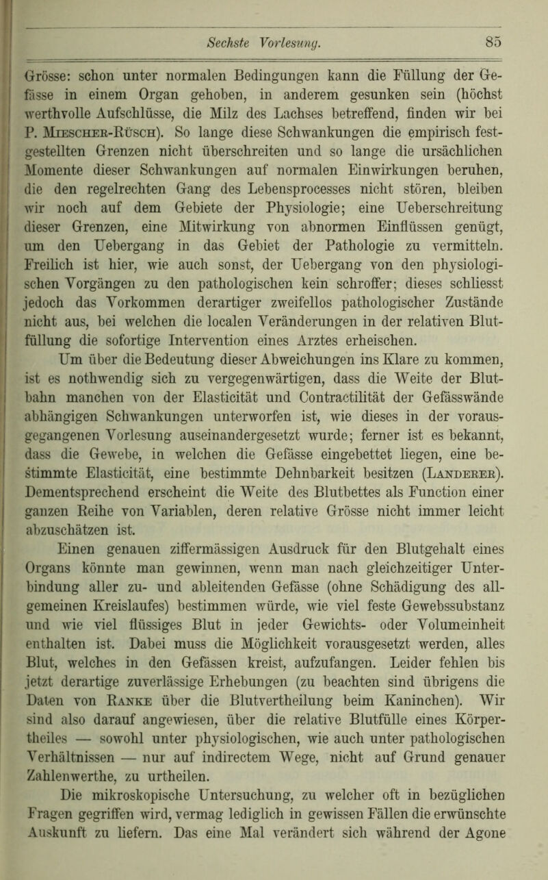 Grösse: schon unter normalen Bedingungen kann die Füllung der Ge- fässe in einem Organ gehoben, in anderem gesunken sein (höchst werthvolle Aufschlüsse, die Milz des Lachses betreffend, finden wir bei P. Miescher-Rüsch). So lange diese Schwankungen die empirisch fest- gestellten Grenzen nicht überschreiten und so lange die ursächlichen Momente dieser Schwankungen auf normalen Einwirkungen beruhen, die den regelrechten Gang des Lehensprocesses nicht stören, bleiben wir noch auf dem Gebiete der Physiologie; eine Ueherschreitung dieser Grenzen, eine Mitwirkung von abnormen Einflüssen genügt, um den lieber gang in das Gebiet der Pathologie zu vermitteln. Freilich ist hier, wie auch sonst, der Uehergang von den physiologi- schen Vorgängen zu den pathologischen kein schroffer; dieses schliesst jedoch das Vorkommen derartiger zweifellos pathologischer Zustände nicht aus, hei welchen die localen Veränderungen in der relativen Blut- füllung die sofortige Intervention eines Arztes erheischen. Um über die Bedeutung dieser Abweichungen ins Klare zu kommen, ist es nothwendig sich zu vergegenwärtigen, dass die Weite der Blut- bahn manchen von der Elasticität und Contractilität der Gefässwände abhängigen Schwankungen unterworfen ist, wie dieses in der voraus- gegangenen Vorlesung auseinandergesetzt wurde; ferner ist es bekannt, dass die Gewebe, in welchen die Gefässe eingebettet liegen, eine be- stimmte Elasticität, eine bestimmte Dehnbarkeit besitzen (Länderer). Dementsprechend erscheint die Weite des Blutbettes als Function einer ganzen Reihe von Variablen, deren relative Grösse nicht immer leicht abzuschätzen ist. y Einen genauen ziffermässigen Ausdruck für den Blutgehalt eines ■'Organs könnte man gewinnen, wenn man nach gleichzeitiger Unter- bindung aller zu- und ableitenden Gefässe (ohne Schädigung des all- gemeinen Kreislaufes) bestimmen würde, wie viel feste Gewebssubstanz und wie viel fiüssiges Blut in jeder Gewichts- oder Volumeinheit enthalten ist. Dabei muss die Möglichkeit vorausgesetzt werden, alles Blut, welches in den Gefässen kreist, aufzufangen. Leider fehlen bis jetzt derartige zuverlässige Erhebungen (zu beachten sind übrigens die Daten von Ranke über die Blutvertheilung beim Kaninchen). Wir sind also darauf angewiesen, über die relative Blutfülle eines Körper- theiles — sowohl unter physiologischen, wie auch unter pathologischen Verhältnissen — nur auf indirectem Wege, nicht auf Grund genauer Zahlenwerthe, zu urtheilen. Die mikroskopische Untersuchung, zu welcher oft in bezüglichen Fragen gegriffen wird, vermag lediglich in gewissen Fällen die erwünschte Auskunft zu liefern. Das eine Mal verändert sich während der Agone