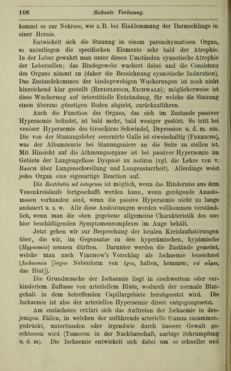 kommt es zur Nekrose, wie z. B. bei Einklemmung der Darmschlinge in einer Hernie. Entwickelt sich die Stauung in einem parenchymatösen Organ, so unterliegen die specifischen Elemente sehr bald der Atrophie. In der Leber gewahrt man unter diesen Umständen cyanotische Atrophie der Leberzellen; das Bindegewebe wuchert dabei und die Consistenz des Organs nimmt zu (daher die Bezeichnung cyanotische Induration). Das Zustandekommen der bindegewebigen Wucherungen ist noch nicht hinreichend klar gestellt (Rindfleisch, Eichwald); möglicherweise ist diese Wucherung auf interstitielle Entzündung, für welche die Stauung einen überaus günstigen Boden abgiebt, zurückzuführen. Auch die Eunction des Organs, das sich im Zustande passiver Hyperaemie befindet, ist bald mehr, bald weniger gestört. So tritt bei venöser Hyperaemie des Grosshirns Schwindel, Depression u. d. m. ein. Die von der Stauungsleber secernirte Galle ist eiweisshaltig (Fberichs), was der Albuminurie bei Stauungsniere an die Seite zu stellen ist. Mit Hinsicht auf die Athmungsorgane ist bei passiver Hyperaemie im Gebiete der Lungengefässe Dyspnoe zu notiren (vgl. die Lehre von v. Basch über Lungenschwellung und Lungenstarrheit). Allerdings weist jedes Organ eine eigenartige Reaction auf. Die Restitutio ad integrum ist möglich, wenn das Hinderniss aus dem Venenkreislaufe fortgeschafft werden kann, wenn genügende Anasto- mosen vorhanden sind, wenn die passive Hyperaemie nicht zu lange andauert u. s. w. Alle diese Andeutungen werden vollkommen verständ- lich, wenn man die oben gegebene allgemeine Charakteristik des uns hier beschäftigenden Symptomencomplexes im Auge behält. Jetzt gehen wir zur Besprechung der localen Kreislaufsstörungen über, die wir, im Gegensätze zu den hyperämischen, hypämische (Hypaemia) nennen dürften. Darunter werden die Zustände gemeint, welche man nach Virchow’s Vorschlag als Ischaemie bezeichnet (Ischaemia [fo-j« Nebenform von halten, hemmen; rd cäjuicCf das Blut]). Die Grundursache der Ischaemie liegt in erschwertem oder ver- hindertem Zuflüsse von arteriellem Blute, wodurch der normale Blut- gehalt in dem betreffenden Capillargebiete herabgesetzt wird. Die Ischaemie ist also der arteriellen Hyperaemie direct entgegengesetzt. Am einfachsten erklärt sich das Auftreten der Ischaemie in den- jenigen Fällen, in welchen der zuführende arterielle Slamm zusammen- gedrückt, unterbunden oder irgendwie durch äussere Gewalt ge- schlossen wird (Tumoren in der Nachbarschaft, narbige Schrumpfung u. d. m). Die Ischaemie entwickelt sich dabei um so schneller und