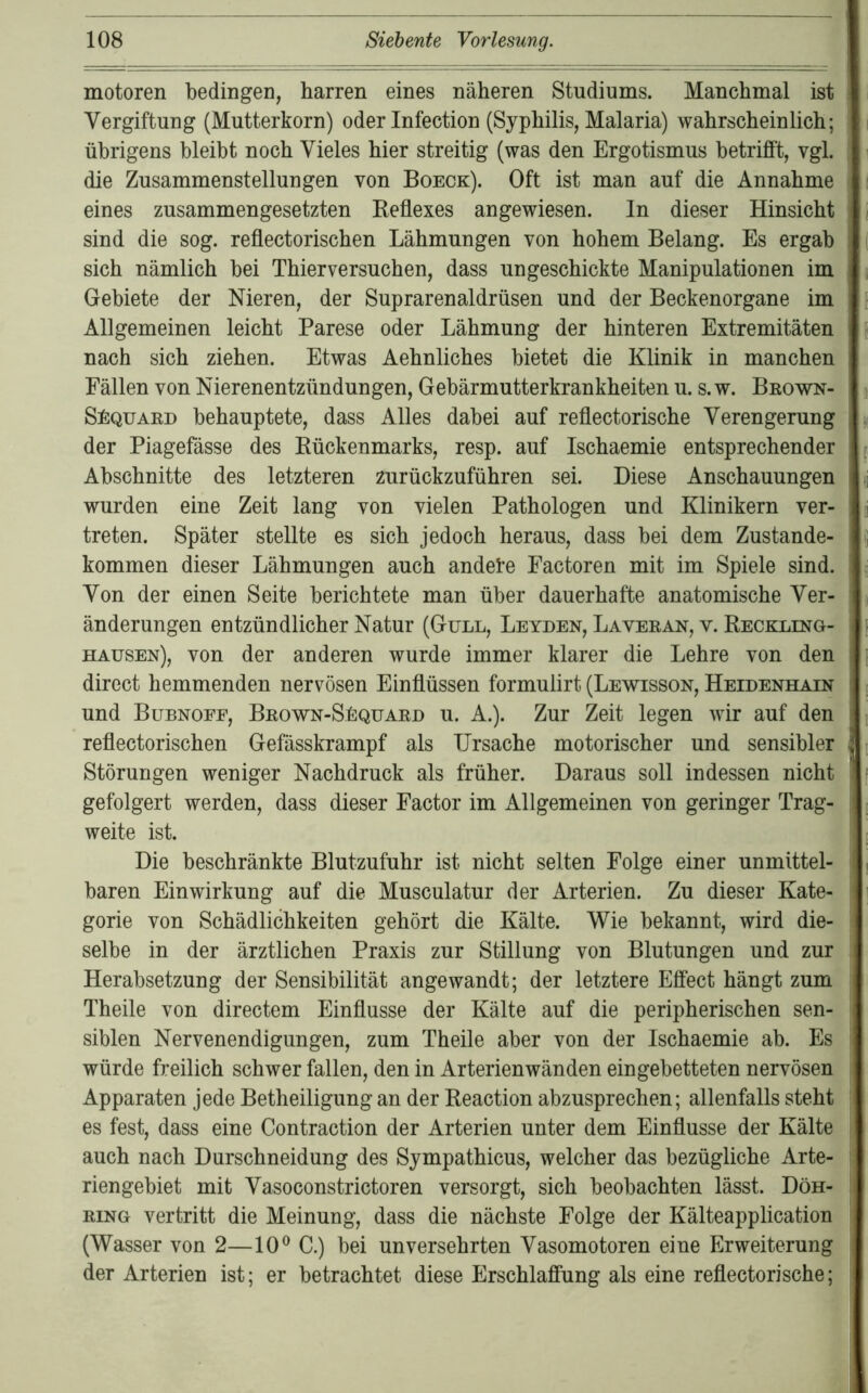 motoren bedingen, harren eines näheren Studiums. Manchmal ist Vergiftung (Mutterkorn) oder Infection (Syphilis, Malaria) wahrscheinlich; übrigens bleibt noch Vieles hier streitig (was den Ergotismus betrifft, vgl. die Zusammenstellungen von Boeck). Oft ist man auf die Annahme eines zusammengesetzten Keflexes angewiesen, ln dieser Hinsicht sind die sog. reflectorischen Lähmungen von hohem Belang. Es ergab sich nämlich bei Thierversuchen, dass ungeschickte Manipulationen im Gebiete der Nieren, der Suprarenaldrüsen und der Beckenorgane im Allgemeinen leicht Parese oder Lähmung der hinteren Extremitäten nach sich ziehen. Etwas Aehnliches bietet die Klinik in manchen Fällen von Nierenentzündungen, Gebärmutterkrankheiten u. s.w. Beown- SfiQUAED behauptete, dass Alles dabei auf reflectorische Verengerung der Piagefässe des Kückenmarks, resp. auf Ischaemie entsprechender Abschnitte des letzteren zurückzuführen sei. Diese Anschauungen wurden eine Zeit lang von vielen Pathologen und Klinikern ver- treten. Später stellte es sich jedoch heraus, dass bei dem Zustande- kommen dieser Lähmungen auch andele Factoren mit im Spiele sind. Von der einen Seite berichtete man über dauerhafte anatomische Ver- änderungen entzündlicher Natur (Gull, Leyden, Laveean, v. Reckling- hausen), von der anderen wurde immer klarer die Lehre von den direct hemmenden nervösen Einflüssen formulirt (Lewisson, Heidenhain und Bubnoef, Beown-S1:quaed u. A.). Zur Zeit legen wir auf den reflectorischen Gefässkrampf als Ursache motorischer und sensibler Störungen weniger Nachdruck als früher. Daraus soll indessen nicht gefolgert werden, dass dieser Factor im Allgemeinen von geringer Trag- weite ist. Die beschränkte Blutzufuhr ist nicht selten Folge einer unmittel- baren Einwirkung auf die Musculatur der Arterien. Zu dieser Kate- gorie von Schädlichkeiten gehört die Kälte. Wie bekannt, wird die- selbe in der ärztlichen Praxis zur Stillung von Blutungen und zur Herabsetzung der Sensibilität angewandt; der letztere Effect hängt zum Theile von directem Einflüsse der Kälte auf die peripherischen sen- siblen Nervenendigungen, zum Theile aber von der Ischaemie ab. Es würde freilich schwer fallen, den in Arterienwänden eingebetteten nervösen Apparaten Jede Betheiligung an der Reaction abzusprechen; allenfalls steht es fest, dass eine Contraction der Arterien unter dem Einflüsse der Kälte auch nach Durschneidung des Sympathicus, welcher das bezügliche Arte- riengebiet mit Vasoconstrictoren versorgt, sich beobachten lässt. Döh- EiNG vertritt die Meinung, dass die nächste Folge der Kälteapplication (Wasser von 2—10® C.) bei unversehrten Vasomotoren eine Erweiterung der Arterien ist; er betrachtet diese Erschlaffung als eine reflectorische;