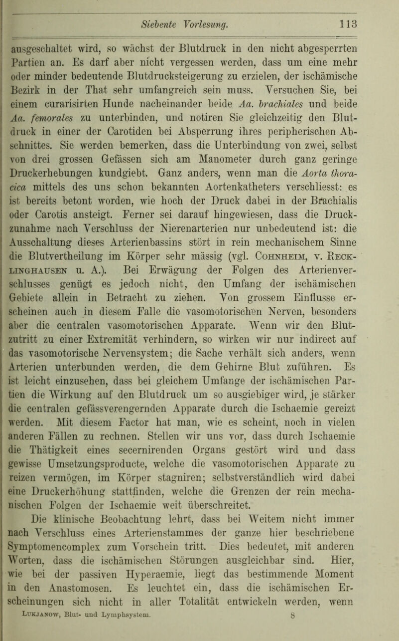 ausgeschaltet wird, so wächst der Blutdruck in den nicht abgesperrten Partien an. Es darf aber nicht vergessen werden, dass um eine mehr oder minder bedeutende Blutdrucksteigerung zu erzielen, der ischämische Bezirk in der That sehr umfangreich sein muss. Versuchen Sie, bei einem curarisirten Hunde nacheinander beide Aa. brachiales und beide Aa. femorales zu unterbinden, und notiren Sie gleichzeitig den Blut- druck in einer der Carotiden bei Absperrung ihres peripherischen Ab- schnittes. Sie werden bemerken, dass die Unterbindung von zwei, selbst von drei grossen Gefässen sich am Manometer durch ganz geringe Druckerhebungen kundgiebt. Ganz anders, wenn man die Aorta thora- cica mittels des uns schon bekannten Aortenkatheters verschliesst: es ist bereits betont worden, wie hoch der Druck dabei in der Brachialis oder Carotis ansteigt. Ferner sei darauf hingewiesen, dass die Druck- j Zunahme nach Verschluss der Uierenarterien nur unbedeutend ist: die Ausschaltung dieses Arterienbassins stört in rein mechanischem Sinne die Blutvertheilung im Körper sehr massig (vgl. Cohnheim, v. Reck- linghausen u. A.). Bei Erwägung der Folgen des Arterienver- schlusses genügt es jedoch nicht, den Umfang der ischämischen Gebiete allein in Betracht zu ziehen. Von grossem Einflüsse er- scheinen auch in diesem Falle die vasomotorischen Nerven, besonders aber die centralen vasomotorischen Apparate. Wenn wir den Blut- zutritt zu einer Extremität verhindern, so wirken wir nur indirect auf das vasomotorische Nervensystem; die Sache verhält sich anders, wenn Arterien unterbunden werden, die dem Gehirne Blut zuführen. Es ist leicht einzusehen, dass bei gleichem Umfange der ischämischen Par- tien die Wirkung auf den Blutdruck um so ausgiebiger wird, je stärker die centralen gefässverengernden Apparate durch die Ischaemie gereizt werden. Mit diesem Factor hat man, wie es scheint, noch in vielen anderen Fällen zu rechnen. Stellen wir uns vor, dass durch Ischaemie die Thätigkeit eines secernirenden Organs gestört wird und dass gewisse Umsetzungsproducte, welche die vasomotorischen Apparate zu reizen vermögen, im Körper stagniren; selbstverständlich wird dabei eine Druckerhöhung stattfinden, welche die Grenzen der rein mecha- nischen Folgen der Ischaemie weit überschreitet. Die klinische Beobachtung lehrt, dass bei Weitem nicht immer nach Verschluss eines Arterienstammes der ganze hier beschriebene Symptomencomplex zum Vorschein tritt. Dies bedeutet, mit anderen Worten, dass die ischämischen Störungen ausgleichbar sind. Hier, wie bei der passiven Hyperaemie, liegt das bestimmende Moment in den Anastomosen. Es leuchtet ein, dass die ischämischen Er- scheinungen sich nicht in aller Totalität entwickeln werden, wenn Lukjänow, Blut- und Lymphsystem. y