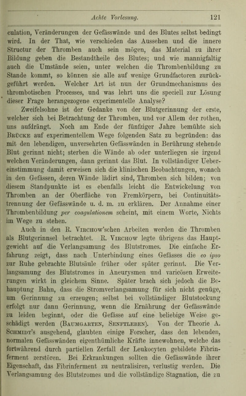 culation, Veränderungen der Gefässwände und des Blutes selbst bedingt wird. In der That, wie verschieden das Aussehen und die innere Structur der Thromben auch sein mögen, das Material zu ihrer Bildung geben die Bestandtheile des Blutes; und wie mannigfaltig auch die Umstände seien, unter welchen die Thrombenbildung zu Stande kommt, so können sie alle auf wenige Grundfactoren zurück- geführt werden. Welcher Art ist nun der Grundmechanismus des thrombotischen Processes, und was lehrt uns die speciell zur Lösung dieser Frage heran gezogene experimentelle Analyse? Zweifelsohne ist der Gedanke von der Blutgerinnung der erste, welcher sich bei Betrachtung der Thromben, und vor Allem der rothen, uns aufdrängt. Noch am Ende der fünfziger Jahre bemühte sich Brücke auf experimentellem Wege folgenden Satz zu begründen: das mit den lebendigen, unversehrten Gefässwänden in Berührung stehende Blut gerinnt nicht; sterben die Wände ab oder unterliegen sie irgend welchen Veränderungen, dann gerinnt das Blut. In vollständiger Ueber- einstimmung damit erweisen sich die klinischen Beobachtungen, wonach in den Gefässen, deren Wände^ lädirt sind, Thromben sich bilden; von diesem Standpunkte ist es ebenfalls leicht die Entwickelung von Thromben an der Oberfläche von Eremkörpern, bei Continuitäts- trennung der Gefässwände u. d. m. zu erklären. Der Annahme einer Thrombenbildung per coagulationem scheint, mit einem Worte, Nichts B im Wege zu stehen. Auch in den E. ViRCHOw’schen Arbeiten werden die Thromben als Blutgerinnsel betrachtet. E. Virchow legte übrigens das Haupt- gewicht auf die Verlangsamung des Blutstromes. Die einfache Er- I fahrung zeigt, dass nach Unterbindung eines Gefässes die eo ipso I zur Euhe gebrachte Blutsäule fmher oder später gerinnt. Die Ver- langsamung des Blutstromes in Aneurysmen und varicösen Erweite- rungen wirkt in gleichem Sinne. Später brach sich jedoch die Be- hauptung Bahn, dass die Stromverlangsamung für sich nicht genüge, um Gerinnung zu erzeugen; selbst bei vollständiger Blutstockung erfolgt nur dann Gerinnung, wenn die Ernährung der Gefässwände zu leiden beginnt, oder die Gefässe auf eine beliebige Weise ge- schädigt werden (Baumgarten, Senetleben). Von der Theorie A. Schmibt’s ausgehend, glaubten einige Forscher, dass den lebenden, normalen Gefässwänden eigenthümliche Kräfte innewohnen, welche das fortwährend durch partiellen Zerfall der Leukocyten gebildete Fibrin- ferment zerstören. Bei Erkrankungen sollten die Gefässwände ihrer Eigenschaft, das Fibrinferment zu neutralisiren, verlustig werden. Die Verlangsamung des Blutstronies und die vollständige Stagnation, die zu