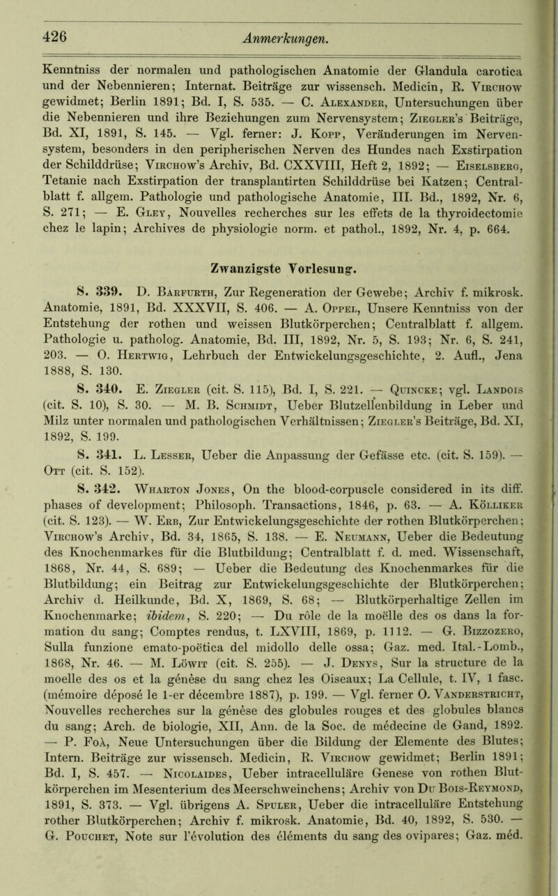 Kenntniss der normalen und pathologischen Anatomie der Glandula carotica und der Nebennieren; Internat. Beiträge zur wissensch. Medicin, K. Virchow gewidmet; Berlin 1891; Bd. I, S. 535. — C. Alexander, Untersuchungen über die Nebennieren und ihre Beziehungen zum Nervensystem; Ziegler’s Beiträge, Bd. XI, 1891, S. 145. — Vgl. ferner: J. Kopp, Veränderungen im Nerven- system, besonders in den peripherischen Nerven des Hundes nach Exstirpation der Schilddrüse; Virchow’s Archiv, Bd. CXXVIII, Heft 2, 1892; — Eiselsberg, Tetanie nach Exstirpation der transplantirten Schilddrüse bei Katzen; Central- blatt f. allgem. Pathologie und pathologische Anatomie, III. Bd., 1892, Nr. 6, S. 271; — E. Gley, Nouvelles recherches sur les effets de la thyroidectomie chez le lapin; Archives de physiologie norm, et pathol., 1892, Nr. 4, p. 664. Zwanzigste Vorlesung. S. 339. D. Barfurth, Zur Regeneration der Gewebe; Archiv f. mikrosk. Anatomie, 1891, Bd. XXXVII, S. 406. — A. Oppel, Unsere Kenntniss von der Entstehung der rothen und weissen Blutkörperchen; Centralblatt f. allgem. Pathologie u. patholog. Anatomie, Bd. III, 1892, Nr. 5, S. 193; Nr. 6, S. 241, 203. — 0. Hertwig, Lehrbuch der Entwickelungsgeschichte, 2. Aufl., Jena 1888, S. 130. S. 340. E. Ziegler (cit. S. 115), Bd. I, S. 221. — Quincke; vgl. Landois (cit. S. 10), S. 30. — M. B. Schmidt, Ueber Blutzellenbildung in Leber und Milz unter normalen und pathologischen Verhältnissen; Ziegler’s Beiträge, Bd. XI, 1892, S. 199. S. 341. L. Lesser, Ueber die AnjDassung der Gefässe etc. (cit. S. 159). — Ott (cit. S. 152). S. 342. Wharton Jones, On the blood-corpuscle considered in its ditf. phases of development; Philosoph. Transactions, 1846, p. 63. — A. Kölliker (cit. S. 123). — W. Erb, Zur Entwickelungsgeschichte der rothen Blutkörperchen; ViRCHOw’s Archiv, Bd. 34, 1865, S. 138. — E. Neumann, Ueber die Bedeutung des Knochenmarkes für die Blutbildung; Centralblatt f. d. med. Wissenschaft, 1868, Nr. 44, S. 689; — Ueber die Bedeutung des Knochenmarkes für die Blutbildung; ein Beitrag zur Entwickelungsgeschichte der Blutkörperchen; Archiv d. Heilkunde, Bd. X, 1869, S. 68; — Blutkörperhaltige Zellen im Knochenmarke; ibidem^ S. 220; — Du role de la moelle des os dans la for- mation du sang; Comptes rendus, t. LXVIII, 1869, p. 1112. — G. Bizzozero, Sulla funzione emato-poetica del midollo delle ossa; Gaz. med. Ital.-Lomb., 1868, Nr. 46. — M. Löwit (cit. S. 255). — J. Denys, Sur la structure de la moelle des os et la genese du sang chez les Oiseaux; La Cellule, t. IV, 1 fase, (memoire depose le 1-er decembre 1887), p. 199. — Vgl. ferner 0. Vanderstricht, Nouvelles recherches sur la genese des globules rouges et des globules blancs du sang; Arch. de biologie, XII, Ann. de la Soc. de medecine de Gand, 1892. — P. FoÄ, Neue Untersuchungen über die Bildung der Elemente des Blutes; Intern. Beiträge zur wissensch. Medicin, R. Virchow gewidmet; Berlin 1891; Bd. I, S. 457. — Nicolaides, Ueber intracelluläre Genese von rothen Blut- körperchen im Mesenterium des Meerschweinchens; Archiv von Du Bois-Reymond, 1891, S. 373. — Vgl. übrigens A. Spuler, Ueber die intracelluläre Entstehung rother Blutkörperchen; Archiv f. mikrosk. Anatomie, Bd. 40, 1892, S. 530. — G. PoucHET, Note sur l’evolution des elements du sang des ovipares; Gaz. m4d.