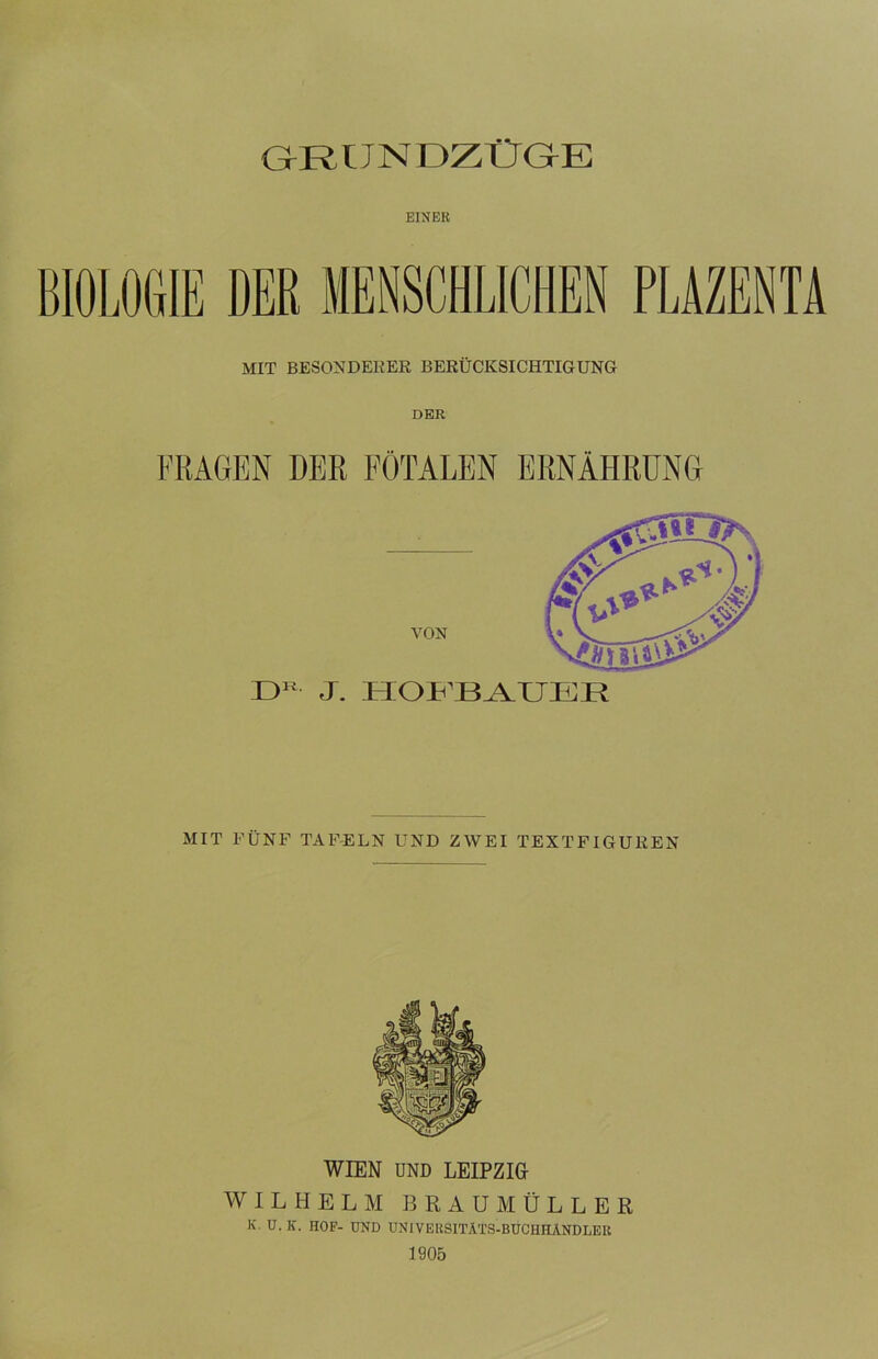 GrRIJNDZÜGrE EINER MIT BESONDERER BERÜCKSICHTIGUNG DER FRAGEN DER FÖTALEN ERNÄHRUNG VON D11 J. HOFBAUER MIT FÜNF TAFELN UND ZWEI TEXTFIGUREN WIEN UND LEIPZIG WILHELM BRAUMÜLLER K. U. K. HOF- UND UNIVERSITÄTS-BUCHHÄNDLER 1905