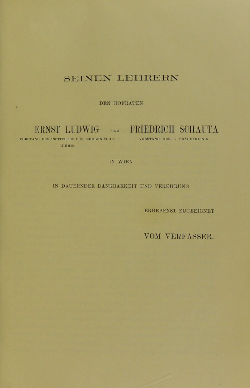 SEINEN LEHRERN DEN HOFRÄTEN ERNST LUDWIG u» VORSTAND DES INSTITUTES FÜR MEDIZINISCHE CHEMIE FRIEDRICH SCHAUTA VORSTAND DER I. FRAUENKLINIK IN WIEN IN DAUERNDER DANKBARKEIT UND VEREHRUNG ERGEBENST ZUGEEIGNET VOM VERFASSER.