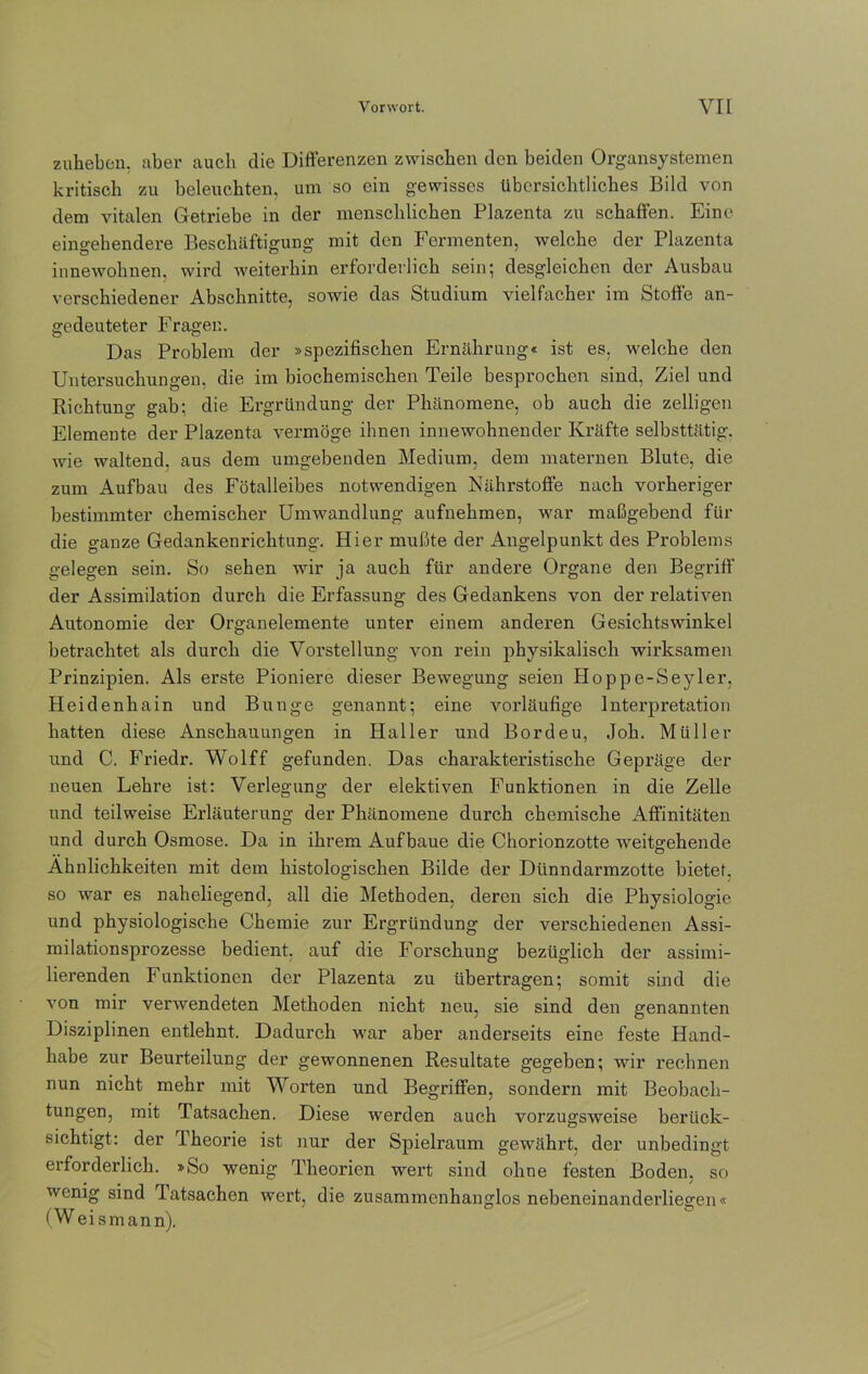 zuheben, über auch die Differenzen zwischen den beiden Organsystemen kritisch zu beleuchten, um so ein gewisses übersichtliches Bild von dem vitalen Getriebe in der menschlichen Plazenta zu schaffen. Eine eingehendere Beschäftigung mit den Fermenten, welche der Plazenta innewohnen, wird weiterhin erforderlich sein; desgleichen der Ausbau verschiedener Abschnitte, sowie das Studium vielfacher im Stoffe an- gedeuteter Fragen. Das Problem der »spezifischen Ernährung« ist es. welche den Untersuchungen, die im biochemischen Teile besprochen sind, Ziel und Richtung gab; die Ergründung der Phänomene, ob auch die zeitigen Elemente der Plazenta vermöge ihnen innewohnender Kräfte selbsttätig, wie waltend, aus dem umgebenden Medium, dem maternen Blute, die zum Aufbau des Fötalleibes notwendigen Nährstoffe nach vorheriger bestimmter chemischer Umwandlung aufnehmen, war maßgebend für die ganze Gedankenrichtung. Hier mußte der Angelpunkt des Problems gelegen sein. So sehen wir ja auch für andere Organe den Begriff' der Assimilation durch die Erfassung des Gedankens von der relativen Autonomie der Organelemente unter einem anderen Gesichtswinkel betrachtet als durch die Vorstellung von rein physikalisch wirksamen Prinzipien. Als erste Pioniere dieser Bewegung seien Hoppe-Seyler, Heidenhain und Bunge genannt; eine vorläufige Interpretation hatten diese Anschauungen in Haller und Bordeu, Job. Müller und C. Friedr. Wolff gefunden. Das charakteristische Gepräge der neuen Lehre ist: Verlegung der elektiven Funktionen in die Zelle und teilweise Erläuterung der Phänomene durch chemische Affinitäten und durch Osmose. Da in ihrem Auf baue die Chorionzotte weitgehende Ähnlichkeiten mit dem histologischen Bilde der Dünndarmzotte bietet, so war es naheliegend, all die Methoden, deren sich die Physiologie und physiologische Chemie zur Ergründung der verschiedenen Assi- milationsprozesse bedient, auf die Forschung bezüglich der assimi- lierenden Funktionen der Plazenta zu übertragen; somit sind die von mir verwendeten Methoden nicht neu, sie sind den genannten Disziplinen entlehnt. Dadurch war aber anderseits eine feste Hand- habe zur Beurteilung der gewonnenen Resultate gegeben; wir rechnen nun nicht mehr mit Worten und Begriffen, sondern mit Beobach- tungen, mit Tatsachen. Diese werden auch vorzugsweise berück- sichtigt: der Iheorie ist nur der Spielraum gewährt, der unbedingt erforderlich. »So wenig Theorien wert sind ohne festen Boden, so wenig sind Tatsachen wert, die zusammenhanglos nebeneinanderliesren« (W eismann).