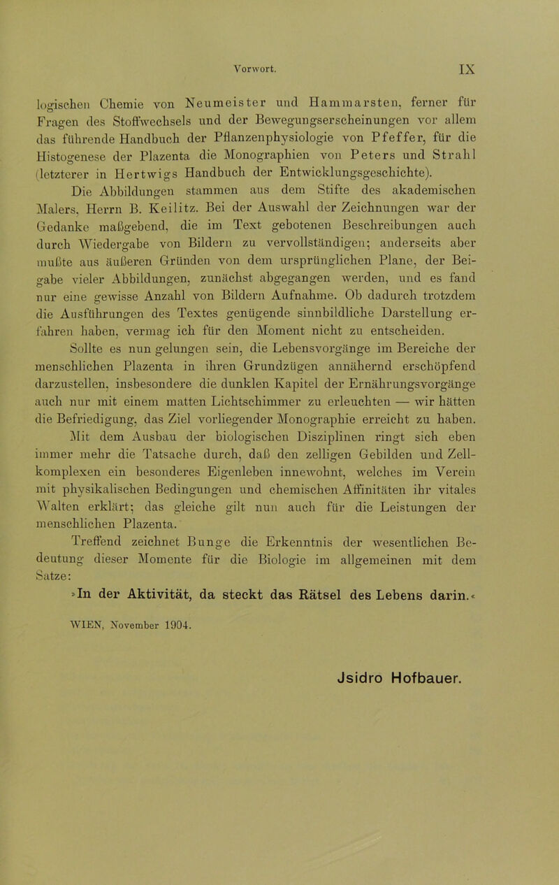 logischen Chemie von Neumeister und Hammarsten, ferner für Fragen des Stoffwechsels und der Bewegungserscheinungen vor allem das führende Handbuch der Pflanzenphysiologie von Pfeffer, für die Histogenese der Plazenta die Monographien von Peters und Strahl (letzterer in Hertvvigs Handbuch der Entwicklungsgeschichte). Die Abbildungen stammen aus dem Stifte des akademischen Malers. Herrn B. Keilitz. Bei der Auswahl der Zeichnungen war der Gedanke maßgebend, die im Text gebotenen Beschreibungen auch durch Wiedergabe von Bildern zu vervollständigen; anderseits aber mußte aus äußeren Gründen von dem ursprünglichen Plane, der Bei- gabe vieler Abbildungen, zunächst abgegangen werden, und es fand nur eine gewisse Anzahl von Bildern Aufnahme. Ob dadurch trotzdem die Ausführungen des Textes genügende sinnbildliche Darstellung er- fahren haben, vermag ich für den Moment nicht zu entscheiden. Sollte es nun gelungen sein, die Lebensvorgänge im Bereiche der menschlichen Plazenta in ihren Grundzügen annähernd erschöpfend darzustellen, insbesondere die dunklen Kapitel der Ernährungsvorgänge auch nur mit einem matten Lichtschimmer zu erleuchten — wir hätten die Befriedigung, das Ziel vorliegender Monographie erreicht zu haben. Mit dem Ausbau der biologischen Disziplinen ringt sich eben immer mehr die Tatsache durch, daß den zelligen Gebilden und Zell- komplexen ein besonderes Eigenleben innewolmt, welches im Verein mit physikalischen Bedingungen und chemischen Affinitäten ihr vitales Walten erklärt; das gleiche gilt nun auch für die Leistungen der menschlichen Plazenta. Treffend zeichnet Bunge die Ei’kenntnis der wesentlichen Be- deutung dieser Momente für die Biologie im allgemeinen mit dem Satze: »In der Aktivität, da steckt das Rätsel des Lebens darin.« WIEN, November 1904. Jsidro Hofbauer.