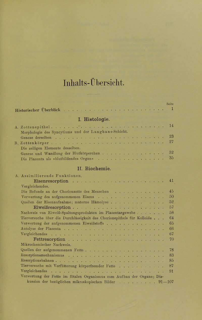 Inhalts-Übersicht. Seite Historischer Überblick 1 I. Histologie. A. Zottenepithel Morphologie des Syneytiums und der Langhans-Schicht. Genese derselben ^3 B. Zottenkörper ^7 Die zelligen Elemente desselben. Genese und Wandlung der Blutkörperchen 32 Die Plazenta als »blutbildendes Organ« 35 IT. Biochemie. A. Assimilierende Funktionen. Eisenresorption 41 Vergleichendes. Die Befunde an der Chorionzotte des Menschen 45 Verwertung des aufgenommenen Eisens 50 Quellen der Eisenaufnahme; materne Hämolyse 52 Eiweißresorption . 57 Nachweis von Eiweiß-Spaltungsprodukten im Plazentargewebe 58 Tierversuche über die Durchlässigkeit des Chorionepithels für Kolloide ... 64 Verwertung der aufgenommenen Eiweißstoffe 65 Autolyse der Plazenta 66 Vergleichendes 67 Fettresorption 70 Mikrochemischer Nachweis. Quellen der aufgenommenen Fette 78 Resorptionsmechanismus 83 Resorptionsbahnen 85 Tierversuche mit Verfütterung körperfremder Fette 87 Vergleichendes 91 Verwertung der Fette im fötalen Organismus zum Aufbau der Organe; Dis- kussion der bezüglichen mikroskopischen Bilder 91 —107