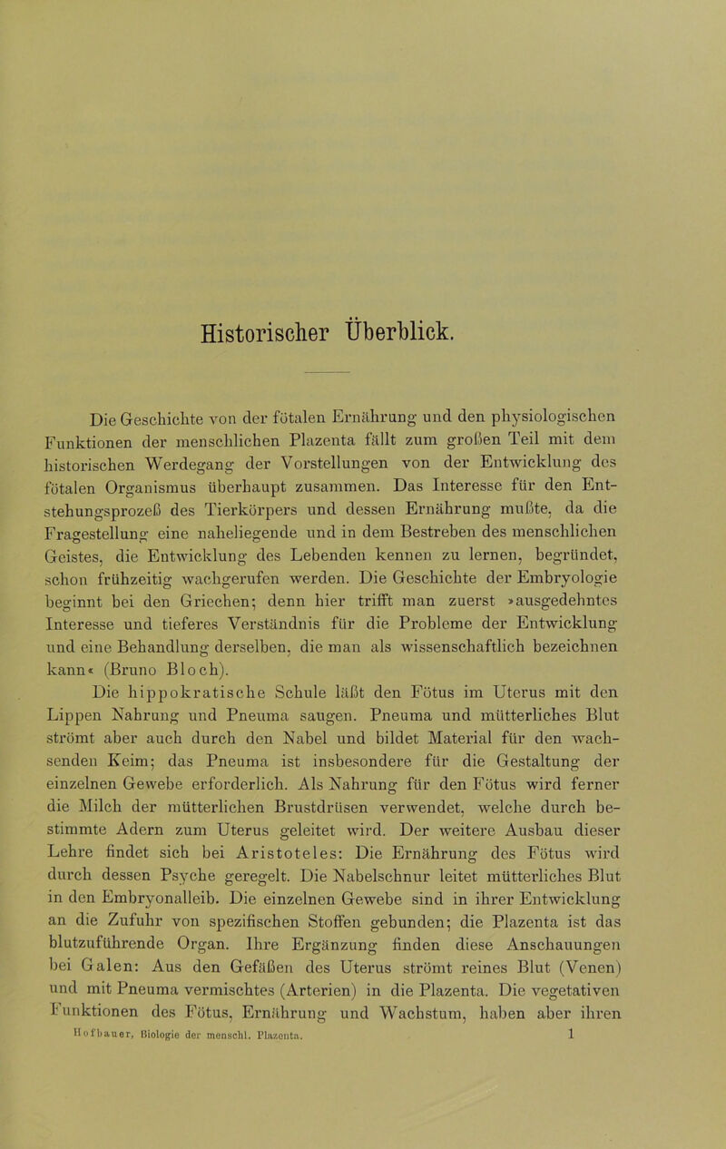 Historischer Überblick. Die Geschichte von der fötalen Ernährung und den physiologischen Funktionen der menschlichen Plazenta fällt zum großen Teil mit dem historischen Werdegang der Vorstellungen von der Entwicklung des fötalen Organismus überhaupt zusammen. Das Interesse für den Ent- stehungsprozeß des Tierkörpers und dessen Ernährung mußte, da die Fragestellung eine naheliegende und in dem Bestreben des menschlichen Geistes, die Entwicklung des Lebenden kennen zu lernen, begründet, schon frühzeitig wachgerufen werden. Die Geschichte der Embryologie beginnt bei den Griechen; denn hier trifft man zuerst >ausgedehntes Interesse und tieferes Verständnis für die Probleme der Entwicklung und eine Behandlung derselben, die man als -wissenschaftlich bezeichnen kann« (Bruno Bloch). Die hippokratische Schule läßt den Fötus im Uterus mit den Lippen Nahrung und Pneuma saugen. Pneuma und mütterliches Blut strömt aber auch durch den Nabel und bildet Material für den wach- senden Keim; das Pneuma ist insbesondere für die Gestaltung der einzelnen Gewebe erforderlich. Als Nahrung für den Fötus wird ferner die Milch der mütterlichen Brustdrüsen verwendet, -welche durch be- stimmte Adern zum Uterus geleitet wird. Der weitere Ausbau dieser Lehre findet sich bei Aristoteles: Die Ernährung des Fötus wird durch dessen Psyche geregelt. Die Nabelschnur leitet mütterliches Blut in den Embryonalleib. Die einzelnen Gewebe sind in ihrer Entwicklung an die Zufuhr von spezifischen Stoffen gebunden; die Plazenta ist das blutzuführende Organ. Ihre Ergänzung finden diese Anschauungen bei Galen: Aus den Gefäßen des Uterus strömt reines Blut (Venen) und mit Pneuma vermischtes (Arterien) in die Plazenta. Die vegetativen I unktionen des Fötus, Ernährung und Wachstum, haben aber ihren