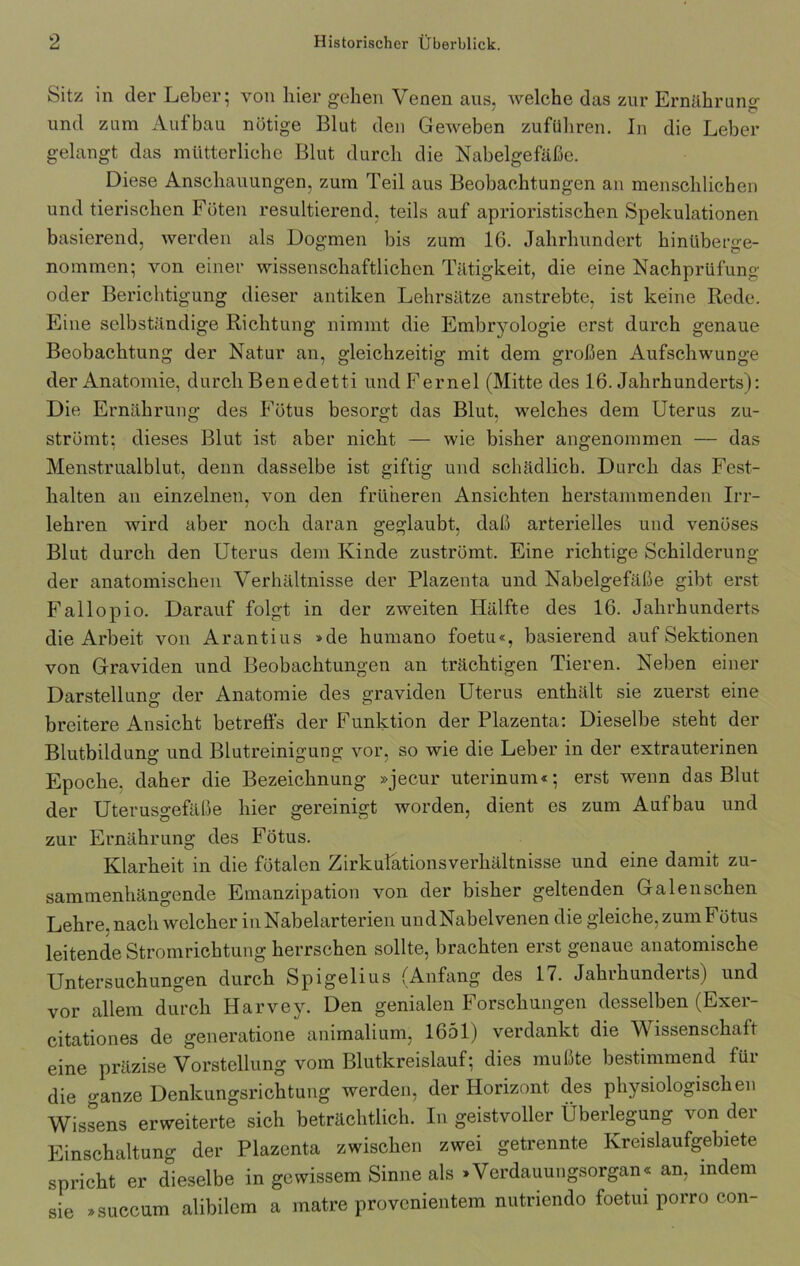 Sitz in der Leber; von hier gehen Venen aus, welche das zur Ernährung und zum Aufbau nötige Blut den Geweben zuführen. In die Leber gelangt das mütterliche Blut durch die Nabelgefäße. Diese Anschauungen, zum Teil aus Beobachtungen an menschlichen und tierischen Föten resultierend, teils auf aprioristischen Spekulationen basierend, werden als Dogmen bis zum 16. Jahrhundert hinüberge- nommen; von einer wissenschaftlichen Tätigkeit, die eine Nachprüfung oder Berichtigung dieser antiken Lehrsätze anstrebte, ist keine Rede. Eine selbständige Richtung nimmt die Embryologie erst durch genaue Beobachtung der Natur an, gleichzeitig mit dem großen Aufschwünge der Anatomie, durch Benedetti und Fernel (Mitte des 16. Jahrhunderts): Die Ernährung des Fötus besorgt das Blut, welches dem Uterus zu- strömt; dieses Blut ist aber nicht — wie bisher angenommen — das Menstrualblut, denn dasselbe ist giftig und schädlich. Durch das Fest- halten an einzelnen, von den früheren Ansichten herstammenden Irr- lehren wird aber noch daran geglaubt, daß arterielles und venöses Blut durch den Uterus dem Kinde zuströmt. Eine richtige Schilderung der anatomischen Verhältnisse der Plazenta und Nabelgefäße gibt erst Fallopio. Darauf folgt in der zweiten Hälfte des 16. Jahrhunderts die Arbeit von Arantius »de humano foetu«, basierend auf Sektionen von Graviden und Beobachtungen an trächtigen Tieren. Neben einer Darstellung der Anatomie des graviden Uterus enthält sie zuerst eine breitere Ansicht betreffs der Funktion der Plazenta: Dieselbe steht der Blutbildung und Blutreinigung vor, so wie die Leber in der extrauterinen Epoche, daher die Bezeichnung »jecur uterinum«; erst wenn das Blut der Uterusgefäße hier gereinigt worden, dient es zum Aufbau und zur Ernährung des Fötus. Klarheit in die fötalen Zirkulationsverhältnisse und eine damit zu- sammenhängende Emanzipation von der bisher geltenden Galen sehen Lehre, nach welcher in Nabelarterien undNabelvenen die gleiche, zum Fötus leitende Stromrichtung herrschen sollte, brachten erst genaue anatomische Untersuchungen durch Spigelius (Anfang des 17. Jahrhunderts) und vor allem durch Harvey. Den genialen Forschungen desselben (Exer- citationes de generatione animalium, 1651) verdankt die Wissenschaft eine präzise Vorstellung vom Blutkreislauf; dies mußte bestimmend für die ganze Denkungsrichtung werden, der Horizont des physiologischen Wissens erweiterte sich beträchtlich. In geistvoller Überlegung von der Einschaltung der Plazenta zwischen zwei getrennte Kreislaufgebiete spricht er dieselbe in gewissem Sinne als »Verdauungsorgan« an, indem sie »succum alibilem a matre provenientem nutriendo foetui porro eon-