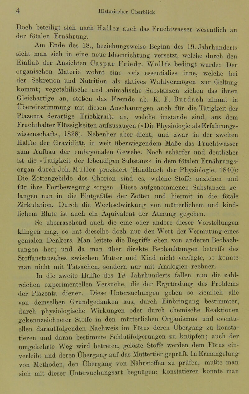 Doch beteiligt sich nach Haller auch das Fruchtwasser wesentlich an der fötalen Ernährung. Am Ende des 18., beziehungsweise Beginn des 19. Jahrhunderts sieht man sich in eine neue Ideenrichtung versetzt, welche durch den Einfluß der Ansichten Caspar Friedr. Wollfs bedingt wurde: Der organischen Materie wohnt eine »vis essentialis« inne, welche bei der Sekretion und Nutrition als aktives Wahlvermögen zur Geltung: kommt; vegetabilische und animalische Substanzen ziehen das ihnen Gleichartige an, stoßen das Fremde ab. K. F. Burdach nimmt in Übereinstimmung mit diesen Anschauungen auch für die Tätigkeit der Plazenta derartige Triebkräfte an, welche imstande sind, aus dem Fruchthalter Flüssigkeiten aufzusaugen (»Die Physiologie als Erfahrungs- wissenschaft«, 1828). Nebenher aber dient, und zwar in der zweiten Hälfte der Gravidität, in weit überwiegendem Maße das Fruchtwasser zum Aufbau der embryonalen Gewebe. Noch schärfer und deutlicher ist die »Tätigkeit der lebendigen Substanz« in dem fötalen Ernährungs- organ durch Joh. Müller präzisiert (Handbuch der Physiologie, 1840): Die Zottengebilde des Chorion sind es, welche Stoffe anziehen und für ihre Fortbewegung sorgen. Diese aufgenommenen Substanzen ge- langen nun in die Blutgefäße der Zotten und hiermit in die fötale Zirkulation. Durch die Wechselwirkung von mütterlichem und kind- lichem Blute ist auch ein Äquivalent der Atmung gegeben. So überraschend auch die eine oder andere dieser Vorstellungen klingen mag, so hat dieselbe doch nur den Wert der Vermutung eines genialen Denkers. Man leitete die Begriffe eben von anderen Beobach- tungen her; und da man über direkte Beobachtungen betreffs des Stoffaustausches zwischen Mutter und Kind nicht verfügte, so konnte man nicht mit Tatsachen, sondern nur mit Analogien rechnen. In die zweite Hälfte des 19. Jahrhunderts fallen nun die zahl- reichen experimentellen Versuche, die der Ergründung des Problems der Plazenta dienen. Diese Untersuchungen gehen so ziemlich alle von demselben Grundgedanken aus, durch Einbringung bestimmter, durch physiologische Wirkungen oder durch chemische Reaktionen gekennzeichneter Stoffe in den mütterlichen Organismus und eventu- ellen darauffolgenden Nachweis im Fötus deren Übergang zu konsta- tieren und daran bestimmte Schlußfolgerungen zu knüpfen; auch der umgekehrte Weg wird betreten, gelöste Stoffe werden dem Fötus ein- verleibt und deren Übergang auf das Muttertier geprüft. In Ermangelung von Methoden, den Übergang von Nährstoffen zu prüfen, mußte man sich mit dieser Untersuchungsart begnügen; konstatieren konnte man