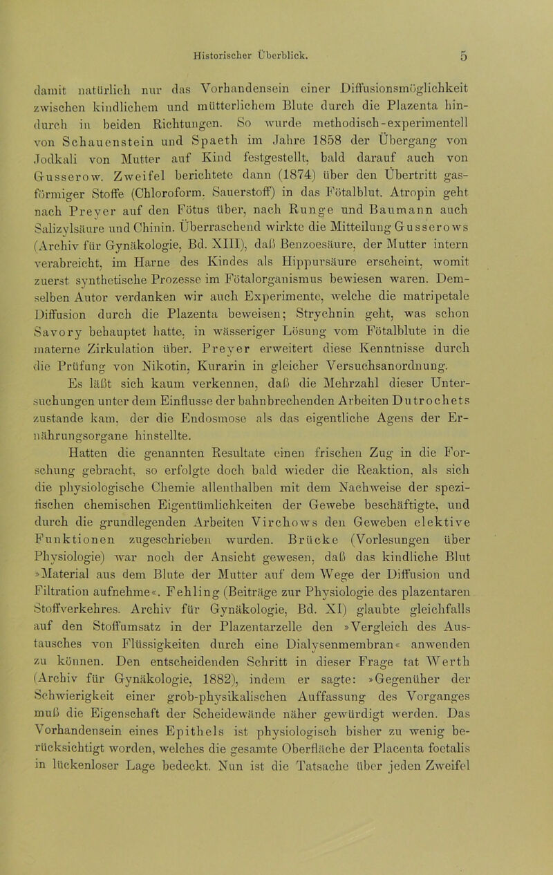 damit natürlich nur das Vorhandensein einer Diffusionsmöglichkeit zwischen kindlichem und mütterlichem Blute durch die Plazenta hin- durch in beiden Richtungen. So wurde methodisch-experimentell von Schauenstein und Spaeth im Jahre 1858 der Übergang von Jodkali von Mutter auf Kind festgestellt, bald darauf auch von Gusserow. Zweifel berichtete dann (1874) über den Übertritt gas- förmiger Stoffe (Chloroform. Sauerstoff) in das Fötalblut. Atropin geht nach Preyer auf den Fötus über, nach Runge und Baumann auch Salizylsäure und Chinin. Überraschend wirkte die Mitteilung Gu sserows (Archiv für Gynäkologie. Bd. XIII), daß Benzoesäure, der Mutter intern verabreicht, im Harne des Kindes als Hippursäure erscheint, womit zuerst synthetische Prozesse im Fötalorganismus bewiesen waren. Dem- selben Autor verdanken wir auch Experimente, welche die matripetale Diffusion durch die Plazenta beweisen; Strychnin geht, was schon Savory behauptet hatte, in wässeriger Lösung vom Fötalblute in die materne Zirkulation über. Preyer erweitert diese Kenntnisse durch die Prüfung von Nikotin, Kurarin in gleicher Versuchsanordnung. Es läßt sich kaum verkennen, daß die Mehrzahl dieser Unter- suchungen unter dem Einflüsse derbahnbrechenden Arbeiten Dutrochets zustande kam, der die Endosmose als das eigentliche Agens der Er- nährungsorgane hinstellte. Hatten die genannten Resultate einen frischen Zug in die For- schung gebracht, so erfolgte doch bald wieder die Reaktion, als sich die physiologische Chemie allenthalben mit dem Nachweise der spezi- rischen chemischen Eigentümlichkeiten der Gewebe beschäftigte, und durch die grundlegenden Arbeiten Virchows den Geweben elektive Funktionen zugeschrieben wurden. Brücke (Vorlesungen über Physiologie) war noch der Ansicht gewesen, daß das kindliche Blut »Material aus dem Blute der Mutter auf dem Wege der Diffusion und Filtration aufnehme«. Fehling (Beiträge zur Physiologie des plazentaren Stoffverkehres. Archiv für Gynäkologie, Bd. XI) glaubte gleichfalls auf den Stoffumsatz in der Plazentarzelle den »Vergleich des Aus- tausches von Flüssigkeiten durch eine Dialvsenmembran« anwenden zu können. Den entscheidenden Schritt in dieser Frage tat Werth (Archiv für Gynäkologie, 1882), indem er sagte: »Gegenüber der Schwierigkeit einer grob-physikalischen Auffassung des Vorganges muß die Eigenschaft der Scheidewände näher gewürdigt werden. Das Vorhandensein eines Epithels ist physiologisch bisher zu wenig be- rücksichtigt worden, welches die gesamte Oberfläche der Placenta foetalis in lückenloser Lage bedeckt. Nun ist die Tatsache über jeden Zweifel