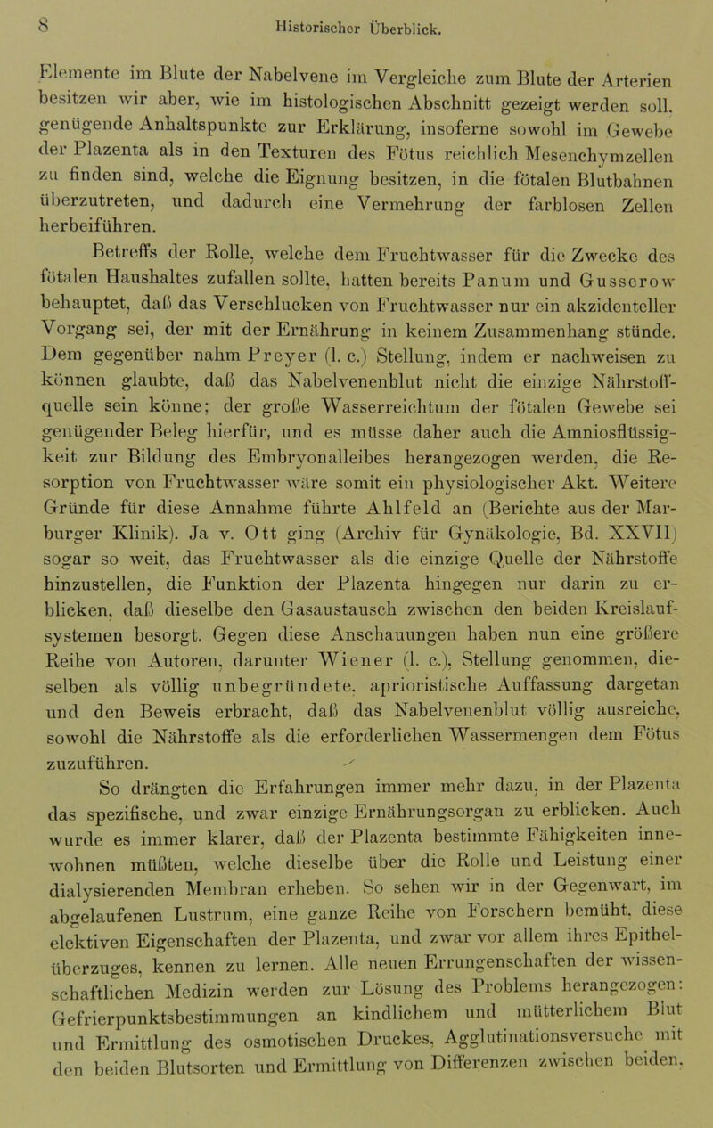 Elemente im Blute der Nabelvene im Vergleiche zum Blute der Arterien besitzen wir aber, wie im histologischen Abschnitt gezeigt werden soll, genügende Anhaltspunkte zur Erklärung, insoferne sowohl im Gewebe der Plazenta als in den Texturen des Fötus reichlich Mesenchymzellen zu finden sind, welche die Eignung besitzen, in die fötalen Blutbahnen überzutreten, und dadurch eine Vermehrung der farblosen Zellen herbeiführen. Betreffs der Rolle, welche dem Fruchtwasser für die Zwecke des fötalen Haushaltes zufallen sollte, hatten bereits Panum und Gusserow behauptet, daß das Verschlucken von Fruchtwasser nur ein akzidenteller Vorgang sei, der mit der Ernährung in keinem Zusammenhang stünde. Dem gegenüber nahm Preyer (1. c.) Stellung, indem er nachweisen zu können glaubte, daß das Nabelvenenblut nicht die einzige Nährstoff- quelle sein könne; der große Wasserreichtum der fötalen Gewebe sei genügender Beleg hierfür, und es müsse daher auch die Amniosflüssig- keit zur Bildung des Embryonalleibes herangezogen werden, die Re- sorption von Fruchtwasser wäre somit ein physiologischer Akt. Weitere Gründe für diese Annahme führte Ahlfeld an (Berichte aus der Mar- burger Klinik). Ja v. Ott ging (Archiv für Gynäkologie, Bd. XXVII) sogar so weit, das Fruchtwasser als die einzige Quelle der Nährstoffe hinzustellen, die Funktion der Plazenta hingegen nur darin zu er- blicken. daß dieselbe den Gasaustausch zwischen den beiden Kreislauf- systemen besorgt. Gegen diese Anschauungen haben nun eine größere Reihe von Autoren, darunter Wiener (1. c.), Stellung genommen, die- selben als völlig unbegründete, aprioristische Auffassung dargetan und den Beweis erbracht, daß das Nabelvenenblut völlig ausreichc. sowohl die Nährstoffe als die erforderlichen Wassermengen dem Fötus zuzuführen. So drängten die Erfahrungen immer mehr dazu, in der Plazenta das spezifische, und zwar einzige Ernährungsorgan zu erblicken. Auch wurde es immer klarer, daß der Plazenta bestimmte Fähigkeiten inne- wohnen müßten, welche dieselbe über die Rolle und Leistung einer dialysierenden Membran erheben. So sehen wir in der Gegenwart, im abgelaufenen Lustrum, eine ganze Reihe von Forschern bemüht, diese elektiven Eigenschaften der Plazenta, und zwar vor allem ihres Epithel- überzuges. kennen zu lernen. Alle neuen Errungenschaften der ■wissen- schaftlichen Medizin werden zur Lösung des Problems herangezogen. Gefrierpunktsbestimmungen an kindlichem und mütterlichem Blut und Ermittlung des osmotischen Druckes, Agglutinationsversuche mit den beiden Blutsorten und Ermittlung von Differenzen zwischen beiden.