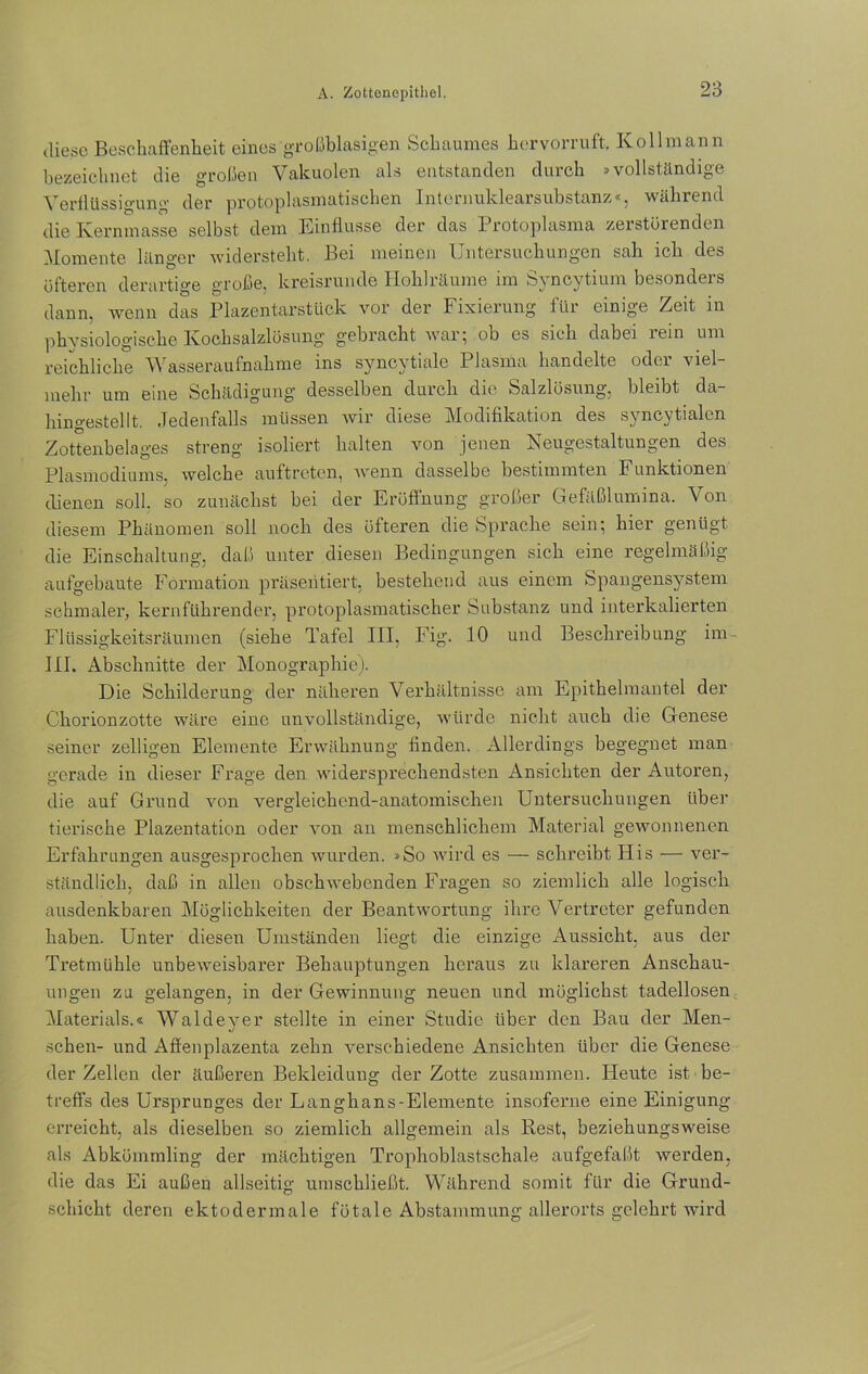 diese Beschaffenheit eines großblasigen Schaumes hervorruft. Ivo 11 mann bezeichnet die großen Vakuolen als entstanden durch »vollständige Verflüssigung der protoplasmatischen Internuklearsubstanz«, während die Kernmasse selbst dem Einflüsse der das Protoplasma zerstörenden Momente länger widersteht. Bei meinen Untersuchungen sah ich des öfteren derartige große, kreisrunde Iloklrüume im S^ncytium besondeis dann, wenn das Plazentarstück vor der Fixierung für einige Zeit in physiologische Kochsalzlösung gebracht war; ob es sich dabei lein um reichliche Wasseraufnahme ins syncytiale Plasma handelte oder viel- mehr um eine Schädigung desselben durch die Salzlösung, bleibt da- hingestellt. Jedenfalls müssen wir diese Modifikation des syncytialen Zottenbelages streng isoliert halten von jenen Neugestaltungen des Plasmodiums, welche auftreten, wenn dasselbe bestimmten Funktionen dienen soll, so zunächst bei der Eröffnung großer Gefäßlumina. Von diesem Phänomen soll noch des öfteren die Sprache sein; hier genügt die Einschaltung, daß unter diesen Bedingungen sich eine regelmäßig aufgebaute Formation präsentiert, bestehend aus einem Spangensystem schmaler, kernführender, protoplasmatischer Substanz und interkalierten Flüssigkeitsräumen (siehe Tafel III, Fig. 10 und Beschreibung im- III. Abschnitte der Monographie). Die Schilderung der näheren Verhältnisse am Epitheliuantel der Chorionzotte wäre eine unvollständige, würde nicht auch die Genese seiner zeitigen Elemente Erwähnung finden. Allerdings begegnet man gerade in dieser Frage den widersprechendsten Ansichten der Autoren, die auf Grund von vergleichend-anatomischen Untersuchungen über tierische Plazentation oder von an menschlichem Material gewonnenen Erfahrungen ausgesprochen wurden. »So wird es — schreibt His — ver- ständlich, daß in allen obschwebenden Fragen so ziemlich alle logisch ausdenkbaren Möglichkeiten der Beantwortung ihre Vertreter gefunden haben. Unter diesen Umständen liegt die einzige Aussicht, aus der Tretmühle unbeweisbarer Behauptungen heraus zu klareren Anschau- ungen zu gelangen, in der Gewinnung neuen und möglichst tadellosen Materials.« Waldever stellte in einer Studie über den Bau der Men- «/ sehen- und Affenplazenta zehn verschiedene Ansichten über die Genese der Zellen der äußeren Bekleidung der Zotte zusammen. Heute ist be- treffs des Ursprunges der Langhans-Elemente insoferne eine Einigung erreicht, als dieselben so ziemlich allgemein als Rest, beziehungsweise als Abkömmling der mächtigen Trophoblastschale aufgefaßt werden, die das Ei außen allseitig umschließt. Während somit für die Grund- schicht deren ektodermale fötale Abstammung allerorts gelehrt wird