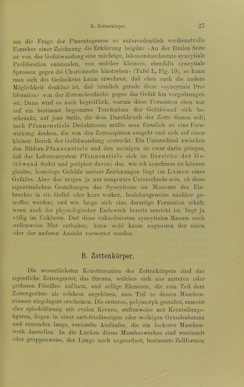 um die Frage der Plazentogenese so außerordentlich verdienstvolle Forscher einer Zeichnung die Erklärung beigibt: »An der fötalen Seite ist von der Gefäßwandung eine mächtige, lakunendurchsetzte syncytiale Proliferation entstanden, von welcher kleinere, ebenfalls syncytiale Sprossen gegen die Chorionzotte hinstreben« (Tafel L, Fig. 19), so kann man sich des Gedankens kaum erwehren, daß eben auch die andere Möglichkeit denkbar ist, daß nämlich gerade diese »syncytiale Pro- liferation« von der Zottenoberfläche gegen das Gefäß hin vorgedrungen sei. Dann wird es auch begreiflich, warum diese Formation eben nur auf ein bestimmt begrenztes Territorium der Gefäßwand sich be- schränkt, auf jene Stelle, die dem Durchbruch der Zotte dienen soll; nach Pfannenstiels Deduktionen müßte man förmlich an eine Fern- wirkung denken, die von den Zottenspitzen ausgeht und sich auf einen kleinen Bezirk der Gefäßwandung erstreckt. Ein Unterschied zwischen den Bildern Pfannenstiels und den meinigen ist zwar darin gelegen, daß das Lakunensvstem Pfannenstiels sich im Bereiche der Ge- J fäßwand rindet und peripher davon; das, wie ich annehmen zu können laubte, homologe Gebilde meiner Zeichnungen liegt im Lumen eines Gefäßes. Aber das mögen ja nur temporäre Unterschiede sein, ob diese eigentümlichen Gestaltungen des Syncytiums im Momente des Ein- bruches in ein Gefäß oder kurz vorher, beziehungsweise nachher ge- troffen werden; und wie lange sich eine derartige Formation erhält, wenn auch ihr physiologischer Endzweck bereits erreicht ist, liegt ja völlig im Unklaren. Daß diese valcuolisierten syncytialen Massen auch stellenweise Blut enthalten, kann wohl kaum zugunsten der einen oder der anderen Ansicht verwertet werden. B. Zottenkörper. Die wesentlichsten Konstituentien des Zottenkörpers sind das eigentliche Zottengerüst, das Stroma, welches sich aus zarteren oder gröberen Fibrillen aufbaut, und zellige Elemente, die zum Teil dem Zottengerüste als solchem angehören, zum Teil in dessen Maschen- räurnen eingelagert erscheinen. Die ersteren, polymorph gestaltet, zumeist aber spindelförmig mit ovalen Kernen, stellenweise mit Kernteilungs- riguren, liegen in einer zart-feinfaserigen oder wolkigen Grundsubstanz und entsenden lange, verästelte Ausläufer, die ein lockeres Maschen- werk darstcllen. In die Lücken dieses Maschenwerkes sind vereinzelt oder gruppenweise, der Länge nach angeordnet, bestimmte Zellformen