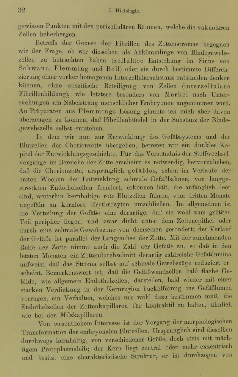 gewissen Punkten mit den perizellulären Räumen, welche die vakuolären Zellen beherbergen. Betreffs der Genese der Fibrillen des Zottenstromas begegnen wir der Frage, ob wir dieselben als Abkömmlinge von Bindegewcbs- zellen zu betrachten haben (zelluläre Entstehung im Sinne von Schwann, Flemming und Boll) oder sie durch bestimmte Differen- zierung einer vorher homogenen Interzellularsubstanz entstanden denken können, ohne spezifische Beteiligung von Zellen (interzelluläre Fibrillenbildung), wie letztere besonders von Merkel nach Unter- suchungen am Nabelstrang menschlicher Embryonen angenommen wird. An Präparaten aus Flemmings Lösung glaubte ich mich aber davon überzeugen zu können, daß Fibrillenbündel in der Substanz der Binde- gewebszelle selbst entstehen. In dem wir nun zur Entwicklung des Gefäßsystems und der Blutzellen der Chorionzotte übergehen, betreten wir ein dunkles Ka- pitel der Entwicklungsgeschichte. Für das Verständnis der Stoffwechsel- vorgänge im Bereiche der Zotte erscheint es notwendig, hervorzuheben, daß die Chorionzotte, ursprünglich gefäßlos, schon im Verlaufe der ersten Wochen der Entwicklung schmale Gefäßbahnen, von langge- streckten Endothelzellen formiert, erkennen läßt, die anfänglich leer sind, weiterhin kernhaltige rote Blutzellen führen, vom dritten Monate ungefähr an kernlose Erythrocyten umschließen. Im allgemeinen ist die Verteilung der Gefäße eine derartige, daß sie wohl zum größten Teil peripher liegen, und zwar dicht unter dem Zottenepithel oder durch eine schmale Gewebszone von demselben gesondert; der Verlauf der Gefäße ist parallel der Längsachse der Zotte. Mit der zunehmenden Reife der Zotte nimmt auch die Zahl der Gefäße zu, so daß in den letzten Monaten ein Zottendurchschnitt derartig zahlreiche Gefäßlumina aufweist, daß das Stroma selbst-auf schmale Gewebsztige reduziert er- scheint. Bemerkenswert ist, daß die Gefäßwandzellen bald flache Ge- bilde. wie allgemein Endothelzellen, darstellen, bald wieder mit einer starken Verdickung in der Kernregion buckelförmig ins Gefäßlumen vorragen, ein Verhalten, welches uns wohl dazu bestimmen muß, die Endothelzellen der Zottenkapillaren für kontraktil zu halten, ähnlich wie bei den Milzkapillaren. Von wesentlichem Interesse ist der Vorgang der morphologischen Transformation der embryonalen Blutzellen. Ursprünglich sind dieselben durchwegs kernhaltig, von verschiedener Größe, doch stets mit mäch- tigem Protoplasmaleib; der Kern liegt zentral oder mehr exzentrisch und besitzt eine charakteristische Struktur, er ist durchzogen von