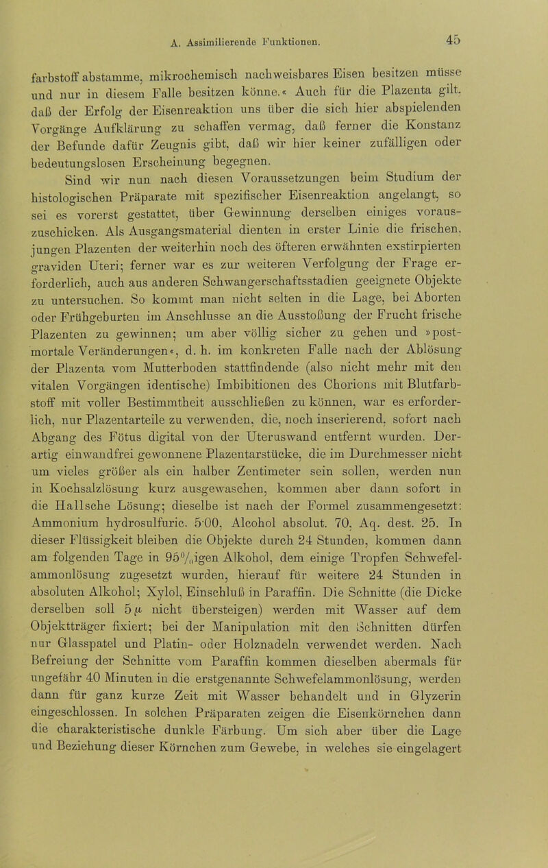 farbstoff abstamme, mikrochemisch nachweisbares Eisen besitzen müsse und nur in diesem Falle besitzen könne.« Auch für die Plazenta gilt, daß der Erfolg der Eisenreaktion uns über die sich hier abspielenden Vorgänge Aufklärung zu schaffen vermag, daß ferner die Konstanz der Befunde dafür Zeugnis gibt, daß wir hier keiner zufälligen oder bedeutungslosen Erscheinung begegnen. Sind wir nun nach diesen Voraussetzungen beim Studium der histologischen Präparate mit spezifischer Eisenreaktion angelangt, so sei es vorerst gestattet, über Gewinnung derselben einiges voraus- zuschicken. Als Ausgangsmaterial dienten in erster Linie die frischen, jungen Plazenten der weiterhin noch des öfteren erwähnten exstirpierten graviden Uteri: ferner war es zur weiteren Verfolgung der Frage er- forderlich, auch aus anderen Schwangerschaftsstadien geeignete Objekte zu untersuchen. So kommt man nicht selten in die Lage, bei Aborten oder Frühgeburten im Anschlüsse an die Ausstoßung der Frucht frische Plazenten zu gewinnen; um aber völlig sicher zu gehen und »post- mortale Veränderungen«, d. h. im konkreten Falle nach der Ablösung- der Plazenta vom Mutterboden stattfindende (also nicht mehr mit den vitalen Vorgängen identische) Imbibitionen des Chorions mit Blutfarb- stoff mit voller Bestimmtheit ausschließen zu können, war es erforder- lich, nur Plazentarteile zu verwenden, die, noch inserierend, sofort nach Abgang des Fötus digital von der Uteruswand entfernt wurden. Der- artig einwandfrei gewonnene Plazentarstücke, die im Durchmesser nicht um vieles größer als ein halber Zentimeter sein sollen, werden nun in Kochsalzlösung kurz ausgewaschen, kommen aber dann sofort in die Hallsehe Lösung; dieselbe ist nach der Formel zusammengesetzt: Ammonium hydrosulfuric. 5 00, Alcohol absolut. 70. Aq. dest. 25. In dieser Flüssigkeit bleiben die Objekte durch 24 Stunden, kommen dann am folgenden Tage in 95%igen Alkohol, dem einige Tropfen Schwefel- ammonlösung zugesetzt wurden, hierauf für weitere 24 Stunden in absoluten Alkohol; Xylol, Einschluß in Paraffin. Die Schnitte (die Dicke derselben soll 5 ja nicht übersteigen) werden mit Wasser auf dem Objektträger fixiert; bei der Manipulation mit den Schnitten dürfen nur Glasspatel und Platin- oder Holznadeln verwendet werden. Nach Befreiung der Schnitte vom Paraffin kommen dieselben abermals für ungefähr 40 Minuten in die erstgenannte Schwefelammonlösung, werden dann für ganz kurze Zeit mit Wasser behandelt und in Glyzerin eingeschlossen. In solchen Pi’äparaten zeigen die Eisenkörnchen dann die charakteristische dunkle Färbung. Um sich aber über die Lage und Beziehung dieser Körnchen zum Gewebe, in welches sie eingelagert