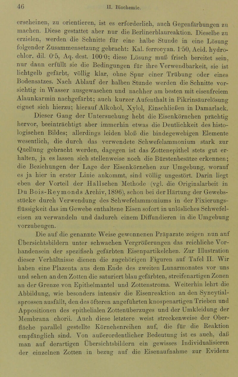 erscheinen, zu orientieren, ist es erforderlich, auch Gegenfärbungen zu machen. Diese gestattet aber nur die Berlinerblaureaktion. Dieselbe zu erzielen, werden die Schnitte für eine halbe Stunde in eine Lösung folgender Zusammensetzung gebracht: Kal. ferrocyan. P50. Acid. hydro- chlor. dil. 0'5, Aq. dest. lOO'O; diese Lösung muß frisch bereitet sein, nur dann erfüllt sie die Bedingungen für ihre Verwendbarkeit, sie ist lichtgelb gefärbt, völlig klar, ohne Spur einer Trübung oder eines Bodensatzes. Nach Ablauf der halben Stunde werden die Schnitte vor- sichtig in Wasser ausgewaschen und nachher am besten mit eisenfreiem Alaunkarmin nachgefärbt; auch kurzer Aufenthalt in Pikrinsäurelösung eignet sich hierzu; hierauf Alkohol, Xylol, Einschließen in Damarlack. Dieser Gang der Untersuchung hebt die Eisenkörnchen prächtig hervor, beeinträchtigt aber immerhin etwas die Deutlichkeit des histo- logischen Bildes; allerdings leiden bloß die bindegewebigen Elemente wesentlich, die durch das verwendete Schwefelammonium stark zur Quellung gebracht werden, dagegen ist das Zottenepithel stets gut er- halten, ja es lassen sich stellenweise noch die Bürstenbesätze erkennen; die Beziehungen der Lage der Eisenkörnchen zur Umgebung, worauf es ja hier in erster Linie ankommt, sind völlig ungestört. Darin liegt eben der Vorteil der Hallschen Methode (vgl. die Originalarbeit in Du Bois-Reymonds Archiv, 1896), schon bei der Härtung der Gewebs- stücke durch Verwendung des Schwefelammoniums in der Fixierungs- flüssigkeit das im Gewebe enthaltene Eisen sofort in unlösliches Schwefel- eisen zu verwandeln und dadurch einem Diffundieren in die Umgebung vorzubeugen. Die auf die genannte Weise gewonnenen Präparate zeigen nun auf Ubersichtsbildern unter schwachen Vergrößerungen das reichliche Vor- handensein der spezifisch gefärbten Eisenpartikelchen. Zur Illustration dieser Verhältnisse dienen die zugehörigen Figuren auf Tafel II. Wir haben eine Plazenta aus dem Ende des zweiten Lunarmonates vor uns und sehen an den Zotten die saturiert blau gefärbten, streifenartigen Zonen an der Grenze von Epithelmantel und Zottenstroma. Weiterhin lehrt die Abbildung, wie besonders intensiv die Eisenreaktion an den Syncytial- sprossen ausfällt, den des öfteren angeführten knospenartigen Trieben und Appositionen des epithelialen Zottenüberzuges und der Umkleidung der Membrana chorii. Auch diese letztere weist streckenweise der Ober- fläche parallel gestellte Körnchenreihen auf, die für die Reaktion empfänglich sind. Von außerordentlicher Bedeutung ist es auch, daß man auf derartigen Übersichtsbildern ein gewisses Individualisieren der einzelnen Zotten in bezug auf die Eisenaufnahme zur Evidenz