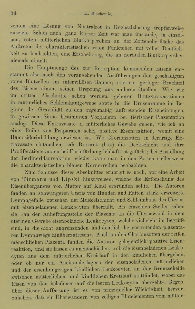 zenten eine Lösung von Neutralrot in Kochsalzlösung tropfenweise zusetzte. Schon nach ganz kurzer Zeit war man imstande, in einzel- nen, roten mütterlichen Blutkörperchen an der Zottenoberfläche das Auftreten der charakteristischen roten Pünktchen mit voller Deutlich- keit zu beobachten, eine Erscheinung, die an normalen Blutkörperchen niemals eintritt. Die Hauptmenge des zur Resorption kommenden Eisens ent- stammt also nach den vorangehenden Ausführungen den geschädigten roten Blutzellen im intervillüsen Raume; nur ein geringer Bruchteil des Eisens nimmt seinen Ursprung aus anderen Quellen. Wie wir im dritten Abschnitte sehen werden, gehören Blutextravasationen in mütterliches Schleimhautgewebe sowie in die Drüsenräume im Be- ginne der Gravidität zu den regelmäßig auftretenden Erscheinungen, in gewissem Sinne bestimmten Vorgängen bei tierischer Plazentation analog. Diese Extravasate in mütterliches Gewebe geben, wie ich an einer Reihe von Präparaten sehe, positive Eisenreaktion, womit eine Hämosiderinbildung erwiesen ist. Wo Chorionzotten in derartige Ex- travasate eintauchen, sah Bonnet (1. c.) die Deckschicht und ihre Proliferationsknoten bei Eosinfärbung lebhaft rot gefärbt; bei Anstellung der Berlinerblaureaktion wieder kann man in den Zotten stellenweise die charakteristischen blauen Körnerreihen beobachten. Zum Schlüsse dieses Abschnittes erübrigt es noch, auf eine Arbeit von Tirmann und Lipski hinzuweisen, welche die Erforschung des Eisenüberganges von Mutter auf Kind ergründen sollte. Die Autoren fanden an schwangeren Uteris von Hunden und Ratten stark erweiterte Lymphgefäße zwischen der Muskelschicht und Schleimhaut des Uterus, mit eisenbeladenen Leukocyten überfüllt. An einzelnen Stellen sahen sie »an der Anheftungsstelle der Plazenta an die Uteruswand in dem uterinen Gewebe eisenbeladene Leukocyten, welche vielleicht im Begriffe sind, in die dicht angrenzenden und deutlich hervortretenden plazenta- ren Lymphwege hinüberzutreten«. Auch an den Chorionzotten der reifen menschlichen Plazenta fanden die Autoren gelegentlich positive Eisen- reaktion, und sie lassen es unentschieden, »ob die eisenbeladenen Leuko- cyten aus dem mütterlichen Kreislauf in den kindlichen übergehen, oder ob nur ein Aneinanderlagern der cisenbeladenen mütterlichen und der eisenhungerigen kindlichen Leukocyten an der Grenzscheide zwischen mütterlichem und kindlichem Kreislauf stattfindet, wobei das Eisen von den beladenen auf die leeren Leukocyten übergeht«. Gegen- über dieser Auffassung ist es von prinzipieller Wichtigkeit, hervor- zuheben, daß ein Überwandern von zelligen Blutelementen vom mütter-
