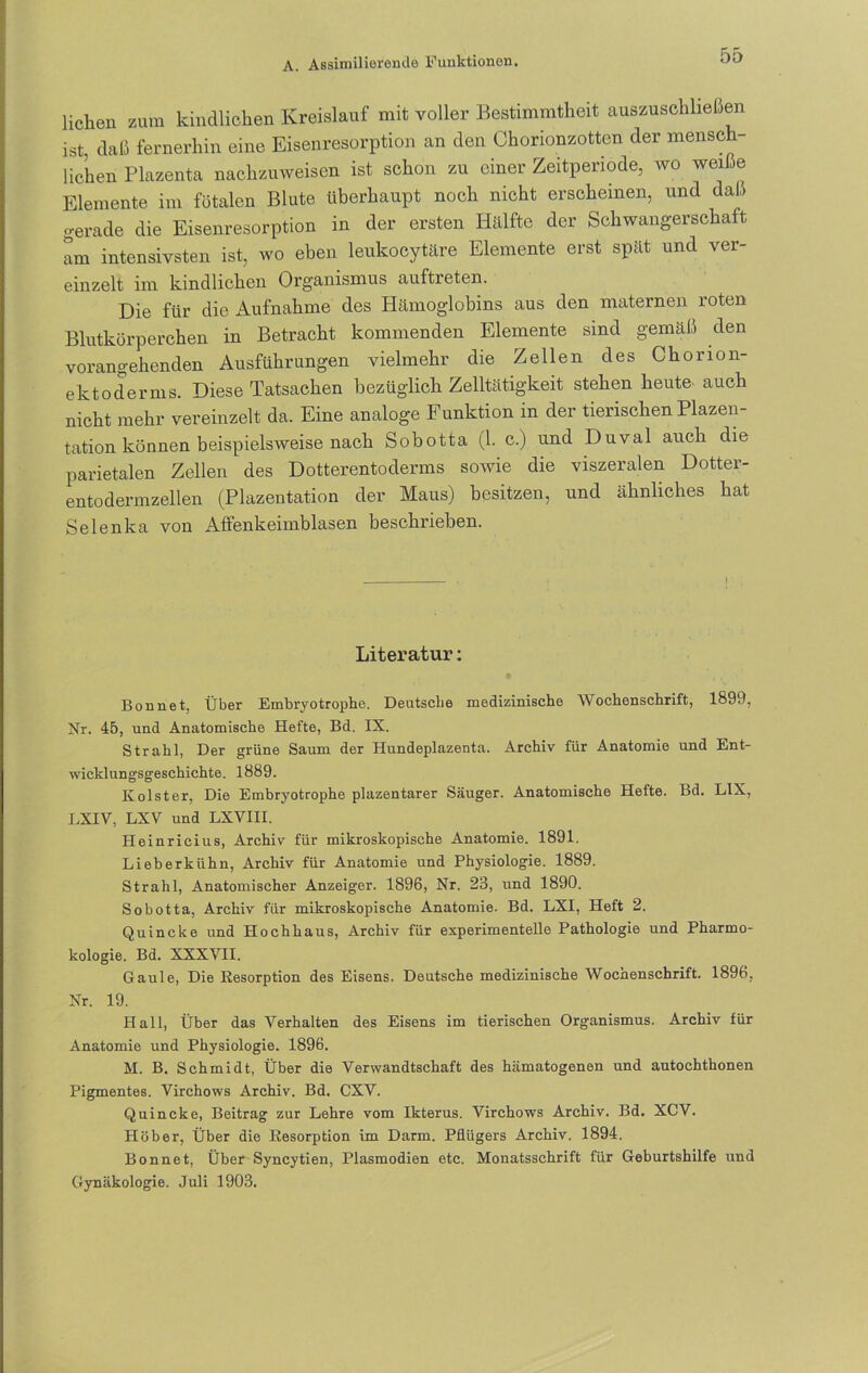 liehen zum kindlichen Kreislauf mit voller Bestimmtheit auszuschließen ist, daß fernerhin eine Eisenresorption an den Chorionzotten der mensch- lichen Plazenta nachzuweisen ist schon zu einer Zeitperiode, wo weiße Elemente im fötalen Blute überhaupt noch nicht erscheinen, und daß gerade die Eisenresorption in der ersten Hälfte der Schwangerschaft am intensivsten ist, wo eben leukocytäre Elemente erst spät und ver- einzelt im kindlichen Organismus auftreten. Die für die Aufnahme des Hämoglobins aus den maternen roten Blutkörperchen in Betracht kommenden Elemente sind gemäß den vorangehenden Ausführungen vielmehr die Zellen des Chonon- elctoderms. Diese Tatsachen bezüglich Zelltätigkeit stehen heute auch nicht mehr vereinzelt da. Eine analoge Funktion in der tierischen Plazen- tation können beispielsweise nach Sobotta (1. c.) und Duval auch die parietalen Zellen des Dotterentoderms sowie die viszeralen Dotter- entodermzellen (Plazentation der Maus) besitzen, und ähnliches hat Selenka von Affenkeimblasen beschrieben. Literatur: Bonnet, Über Embryotrophe. Deutsche medizinische Wochenschrift, 1899, Nr. 45, und Anatomische Hefte, Bd. IX. Strahl, Der grüne Saum der Hundeplazenta. Archiv für Anatomie und Ent- wicklungsgeschichte. 1889. Ivolster, Die Embryotrophe plazentarer Säuger. Anatomische Hefte. Bd. L1X, LXIV, LXV und LXVIII. Heinricius, Archiv für mikroskopische Anatomie. 1891. Lieberkühn, Archiv für Anatomie und Physiologie. 1889. Strahl, Anatomischer Anzeiger. 1896, Nr. 23, und 1890. Sobotta, Archiv für mikroskopische Anatomie. Bd. LXI, Heft 2. Quincke und Hochhaus, Archiv für experimentelle Pathologie und Pharmo- kologie. Bd. XXXVII. Gaule, Die Resorption des Eisens. Deutsche medizinische Wochenschrift. 1896, Nr. 19. Hall, Über das Verhalten des Eisens im tierischen Organismus. Archiv für Anatomie und Physiologie. 1896. M. B. Schmidt, Über die Verwandtschaft des hämatogenen und antochthonen Pigmentes. Virchows Archiv. Bd. CXV. Quincke, Beitrag zur Lehre vom Ikterus. Virchows Archiv. Bd. XCV. Höher, Über die Resorption im Darm. Pflügers Archiv. 1894. Bonnet, Über Syncytien, Plasmodien etc. Monatsschrift für Geburtshilfe und Gynäkologie. Juli 1903.