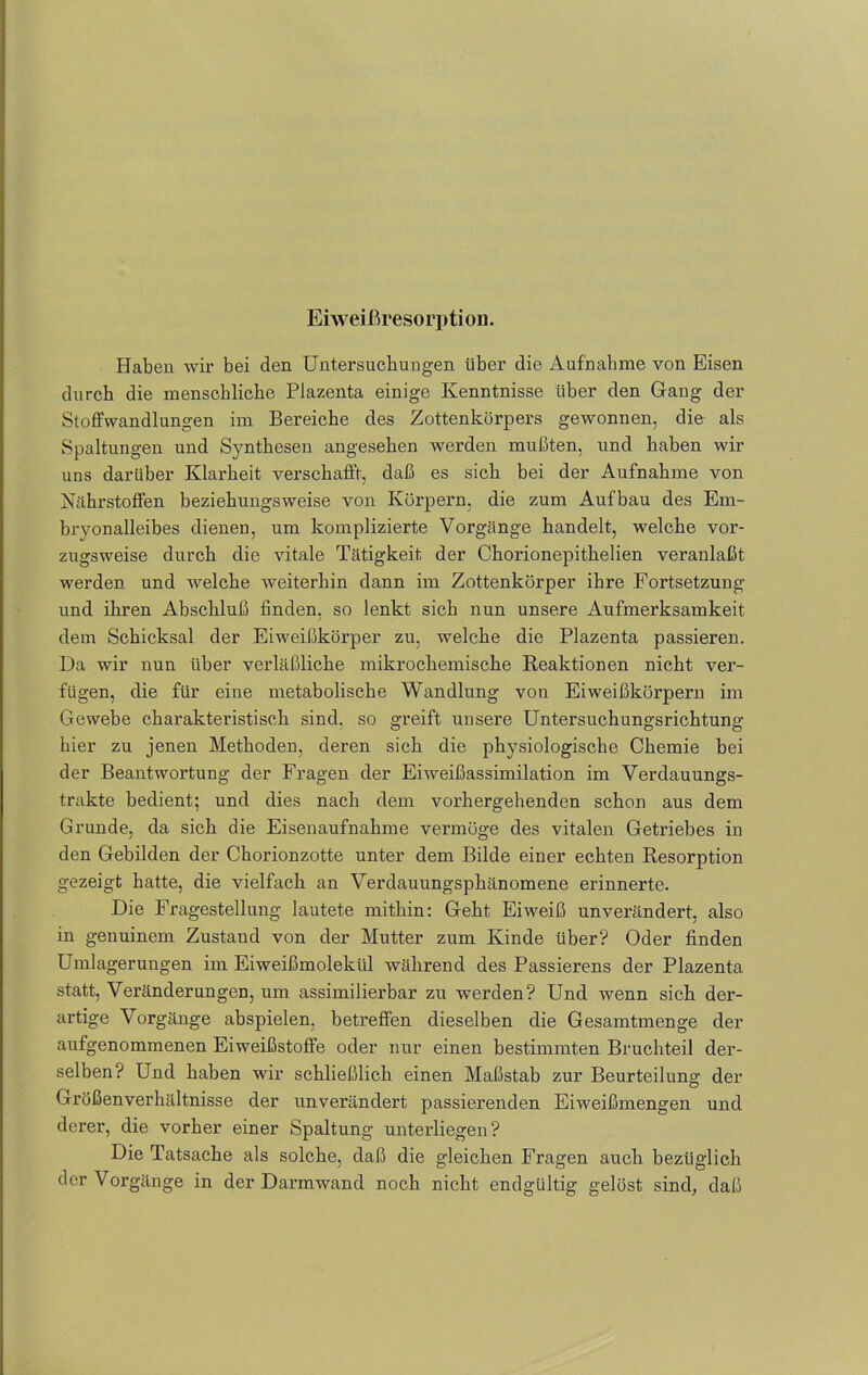 Eiweißresorption. Haben wir bei den Untersuchungen über die Aufnahme von Eisen durch die menschliche Plazenta einige Kenntnisse über den Gang der Stoffwandlungen im Bereiche des Zottenkörpers gewonnen, die als Spaltungen und Synthesen angesehen werden mußten, und haben wir uns darüber Klarheit verschafft, daß es sich bei der Aufnahme von Nährstoffen beziehungsweise von Körpern, die zum Aufbau des Em- bryonalleibes dienen, um komplizierte Vorgänge handelt, welche vor- zugsweise durch die vitale Tätigkeit der Ckorionepithelien veranlaßt werden und welche weiterhin dann im Zottenkörper ihre Fortsetzung und ihren Abschluß finden, so lenkt sich nun unsere Aufmerksamkeit dem Schicksal der Eiweißkörper zu, welche die Plazenta passieren. Da wir nun über verläßliche mikrochemische Reaktionen nicht ver- fügen, die für eine metabolische Wandlung von Eiweißkörpern im Gewebe charakteristisch sind, so greift unsere Untersuchungsrichtung hier zu jenen Methoden, deren sich die physiologische Chemie bei der Beantwortung der Fragen der Eiweißassimilation im Verdauungs- trakte bedient; und dies nach dem vorhergehenden schon aus dem Grunde, da sich die Eisenaufnahme vermöge des vitalen Getriebes in den Gebilden der Chorionzotte unter dem Bilde einer echten Resorption gezeigt hatte, die vielfach an Verdauungsphänomene erinnerte. Die Fragestellung lautete mithin: Geht Eiweiß unverändert, also in genuinem Zustand von der Mutter zum Kinde über? Oder finden Umlagerungen im Eiweißmolekül während des Passierens der Plazenta statt, Veränderungen, um assimilierbar zu werden? Und wenn sich der- artige Vorgänge abspielen, betreffen dieselben die Gesamtmenge der aufgenommenen Eiweißstoffe oder nur einen bestimmten Bruchteil der- selben? Und haben wir schließlich einen Maßstab zur Beurteilung der Größenverhältnisse der unverändert passierenden Eiweißmengen und derer, die vorher einer Spaltung unterliegen? Die Tatsache als solche, daß die gleichen Fragen auch bezüglich der Vorgänge in der Darmwand noch nicht endgültig gelöst sind, daß